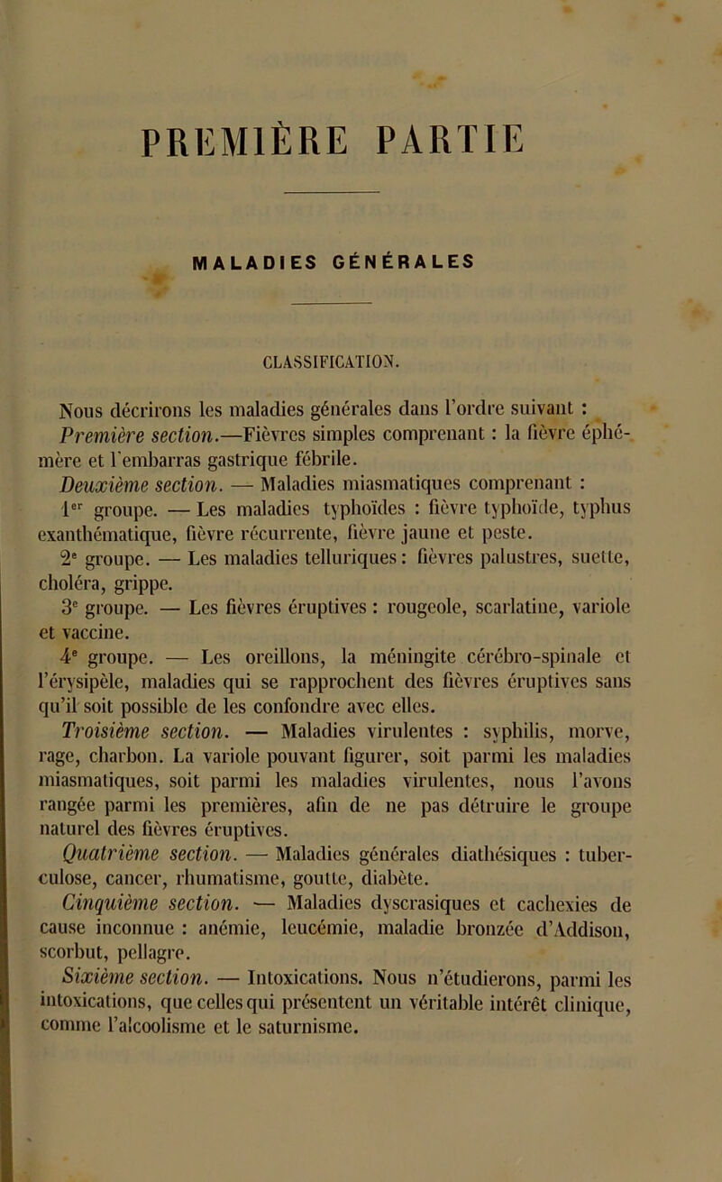 PREMIÈRE PARTIE MALADIES GÉNÉRALES CLASSIFICATION. Nous décrirons les maladies générales dans l’ordre suivant : Première section.—Fièvres simples comprenant : la fièvre éphé- mère et l'embarras gastrique fébrile. Deuxième section. — Maladies miasmatiques comprenant : 1er groupe. — Les maladies typhoïdes : fièvre typhoïde, typhus exanthématique, fièvre récurrente, fièvre jaune et peste. 2e groupe. — Les maladies telluriques: fièvres palustres, suelte, choléra, grippe. 3e groupe. — Les fièvres éruptives : rougeole, scarlatine, variole et vaccine. 4e groupe. — Les oreillons, la méningite cérébro-spinale et l’érysipèle, maladies qui se rapprochent des fièvres éruptives sans qu’il soit possible de les confondre avec elles. Troisième section. — Maladies virulentes : syphilis, morve, rage, charbon. La variole pouvant figurer, soit parmi les maladies miasmatiques, soit parmi les maladies virulentes, nous l’avons rangée parmi les premières, afin de ne pas détruire le groupe naturel des fièvres éruptives. Quatrième section. — Maladies générales diathésiques : tuber- culose, cancer, rhumatisme, goutte, diabète. Cinquième section. — Maladies dyscrasiques et cachexies de cause inconnue : anémie, leucémie, maladie bronzée cl’Addison, scorbut, pellagre. Sixième section. — Intoxications. Nous n’étudierons, parmi les intoxications, que celles qui présentent un véritable intérêt clinique, comme l’alcoolisme et le saturnisme.