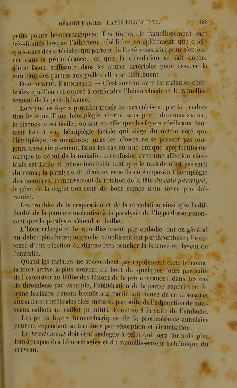 petits points hémorrhagiques. Les foyers de ramollissement sont très-limités lorsque l’athérome n’oblitère complètement que quel- ques-unes des artérioles qui partent de l’artère basilaire pour s’enfon- cer dans la protubérance, et que la circulation se fait encore d’une façon suffisante dans les autres artérioles pour assurer la nutrition des parties auxquelles elles se distribuent. Diagnostic. Pronostic. — C’est surtout avec les maladies céré- brales que l’on est exposé à confondre l’hémorrhagie et le ramollis- sement de la protubérance. Lorsque les foyers protubérantiels se caractérisent par la produc- tion brusque d’une hémiplégie alterne sans perte de connaissance, ' > le diagnostic est facile; on sait en effet que les foyers cérébraux don- nent lieu à une hémiplégie faciale qui siège du même côté que l’hémiplégie des membres; mais les choses ne se passent pas tou- jours aussi simplement. Dans les cas où une attaque apoplccliformc marque le début de la maladie, la confusion avec une affection céré- brale est facile et même inévitable tant que le malade n’est pas sorti du coma; la paralysie du droit externe du côté opposé à l’hémiplégie des membres, le mouvement de rotation delà tête du côté paralysé, la gêne de la déglutition sont de bons signes d’un foyer protubé- rantiel. Les troubles de la respiration et de la circulation ainsi que la dif- ficulté de la parole consécutive à la paralysie de l’hypoglosse annon- cent que la paralysie s’étend au bulbe. L’hémorrhagie et le ramollissement par embolie ont en général un début plus brusque que le ramollissement par thrombose ; l’exis- tence d’une affection cardiaque fera pencher la balance en faveur de l’embolie. Quand les malades ne succombent pas rapidement dans le coma, la mort arrive le plus souvent au bout de quelques jours par suite de l’extension au bulbe des lésions de la protubérance; dans les cas de thrombose par exemple, l’oblitération de la partie supérieure du * tronc basilaire s’étend bientôt à la partie inférieure de ce vaisseau et aux artères vertébrales elles-mêmes, par suite de l’adjonction de nou- veaux caillots au caillot primitif; de même à la suite de l’embolie. Les petits foyers hémorrhagiques de la protubérance annulaire peuvent cependant se terminer par résorption et cicatrisation. Le traitement doit être analogue à celui qui sera formulé plus loin à propos des hémorrhagies et du ramollissement ischémique du cerveau. -