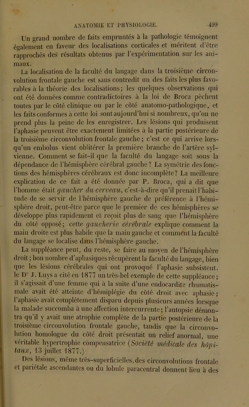 Un grand nombre de faits empruntés à la pathologie témoignent également en faveur des localisations corticales et méritent detre rapprochés des résultats obtenus par l’expérimentation sur les ani- maux. La localisation de la faculté du langage dans la troisième circon- volution frontale gauche est sans contredit un des faits les plus favo- rables à la théorie des localisations ; les quelques observations qui ont été données comme contradictoires à la loi de Broca pèchent toutes par le côté clinique ou par le côlé anatomo-pathologique, et les faits conformes à cette loi sont aujourd’hui si nombreux, qu’on ne prend plus la peine de les enregistrer. Les lésions qui produisent l’aphasie peuvent être exactement limitées à la partie postérieure de la troisième circonvolution frontale gauche ; c’est ce qui arrive lors- qu’un emholus vient oblitérer la première branche de l’artère syl— vienne. Comment se fait-il que la faculté du langage soit sous la dépendance de l’hémisphère cérébral gauche ? La symétrie des fonc- tions des hémisphères cérébraux est donc incomplète? La meilleure explication de ce fait a été donnée par P. Broca, qui a dit que l’homme était gaucher du cerveau, c’est-à-dire qu’il prenait l’habi- tude de se servir de l’hémisphère gauche de préférence à l’hémi- sphère droit, peut-être parce que le premier de ces hémisphères se développe plus rapidement et reçoit plus de sang que l’hémisphère du côlé opposé; cette gaucherie cérébrale explique comment la main droite est plus habile que la main gauche et comment la faculté du langage se localise dans l’hémisphère gauche. La suppléance peut, du reste, se faire au moyen de l’hémisphère droit ; bon nombre d’aphasiques récupèrent la faculté du langage, bien que les lésions cérébrales qui ont provoqué l’aphasie subsistent, le Dr J. Luys a cité en 1877 un très-bel exemple de cette suppléance ; il s’agissait d’une femme qui à la suite d’une endocardite rhumatis- male avait été atteinte d hémiplégie du côté droit avec aphasie ; l’aphasie avait complètement disparu depuis plusieurs années lorsque la malade succomba à une affection intercurrente; l’autopsie démon- tra qu’il y avait une atrophie complète de la partie postérieure de la troisième circonvolution frontale gauche, tandis que la circonvo- lution homologue du côté droit présentait un relief anormal, une véritable hypertrophie compensatrice (Société médicale des hôpi- taux, 13 juillet i 877.) Des lésions, même très-superficielles, des circonvolutions frontale et pariétale ascendantes ou du lobule paracentral donnent lieu à des