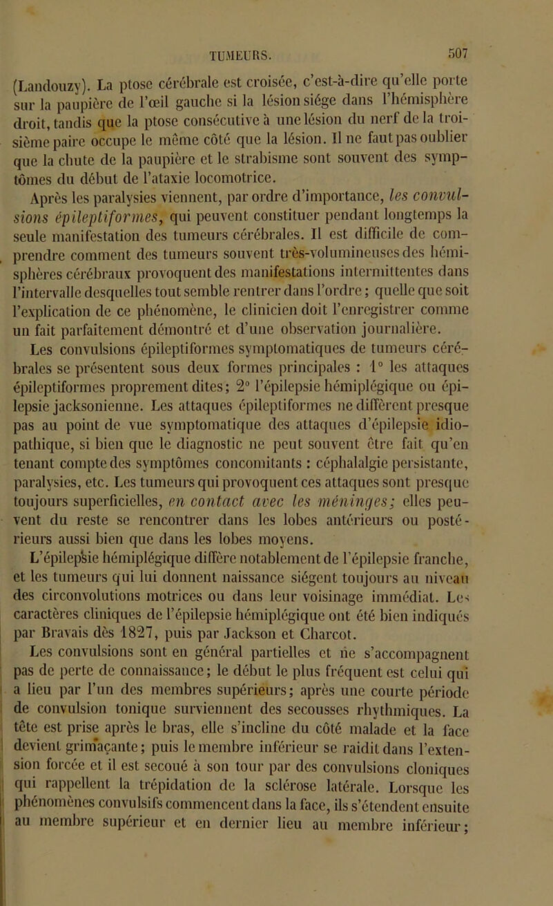 (Landouzy). La ptose cérébrale est croisée, c’est-à-dire qu’elle porte sur la paupière de l’œil gauche si la lésion siège dans l’hémisphère droit, tandis que la ptose consécutive à une lésion du nerf de la troi- sième paire occupe le meme côté que la lésion. Ilne faut pas oublier que la chute de la paupière et le strabisme sont souvent des symp- tômes du début de l’ataxie locomotrice. Après les paralysies viennent, par ordre d’importance, les convul- sions épileptiformes, qui peuvent constituer pendant longtemps la seule manifestation des tumeurs cérébrales. Il est difficile de com- prendre comment des tumeurs souvent très-volumineuses des hémi- sphères cérébraux provoquent des manifestations intermittentes dans l’intervalle desquelles tout semble rentrer dans l’ordre ; quelle que soit l’explication de ce phénomène, le clinicien doit l’enregistrer comme un fait parfaitement démontré et d’une observation journalière. Les convulsions épileptiformes symptomatiques de tumeurs céré- brales se présentent sous deux formes principales : 1° les attaques épileptiformes proprement dites ; 2° l’épilepsie hémiplégique ou épi- lepsie jacksonienne. Les attaques épileptiformes ne diffèrent presque pas au point de vue symptomatique des attaques d’épilepsie idio- pathique, si bien que le diagnostic ne peut souvent être fait qu’en tenant compte des symptômes concomitants : céphalalgie persistante, paralysies, etc. Les tumeurs qui provoquent ces attaques sont presque toujours superficielles, en contact avec les méninges; elles peu- vent du reste se rencontrer dans les lobes antérieurs ou posté- rieurs aussi bien que dans les lobes moyens. L’épilepsie hémiplégique diffère notablement de l’épilepsie franche, et les tumeurs qui lui donnent naissance siègent toujours au niveau des circonvolutions motrices ou dans leur voisinage immédiat. Le-; caractères cliniques de l’épilepsie hémiplégique ont été bien indiqués par Bravais dès 1827, puis par Jackson et Charcot. Les convulsions sont en général partielles et lie s’accompagnent pas de perte de connaissance; le début le plus fréquent est celui qui a lieu par l’un des membres supérieurs; après une courte période de convulsion tonique surviennent des secousses rhythmiques. La tête est prise après le bras, elle s’incline du côté malade et la l'ace devient grimaçante; puis le membre inférieur se raidit dans l’exten- sion forcée et il est secoué à son tour par des convulsions cloniques qui rappellent la trépidation de la sclérose latérale. Lorsque les phénomènes convulsifs commencent dans la face, ils s’étendent ensuite au membre supérieur et en dernier lieu au membre inférieur;