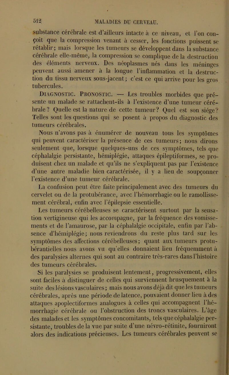 substance cérébrale est d’ailleurs intacte à ce niveau, et l’on con- çoit que la compression venant à cesser, les fonctions puissent se rétablir; mais lorsque les tumeurs se développent dans la substance cérébrale elle-même, la compression se complique de la destruction des éléments nerveux. Des néoplasmes nés dans les méninges peuvent aussi amener à la longue l’inflammation et la destruc- tion du tissu nerveux sous-jacent; c’est ce qui arrive pour les gros tubercules. Diagnostic. Pronostic. — Les troubles morbides que pré- sente un malade se rattachent-ils à l’existence d’une tumeur céré- brale? Quelle est la nature de cette tumeur? Quel est son siège? Telles sont les questions qui se posent à propos du diagnostic des tumeurs cérébrales. Nous n’avons pas à énumérer de nouveau tous les symptômes qui peuvent caractériser la présence de ces tumeurs; nous dirons seulement que, lorsque quelques-uns de ces symptômes, tels que céphalalgie persistante, hémiplégie, attaques épileptiformes, se pro- duisent chez un malade et qu’ils ne s’expliquent pas par l’existence d’une autre maladie bien caractérisée, il y a lieu de soupçonner l’existence d’une tumeur cérébrale. La confusion peut être faite principalement avec des tumeurs du cervelet ou de la protubérance, avec l’hémorrhagie ou le ramollisse- ment cérébral, enfin avec l’épilepsie essentielle. Les tumeurs cérébelleuses se caractérisent surtout par la sensa- tion vertigineuse qui les accompagne, par la fréquence des vomisse- ments et de l’amaurose, par la céphalalgie occipitale, enfin par l’ab- sence d’hémiplégie; nous reviendrons du reste plus tard sur les symptômes des affections cérébelleuses; quant aux tumeurs protu- bérantielles nous avons vu qu’elles donnaient lieu fréquemment à des paralysies alternes qui sont au contraire très-rares dans l’histoire des tumeurs cérébrales. Si les paralysies se produisent lentement, progressivement, elles sont faciles à distinguer de celles qui surviennent brusquement à la suite des lésions vasculaires ; mais nous avons déjà dit que les tumeurs cérébrales, après une période de latence, pouvaient donner lieu à des attaques apoplectiformes analogues à celles qui accompagnent l’hé- morrhagie cérébrale ou l’obstruction des troncs vasculaires. L’àge des malades et les symptômes concomitants, tels que céphalalgie per- sistante, troubles de la vue par suite d’une névro-rétinite, fourniront alors des indications précieuses. Les tumeurs cérébrales peuvent se