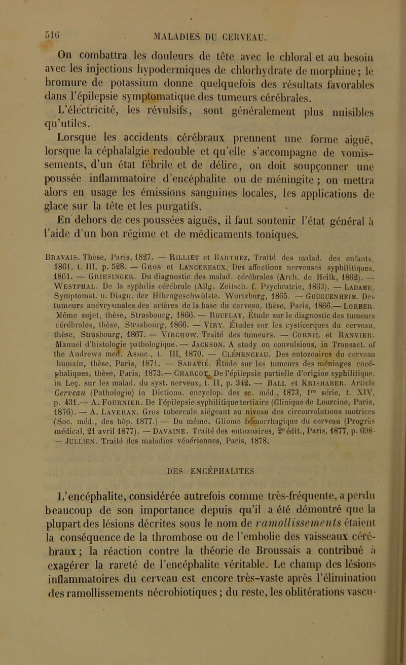 On combattra les douleurs de tête avec le chloral et au besoin avec les injections hypodermiques de chlorhydrate de morphine; le bromure de potassium donne quelquefois des résultats favorables dans l’épilepsie symptomatique des tumeurs cérébrales. L’électricité, les révulsifs, sont généralement plus nuisibles qu’utiles. Lorsque les accidents cérébraux prennent une forme aiguë, lorsque la céphalalgie redouble et quelle s’accompagne de vomis- sements, d’un état fébrile et de délire, on doit soupçonner une poussée inflammatoire d’encéphalite ou de méningite ; on mettra alors en usage les émissions sanguines locales, les applications do glace sur la tête et les purgatifs. En dehors de ces poussées aiguës, il faut soutenir l’état général à l’aide d’un bon régime et de médicaments toniques. Bravais. Thèse, Paris, 1827. — Rili.iet et Barthez. Traité des malad. des enfants, 1861, t. III, p. 528. — Gros et Lancereaux, Des affections nerveuses syphilitiques, 1861. — Griesinger. Du diagnostic des malad. cérébrales (Arch. de lieilk, 1862). — Westphal. Do la syphilis cérébrale (Allg. Zeitscli. f. Psychratrie, 1863). —Ladamk. Symptomat. u. Dingn. der Ilihrngesehwiilste. Wurtzburg, 1865. — Gouguenheim. Des tumeurs anévrysmales des artères de la hase du cerveau, thèse, Paris, 1866.— Lorber. Même sujet, thèse, Strasbourg, 1866.— Rouflay. Étude sur le diagnostic des tumeurs cérébrales, thèse, Strasbourg, 1866. — VlRY. Éludes sur les cysticerqucs du cerveau, thèse, Strasbourg, 1867. — Virchow. Traité des tumeurs. — Cornil, et Ranvier. Manuel d’histologie pathologique. — Jackson. A study on convulsions, in Transact. of the Andrews med. Assoc., t. III, 1870. — Clemenceau. Des entozoaires du cerveau humain, thèse, Paris, 1871. — Sabatié. Étude sur les tumeurs des méninges encé- phaliques, thèse, Paris, 1873.— Charcot^De l’épilepsie partielle d’origine syphilitique, in Loç. sur les malad. du syst. nerveux, t. II, p. 342. — Ball et Krisharer. Article Cerveau (Pathologie) in Dictioim. eneyclop. des sc. méd., 1873, P' série, t. XIV, p. 431.—■ A. Fournier. De l'épilepsie syphilitique tertiaire (Clinique de Lourcine, Paris, 1876). — A. Laveran. Gros tubercule siégeant au niveau des circonvolutions motrices (Soc. méd., des hôp. 1877.) — Du même. Gliome hémorrhagique du cerveau (Progrès médical, 21 avril 1877). — Davaine. Traité des entozoaires, 2eédit., Paris, 1877, p. 698- — Jullien. Traité des maladies vénériennes, Paris, 1878. DES ENCÉPHALITES L’encéphalite, considérée autrefois comme très-fréquente, a perdu beaucoup de son importance depuis qu’il a été démontré que la plupart des lésions décrites sous le nom de ramollissements étaient la conséquence de la thrombose ou de l’embolie des vaisseaux céré- braux ; la réaction contre la théorie de Broussais a contribué à exagérer la rareté de l’encéphalite véritable. Le champ des lésions inflammatoires du cerveau est encore très-vaste après l’élimination des ramollissements nécrobiotiques ; du reste, les oblitérations vascu-