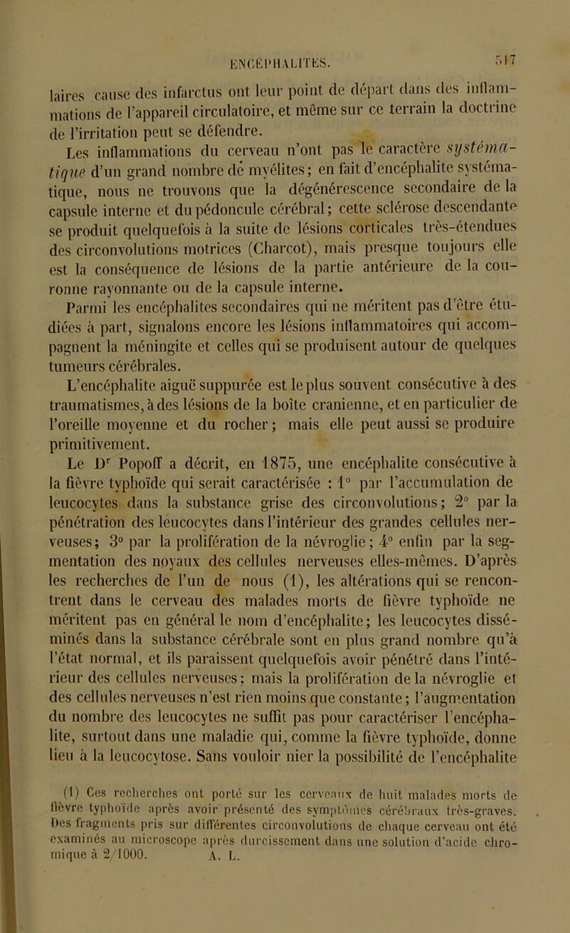 lai,es cause des infarctus ont leur point de départ dans des inflam- mations de l’appareil circulatoire, et même sur ce terrain la doctrine de l’irritation peut se défendre. Les inflammations du cerveau n’ont pas le caractère systéma- tique d’un grand nombre dé myélites; en fait d’encéphalite systéma- tique, nous ne trouvons que la dégénérescence secondaire de la capsule interne et du pédoncule cérébral; cette sclérose descendante se produit quelquefois à la suite de lésions corticales très-étendues des circonvolutions motrices (Charcot), mais presque toujours elle est la conséquence de lésions de la partie antérieure de la cou- ronne rayonnante ou de la capsule interne. Parmi les encéphalites secondaires qui ne méritent pas d’être étu- diées à part, signalons encore les lésions inflammatoires qui accom- pagnent la méningite et celles qui se produisent autour de quelques tumeurs cérébrales. L’encéphalite aiguë suppurée est le plus souvent consécutive à des traumatismes, à des lésions de la boîte crânienne, et en particulier de l’oreille moyenne et du rocher ; mais elle peut aussi se produire primitivement. Le Dr Popoff a décrit, en 1875, une encéphalite consécutive à la fièvre typhoïde qui serait caractérisée : 1° par l’accumulation de leucocytes dans la substance grise des circonvolutions ; 2° par la pénétration des leucocytes dans l’intérieur des grandes cellules ner- veuses; 3° par la prolifération de la névroglie; 4° enfin par la seg- mentation des noyaux des cellules nerveuses elles-mêmes. D’après les recherches de l’un de nous (1), les altérations qui se rencon- trent dans le cerveau des malades morts de fièvre typhoïde ne méritent pas en général le nom d’encéphalite; les leucocytes dissé- minés dans la substance cérébrale sont en plus grand nombre qu’à l’état normal, et ils paraissent quelquefois avoir pénétré dans l’inté- rieur des cellules nerveuses; mais la prolifération delà névroglie et des cellules nerveuses n’est rien moins que constante ; l’augmentation du nombre des leucocytes ne suffit pas pour caractériser l’encépha- lite, surtout dans une maladie qui, comme la fièvre typhoïde, donne lieu à la leucocytose. Sans vouloir nier la possibilité de l’encéphalite (t) Ces recherches ont porté sur les cerveaux de huit malades morts de (lèvre typhoïde après avoir présenté des symptômes cérébraux très-graves. Ites fragments pris sur différentes circonvolutions de chaque cerveau ont été examinés au microscope après durcissement dans une solution d’acide chro- mique à 2/1000. A. L.