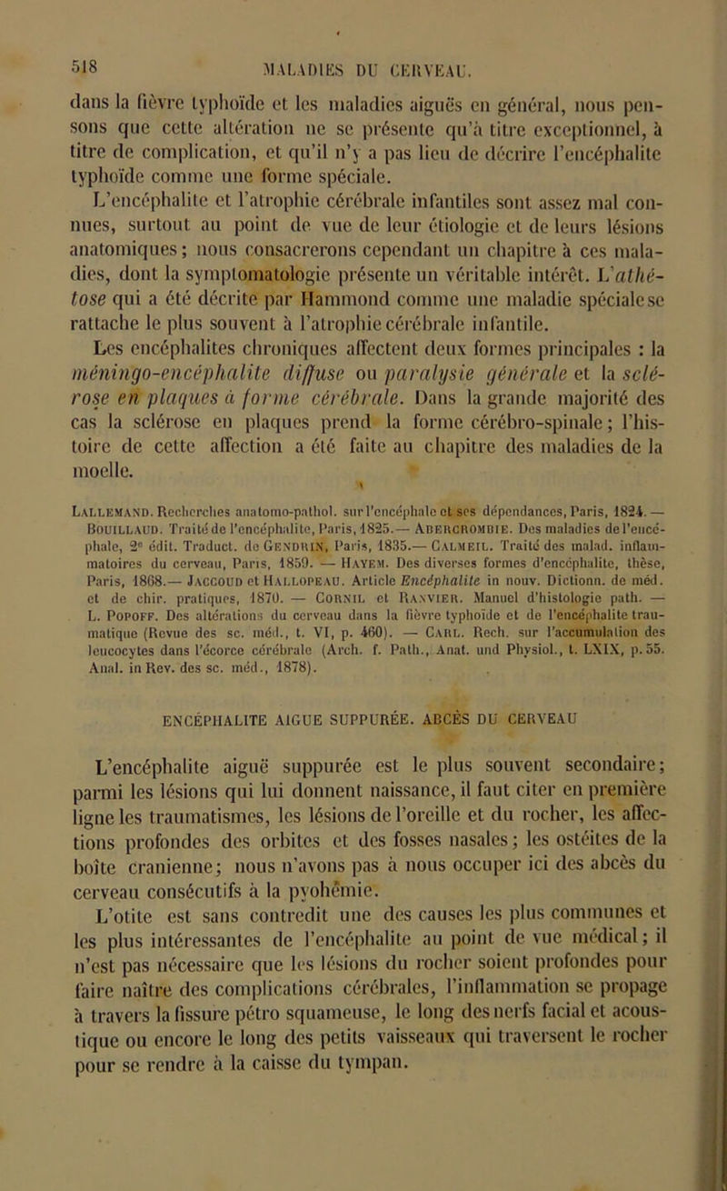 dans la fièvre typhoïde et les maladies aiguës en général, nous pen- sons que cette altération ne se présente qu’à titre exceptionnel, à titre de complication, et qu’il n’y a pas lieu de décrire l’encéphalite typhoïde comme une forme spéciale. L’encéphalite et l’atrophie cérébrale infantiles sont assez mal con- nues, surtout au point de vue de leur étiologie et de leurs lésions anatomiques ; nous consacrerons cependant un chapitre à ces mala- dies, dont la symptomatologie présente un véritable intérêt. L'athé- tose qui a été décrite par Hammond comme une maladie spéciale se rattache le plus souvent à l’atrophie cérébrale infantile. Les encéphalites chroniques affectent deux formes principales : la méningo-encéphalite diffuse ou paralysie générale et la sclé- rose en plaques à forme cérébrale. Dans la grande majorité des cas la sclérose en plaques prend la forme cérébro-spinale ; l’his- toire de cette affection a été faite au chapitre des maladies de la moelle. \ Lallemand. Recherches anatomo-pathol. sur l’encéphale et scs dépendances, Paris, 1824.— Bouillaifd. Traité de l’encéphalite, Paris, 1825.— Adercromdie. Des maladies de l’encé- phale, 2° édit. Traduct. do Gendri.N, Paris, 1835.— Calmeil. Traité des malad. inflam- matoires du cerveau, Paris, 1859. — Hayem. Des diverses formes d’encéphalite, thèse, Paris, 1868.— Jaccoud et Hallopeau. Article Encéphalite in nouv. Dictionn. de méd. et de chic, pratiques, 1870. — Cornil et Ranvier. Manuel d’histologie path. — L. Popoff. Des altérations du cerveau dans la fièvre typhoïde et de l’encéphalite trau- matique (Revue des sc. méd., t. VI, p. 460). — Carl. Rech. sur l’accumulation des leucocytes dans l’écorce cérébrale (Arch. f. Path., Anal, und Phvsiol., t. LXIX, p. 55. Anal, in Rev. des sc. méd., 1878). ENCÉPHALITE AIGUE SUPPURÉE. ABCÈS DU CERVEAU L’encéphalite aiguë suppurée est le plus souvent secondaire; parmi les lésions qui lui donnent naissance, il faut citer en première ligne les traumatismes, les lésions de l’oreille et du rocher, les affec- tions profondes des orbites et des fosses nasales ; les ostéites de la boite crânienne; nous n’avons pas à nous occuper ici des abcès du cerveau consécutifs à la pyohémie. L’otite est sans contredit une des causes les plus communes et les plus intéressantes de l’encéphalite au point de vue médical ; il n’est pas nécessaire que les lésions du rocher soient profondes pour faire naître des complications cérébrales, l'inflammation se propage à travers la fissure pétro squameuse, le long des nerfs facial et acous- tique ou encore le long des petits vaisseaux qui traversent le rocher pour se rendre à la caisse du tympan.