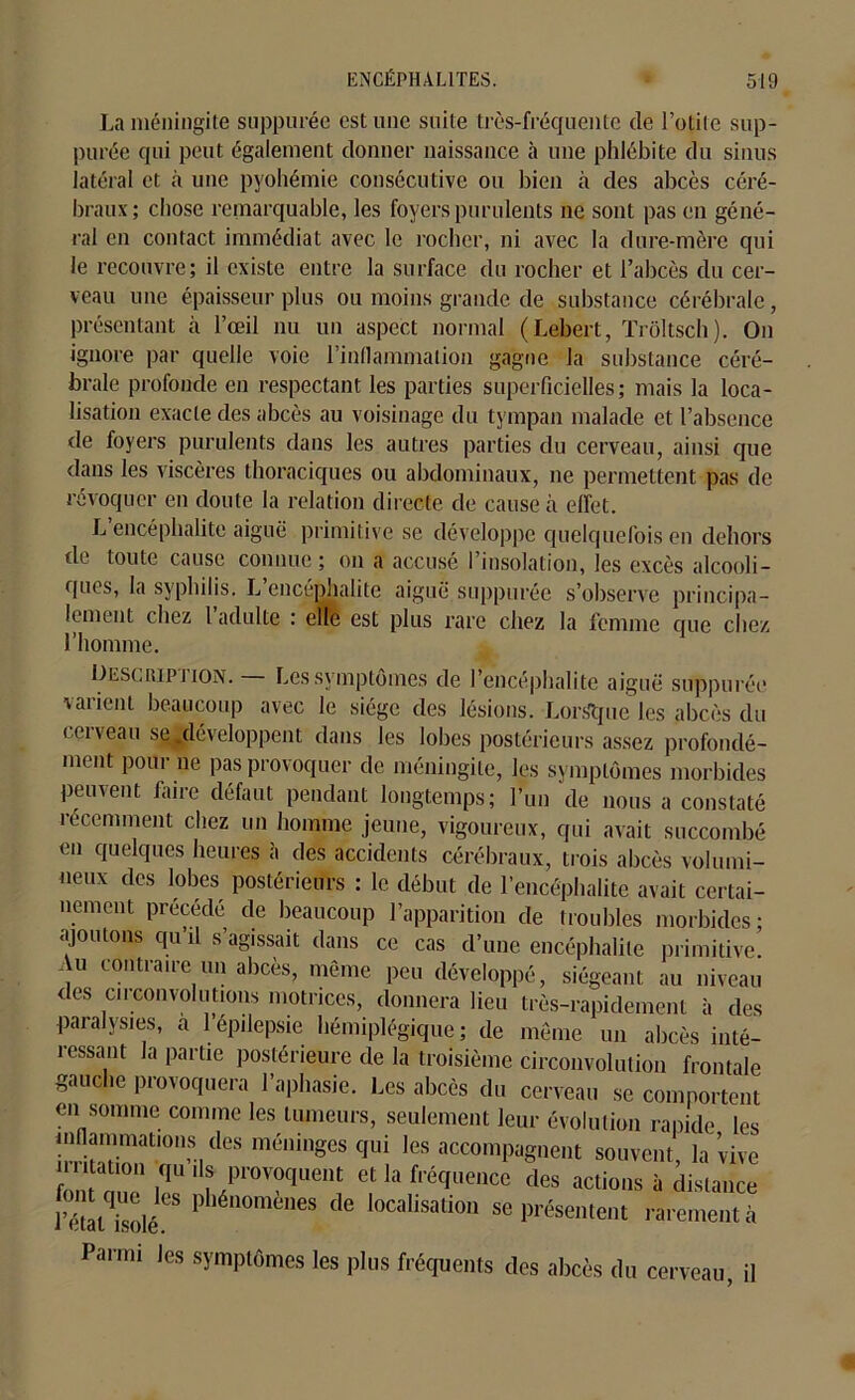 La méningite suppurée cstune suite très-fréquente de l’otite sup- purée qui peut également donner naissance à une phlébite du sinus latéral et à une pyohémie consécutive ou bien à des abcès céré- braux; chose remarquable, les foyers purulents ne sont pas en géné- ral en contact immédiat avec le rocher, ni avec la dure-mère qui le recouvre; il existe entre la surface du rocher et l’abcès du cer- veau une épaisseur plus ou moins grande de substance cérébrale, présentant à l’œil nu un aspect normal (Lebert, Trôltsch). On ignore par quelle voie l’inflammation gagne la substance céré- brale profonde en respectant les parties superficielles; mais la loca- lisation exacte des abcès au voisinage du tympan malade et l’absence de foyers purulents dans les autres parties du cerveau, ainsi que dans les viscères thoraciques ou abdominaux, ne permettent pas de révoquer en doute la relation directe de cause à effet. L encéphalite aiguë primitive se développe quelquefois en dehors de toute cause connue ; on a accusé I insolation, les excès alcooli- ques, la syphilis. L encéphalite aiguë suppurée s’observe principa- lement chez 1 adulte : elle est plus rare chez la femme que chez l’homme. Descripj ion. Les symptômes de l’encéphalite aiguë suppurée varient beaucoup avec le siège des lésions. Lorsque les abcès du cerveau se .développent dans les lobes postérieurs assez profondé- ment pour ne pas provoquer de méningite, les symptômes morbides peuvent faire défaut pendant longtemps; l’un de nous a constaté récemment chez un homme jeune, vigoureux, qui avait succombé en quelques heures à des accidents cérébraux, trois abcès volumi- neux des lobes postérieurs : le. début de l’encéphalite avait certai- nement précédé de beaucoup l’apparition de troubles morbides; ajoutons qu il s’agissait dans ce cas d’une encéphalite primitive. Au contraire un abcès, même peu développé, siégeant au niveau des circonvolutions motrices, donnera lieu très-rapidement à des paralysies, a 1 épilepsie hémiplégique; de même un abcès inté- ressant la partie postérieure de la troisième circonvolution frontale gauche provoquera l’aphasie. Les abcès du cerveau se comportent en somme comme les tumeurs, seulement leur évolution rapide les inflammations des méninges qui les accompagnent souvent, la vive CTI iqU ‘ f/r°VTent et la fl’éffl,ence des actions à distance l’état isoléCS P,éuomenes de localisation se présentent rarement à Parmi les symptômes les plus fréquents des abcès du cerveau, il