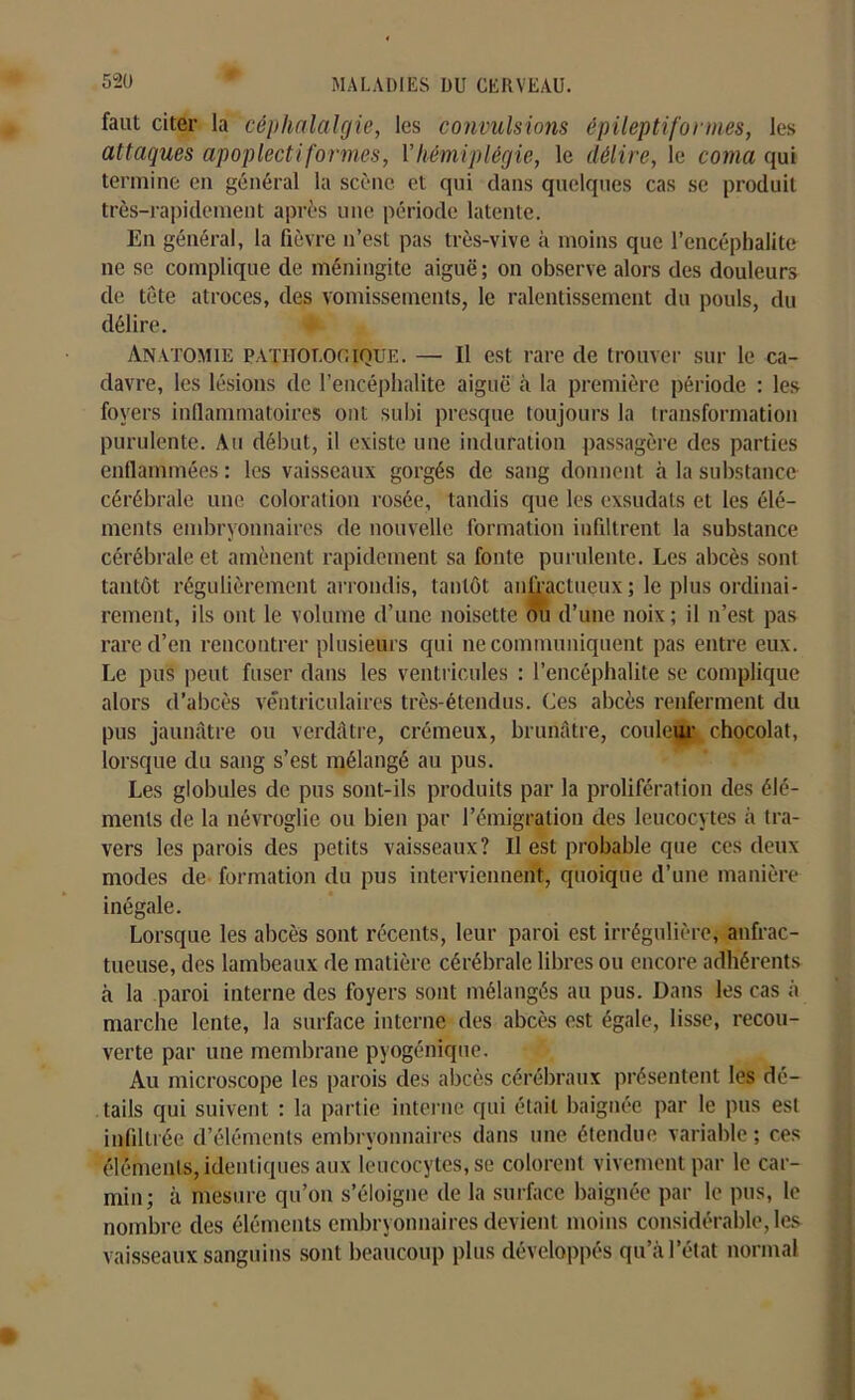 faut citer la céphalalgie, les convulsions épileptiformes, les attaques apoplecti formes, Y hémiplégie, le délire, le coma qui termine en général la scène et qui dans quelques cas se produit très-rapidement après une période latente. En général, la fièvre n’est pas très-vive à moins que l’encéphalite ne se complique de méningite aiguë; on observe alors des douleurs de tête atroces, des vomissements, le ralentissement du pouls, du délire. Anatomie pathologique. — Il est rare de trouver sur le ca- davre, les lésions de l’encéphalite aiguë à la première période : les foyers inflammatoires ont subi presque toujours la transformation purulente. Au début, il existe une induration passagère des parties enflammées : les vaisseaux gorgés de sang donnent à la substance cérébrale une coloration rosée, tandis que les exsudais et les élé- ments embryonnaires de nouvelle formation infiltrent la substance cérébrale et amènent rapidement sa fonte purulente. Les abcès sont tantôt régulièrement arrondis, tantôt anfractueux ; le plus ordinai- rement, ils ont le volume d’une noisette ou d’une noix; il n’est pas rare d’en rencontrer plusieurs qui ne communiquent pas entre eux. Le pus peut fuser dans les ventricules : l’encéphalite se complique alors d’abcès ventriculaires très-étendus. Ces abcès renferment du pus jaunâtre ou verdâtre, crémeux, brunâtre, couleur chocolat, lorsque du sang s’est mélangé au pus. Les globules de pus sont-ils produits par la prolifération des élé- ments de la névroglie ou bien par l’émigration des leucocytes à tra- vers les parois des petits vaisseaux? Il est probable que ces deux modes de formation du pus interviennent, quoique d’une manière inégale. Lorsque les abcès sont récents, leur paroi est irrégulière, anfrac- tueuse, des lambeaux de matière cérébrale libres ou encore adhérents à la paroi interne des foyers sont mélangés au pus. Dans les cas à marche lente, la surface interne des abcès est égale, lisse, recou- verte par une membrane pyogénique. Au microscope les parois des abcès cérébraux présentent les dé- tails qui suivent : la partie interne qui était baignée par le pus est infiltrée d’éléments embryonnaires dans une étendue variable; ces éléments, identiques aux leucocytes, se colorent vivement par le car- min; à mesure qu’on s’éloigne de la surface baignée par le pus, le nombre des éléments embryonnaires devient moins considérable, les vaisseaux sanguins sont beaucoup plus développés qu’à l’état normal