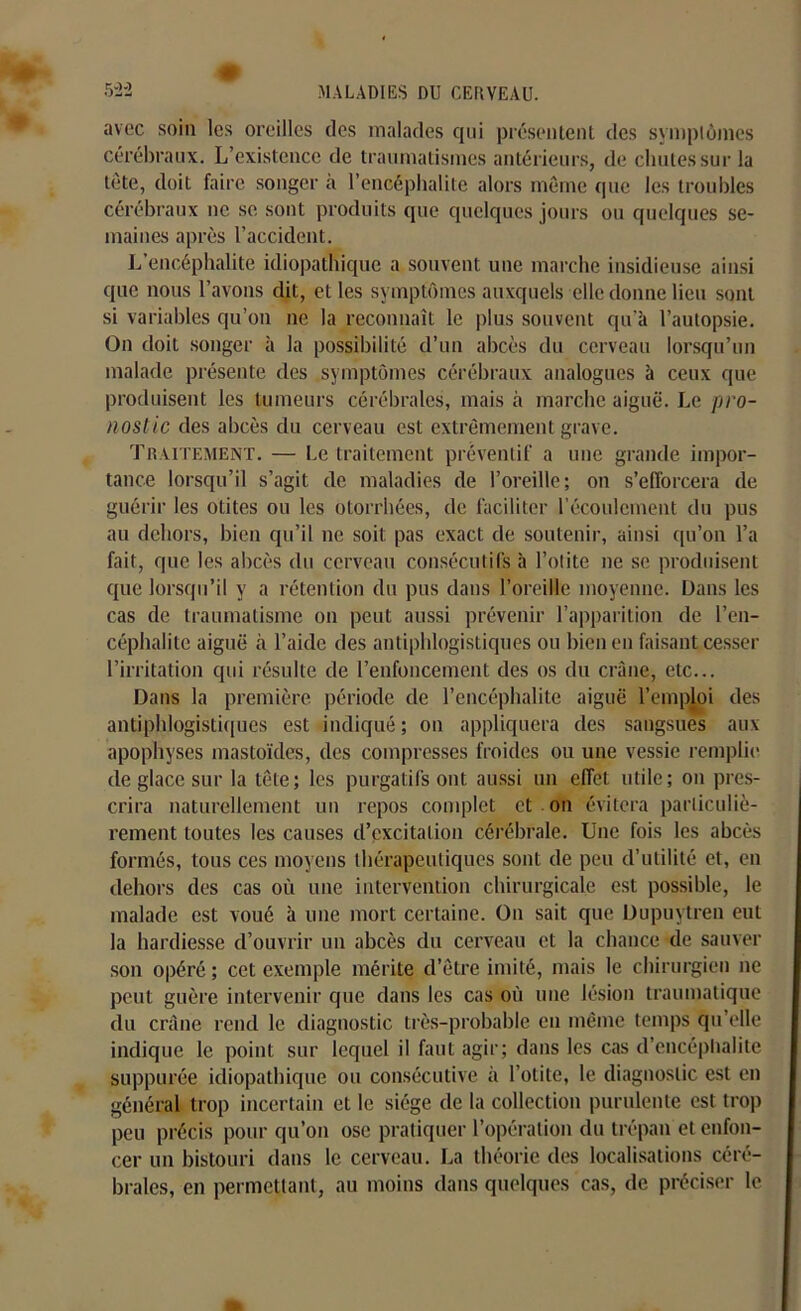 avec soin les oreilles des malades qui présentent des symptômes cérébraux. L’existence de traumatismes antérieurs, de chutes sur la tête, doit faire songer à l’encéphalite alors même que les troubles cérébraux ne se sont produits que quelques jours ou quelques se- maines après l’accident. L’encéphalite idiopathique a souvent une marche insidieuse ainsi que nous l’avons dit, et les symptômes auxquels elle donne lieu sont si variables qu’on ne la reconnaît le plus souvent qu’à l’autopsie. On doit songer à la possibilité d’un abcès du cerveau lorsqu’un malade présente des symptômes cérébraux analogues à ceux que produisent les tumeurs cérébrales, mais à marche aiguë. Le pro- nostic des abcès du cerveau est extrêmement grave. Traitement. — Le traitement préventif a une grande impor- tance lorsqu’il s’agit de maladies de l’oreille; on s’efforcera de guérir les otites ou les otorrhées, de faciliter l’écoulement du pus au dehors, bien qu’il ne soit pas exact de soutenir, ainsi qu’on l’a fait, que les abcès du cerveau consécutifs à l’otite ne se produisent que lorsqu’il y a rétention du pus dans l’oreille moyenne. Dans les cas de traumatisme on peut aussi prévenir l’apparition de l’en- céphalite aiguë à l’aide des antiphlogistiques ou bien en faisant cesser l’irritation qui résulte de l’enfoncement des os du crâne, etc... Dans la première période de l’encéphalite aiguë l’emploi des antiphlogistiques est indiqué; on appliquera des sangsues aux apophyses mastoïdes, des compresses froides ou une vessie remplie de glace sur la tête; les purgatifs ont aussi un effet utile; on pres- crira naturellement un repos complet et . on évitera particuliè- rement toutes les causes d’excitation cérébrale. Une fois les abcès formés, tous ces moyens thérapeutiques sont de peu d’utilité et, en dehors des cas où une intervention chirurgicale est possible, le malade est voué à une mort certaine. On sait que Dupuytren eut la hardiesse d’ouvrir un abcès du cerveau et la chance de sauver son opéré ; cet exemple mérite d’être imité, mais le chirurgien ne peut guère intervenir que dans les cas où une lésion traumatique du crâne rend le diagnostic très-probable en même temps qu’elle indique le point sur lequel il faut agir; dans les cas d’encéphalite suppurée idiopathique ou consécutive à l’otite, le diagnostic est en général trop incertain et le siège de la collection purulente est trop peu précis pour qu’on ose pratiquer l’opération du trépan et enfon- cer un bistouri dans le cerveau. La théorie des localisations céré- brales, en permettant, au moins dans quelques cas, de préciser le