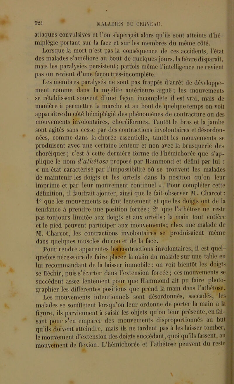 attaques convulsives et l’on s’aperçoit alors qu’ils sont atteints d’hé- miplégie portant sur la face et sur les membres du même côté. Lorsque la mort n’est pas la conséquence de ces accidents, l’état des malades s’améliore au bout de quelques jours, la fièvre disparaît, mais les paralysies persistent; parfois même l’intelligence ne revient pas ou revient d’une façon très-incomplète. Les membres paralysés ne sont pas frappés d’arrêt de développe- ment comme dans la myélite antérieure aiguë ; les mouvements se rétablissent souvent d’une façon incomplète il est vrai, mais de manière à permettre la marche et au bout de quelque temps on voit apparaître du côté hémiplégié des phénomènes de contracture ou des mouvements involontaires, choréiformes. Tantôt le bras et la jambe sont agités sans cesse par des contractions involontaires et désordon- nées, comme dans la chorée essentielle, tantôt les mouvements se produisent avec une certaine lenteur et non avec la brusquerie des choréiques ; c’est à cette dernière forme de l’hémichorée que s’ap- plique le nom d'athétose proposé par Hammond et défini par lui : « lin état caractérisé par l’impossibilité où se trouvent les malades de maintenir les doigts et les orteils dans la position qu’on leur imprime et par leur mouvement continuel ». Pour compléter cette définition, il faudrait ajouter, ainsi que le fait observer ftl. Charcot: 1° que les mouvements se font lentement et que les doigts ont de la tendance à prendre une position forcée ; 2° que l’athétose ne reste pas toujours limitée aux doigts et aux orteils; la main tout entière et le pied peuvent participer aux mouvements; chez une malade de M. Charcot, les contractions involontaires se produisaient même dans quelques muscles du cou et de la face. Pour rendre apparentes les contractions involontaires, il est quel- quefois nécessaire de faire placer la main du malade sur une table en lui recommandant de la laisser immobile : on voit bientôt les doigts se fléchir, puis s’écarter dans l’extension forcée ; ces mouvements se succèdent assez lentement pour que Ilammond ait pu faire photo- graphier les différentes positions que prend la main dans l’alhétose. Les mouvements intentionnels sont désordonnés, saccadés, les malades se soufflètent lorsqu’on leur ordonne de porter la main a la figure, ils parviennent à saisir les objets qu’on leur présente, en fai- sant pour s’en emparer des mouvements disproportionnés au but qu’ils doivent atteindre, mais ils ne tardent pas à les laisser tomber, le mouvement d’extension des doigts succédant, quoi qu'ils fassent, au mouvement de flexion. L’hémichorée et l’athétose peuvent du reste