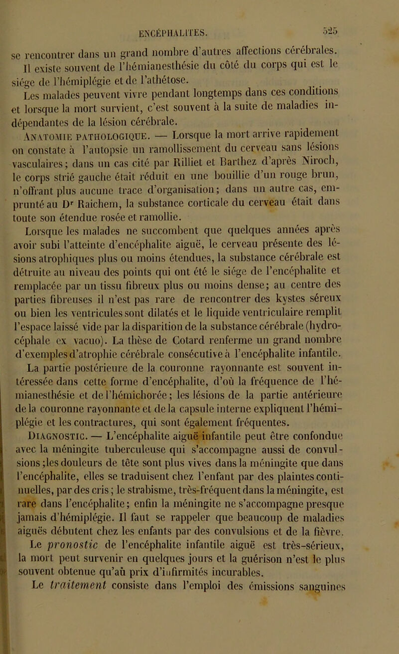sc rencontrer dans un grand nombre d autres affections cérébiales. Il existe souvent de l’hémianesthésie du cote du coips qui est le siège de l’hémiplégie et de l’athétose. Les malades peuvent vivre pendant longtemps dans ces conditions et lorsque la mort survient, c’est souvent à la suite de maladies in- dépendantes de la lésion cérébrale. Anatomie pathologique. — Lorsque la mort arrive rapidement on constate à l’autopsie un ramollissement du cerveau sans lésions vasculaires; dans un cas cité par Rilliet et Barthez d après Niroch, le corps strié gauche était réduit en une bouillie d un rouge brun, n’offrant plus aucune trace d’organisation; dans un autre cas, em- prunté au Dr Raichem, la substance corticale du cerveau était dans toute son étendue rosée et ramollie. Lorsque les malades ne succombent que quelques années après avoir subi l’atteinte d’encéphalite aiguë, le cerveau présente des lé- sions atrophiques plus ou moins étendues, la substance cérébrale est détruite au niveau des points qui ont été le siège de l’encéphalite et remplacée par un tissu fibreux plus ou moins dense; au centre des parties fibreuses il n’est pas rare de rencontrer des kystes séreux ou bien les ventricules sont dilatés et le liquide ventriculaire remplit l’espace laissé vide par la disparition de la substance cérébrale (hydro- céphale ex vacuo). La thèse de Cotard renferme un grand nombre d'exemples d’atrophie cérébrale consécutive à l’encéphalite infantile. La partie postérieure de la couronne rayonnante est souvent in- téressée dans celte forme d’encéphalite, d’où la fréquence de l’hé- mianesthésie et de l’hémichorée ; les lésions de la partie antérieure de la couronne rayonnante et de la capsule interne expliquent l’hémi- plégie et les contractures, qui sont également fréquentes. Diagnostic. — L’encéphalite aiguë infantile peut être confondue avec la méningite tuberculeuse qui s’accompagne aussi de convul- sions ;les douleurs de tête sont plus vives dans la méningite que dans l’encéphalite, elles se traduisent chez l’enfant par des plaintes conti- nuelles, par des cris ; le strabisme, très-fréquent dans la méningite, est (rare dans l’encéphalite ; enfin la méningite ne s’accompagne presque jamais d’hémiplégie. Il faut sc rappeler que beaucoup de maladies aiguës débutent chez les enfants par des convulsions et de la fièvre. Le pronostic de l’encéphalite infantile aiguë est très-sérieux, la mort peut survenir en quelques jours et la guérison n’est le plus souvent obtenue qu’aù prix d’infirmités incurables. Le traitement consiste dans l’emploi des émissions sanguines
