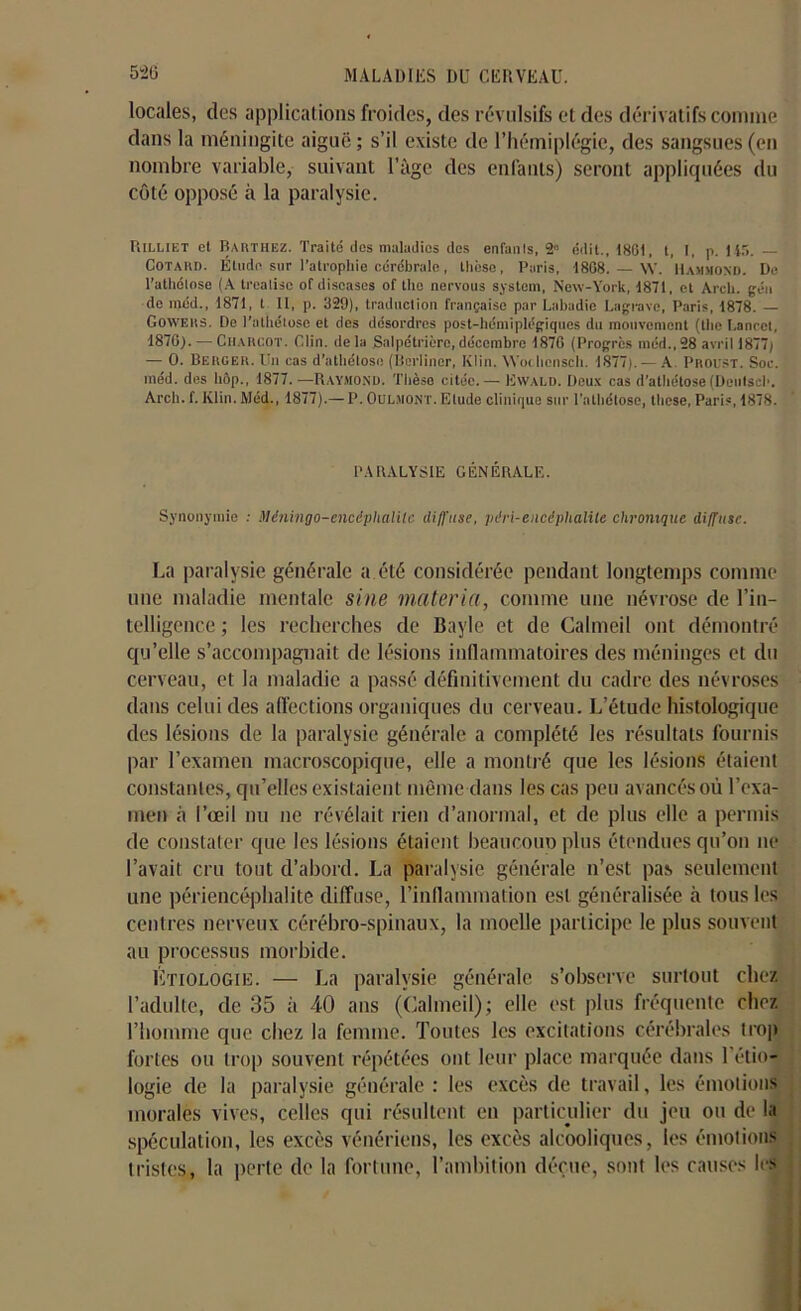 locales, des applications froides, des révulsifs et des dérivatifs comme dans la méningite aiguë; s’il existe de l’hémiplégie, des sangsues (en nombre variable, suivant l’àge des enfants) seront appliquées du côté opposé à la paralysie. PiIlliet et Barthez. Traité des maladies des enfanis, 2° édit., 1801. t, I, p. 145. — Cotard. Étude sur l’atrophie cérébrale, thèse, Paris, 1808. — \Y. Hammond. Do l’atliétose (A treatisc of discases of tlie nervous System, New-York, 1871, et Arcli. géu de niéd., 1871, t II, p. 329), traduction française par Labadie Lagravc, Paris, 1878. — Goweks. De l'athéloso et des désordres post-hémiplégiques du mouvement (tlie Lanrcl, 1870). — Charcot. Clin, delà Salpétrière,décembre 1870 (Progrès méd.,28 avril 1877; — 0. Berger. Un cas d’athétose (Bcrliner, Klin. Wotlicnscli. 1877). — A Proist. Soc. méd. des bôp., 1877. —Raymond. Thèse citée. — Ewald. Deux cas d’athétose (Deulsch. Arcli. f. Klin. Méd., 1877).— P. Oulmont. Etude clinique sur l’alhélose, these, Paris, 1878. PARALYSIE GÉNÉRALE. Synonymie : Mëningo-encéphalilc diffuse, péri-encéphalite chronique diffuse. La paralysie générale a été considérée pendant longtemps comme une maladie mentale sine matériel, comme une névrose de l’in- telligence ; les recherches de Bayle et de Galmeil ont démontré qu’elle s’accompagnait de lésions inflammatoires des méninges et du cerveau, et la maladie a passé définitivement du cadre des névroses dans celui des affections organiques du cerveau. L’étude histologique des lésions de la paralysie générale a complété les résultats fournis par l’examen macroscopique, elle a montré que les lésions étaient constantes, qu’elles existaient même dans les cas peu avancés où l’exa- men à l’œil nu ne révélait rien d’anormal, et de plus elle a permis de constater que les lésions étaient beaucouo plus étendues qu’on ne l’avait cru tout d’abord. La paralysie générale n’est pas seulement une périencéphalite diffuse, l’inflammation est généralisée à tous les centres nerveux cérébro-spinaux, la moelle participe le plus souvent au processus morbide. Étiologie. — La paralysie générale s’observe surtout chez l’adulte, de 35 à 40 ans (Galmeil); elle est plus fréquente chez, l’homme que chez la femme. Toutes les excitations cérébrales trop fortes ou trop souvent répétées ont leur place marquée dans l’étio- logie de la paralysie générale : les excès de travail, les émotions morales vives, celles qui résultent en particulier du jeu ou de la spéculation, les excès vénériens, les excès alcooliques, les émotions tristes, la perte de la fortune, l’ambition déçue, sont les causes les