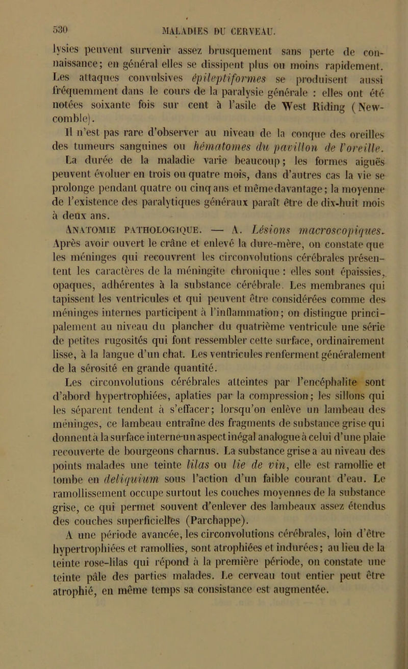 lysies peuvent survenir assez brusquement sans perte de con- naissance; en général elles se dissipent plus ou moins rapidement. Les attaques convulsives épileptiformes se produisent aussi fréquemment dans le cours de la paralysie générale : elles ont été notées soixante fois sur cent à l’asile de West Riding ( New- comble). 11 n’est pas rare d’observer au niveau de la conque des oreilles des tumeurs sanguines ou hématomes du pavillon de l'oreille. La durée de la maladie varie beaucoup; les formes aiguës peuvent évoluer en trois ou quatre mois, dans d’autres cas la vie se prolonge pendant quatre ou cinq ans et même davantage; la moyenne de l’existence des paralytiques généraux paraît être de dix-huit mois à deux ans. Anatomie pathologique. — A. Lésions macroscopiques- Après avoir ouvert le crâne et enlevé la dure-mère, on constate que les méninges qui recouvrent les circonvolutions cérébrales présen- tent les caractères de la méningite chronique : elles sont épaissies, opaques, adhérentes à la substance cérébrale. Les membranes qui tapissent les ventricules et qui peuvent être considérées comme des méninges internes participent à l'inflammation; on distingue princi- palement au niveau du plancher du quatrième ventricule une série de petites rugosités qui font ressembler cette surface, ordinairement lisse, à la langue d’un chat. Les ventricules renferment généralement de la sérosité en grande quantité. Les circonvolutions cérébrales atteintes par l’encéphalite sont d’abord hypertrophiées, aplaties par la compression; les sillons qui les séparent tendent à s’effacer; lorsqu’on enlève un lambeau des méninges, ce lambeau entraîne des fragments de substance grise qui donnentàlasurfaceinterne-unaspectinégal analogue à celui d’une plaie recouverte de bourgeons charnus. La substance grise a au niveau des points malades une teinte lilas ou lie de vin, elle est ramollie et tombe en deliquium sous l’action d’un faible courant d’eau. Le ramollissement occupe surtout les couches moyennes de la substance grise, ce qui permet souvent d’enlever des lambeaux assez étendus des couches superficielles (Parchappe). A une période avancée, les circonvolutions cérébrales, loin d’être hypertrophiées et ramollies, sont atrophiées et indurées; au lieu de la teinte rose-lilas qui répond à la première période, on constate une teinte pâle des parties malades. Le cerveau tout entier peut être atrophié, en même temps sa consistance est augmentée.