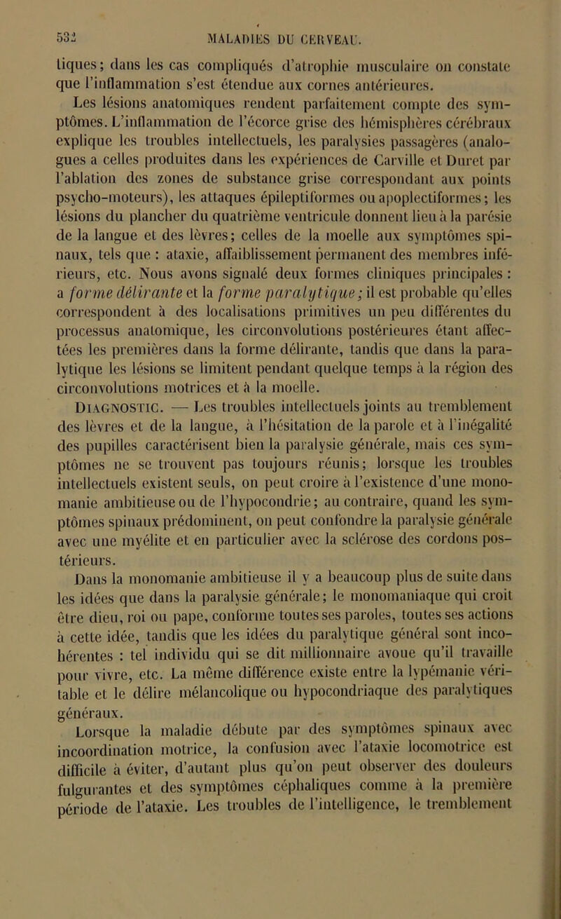 tiques; dans les cas compliqués d’atrophie musculaire on constate que l’inflammation s’est étendue aux cornes antérieures. Les lésions anatomiques rendent parfaitement compte des sym- ptômes. L’inflammation de l’écorce grise des hémisphères cérébraux explique les troubles intellectuels, les paralysies passagères (analo- gues a celles produites dans les expériences de Carville et Duret par l’ablation des zones de substance grise correspondant aux points psycho-moteurs), les attaques épileptiformes ou apoplectiformes ; les lésions du plancher du quatrième ventricule donnent lieu à la parésie de la langue et des lèvres; celles de la moelle aux symptômes spi- naux, tels que ; ataxie, affaiblissement permanent des membres infé- rieurs, etc. Nous avons signalé deux formes cliniques principales : a forme délirante et la forme paralytique ; il est probable qu’elles correspondent à des localisations primitives un peu différentes du processus anatomique, les circonvolutions postérieures étant affec- tées les premières dans la forme délirante, tandis que dans la para- lytique les lésions se limitent pendant quelque temps à la région des circonvolutions motrices et à la moelle. Diagnostic. — Les troubles intellectuels joints au tremblement des lèvres et de la langue, à l’hésitation de la parole et à l’inégalité des pupilles caractérisent bien la paralysie générale, mais ces sym- ptômes ne se trouvent pas toujours réunis; lorsque les troubles intellectuels existent seuls, on peut croire à l’existence d’une mono- manie ambitieuse ou de l’hypocondrie; au contraire, quand les sym- ptômes spinaux prédominent, on peut confondre la paralysie générale avec une myélite et en particulier avec la sclérose des cordons pos- térieurs. Dans la monomanie ambitieuse il y a beaucoup plus de suite dans les idées que dans la paralysie générale; le monomaniaque qui croit être dieu, roi ou pape, conforme toutes ses paroles, toutes ses actions à cette idée, tandis que les idées du paralytique général sont inco- hérentes : tel individu qui se dit millionnaire avoue qu’il travaille pour vivre, etc. La même différence existe entre la lypémanie véri- table et le délire mélancolique ou hypocondriaque des paralytiques généraux. Lorsque la maladie débute par des symptômes spinaux avec incoordination motrice, la confusion avec l’ataxie locomotrice est difficile à éviter, d’autant plus qu’on peut observer des douleurs fulgurantes et des symptômes céphaliques comme à la première période de l’ataxie. Les troubles de l’intelligence, le tremblement