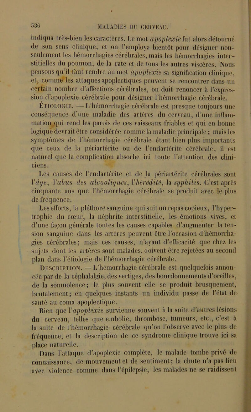 indiqua très-bien les caractères. Le mot apoplexie fut alors détourné de son sens clinique, et on l’employa bientôt pour désigner non- seulement les hémorrhagies cérébrales, mais les hémorrhagies inter- stitielles du poumon, de la rate et de tous les autres viscères. Nous pensons qu’il faut rendre au mot apoplexie sa signification clinique, et, comme les attaques apoplectiques peuvent se rencontrer dans un certain nombre d’affections cérébrales, on doit renoncer h l’expres- sion d’apoplexie cérébrale pour désigner l’hémorrhagie cérébrale. Etiologie. —L’hémorrhagie cérébrale est presque toujours une conséquence d’une maladie des artères du cerveau, d’une inflam- mation qui rend les parois de ces vaisseaux friables et qui en bonne logique devrait être considérée comme la maladie principale ; mais les symptômes de l’hémorrhagie cérébrale étant bien plus importants que ceux de la périartérite ou de l’endartérite cérébrale, il est naturel que la complication absorbe ici toute l’attention des clini- ciens. Les causes de l’cndartérite et de la périartérite cérébrales sont l'àge, l'abus des alcooliques, Y hérédité, la syphilis. C’est après cinquante ans que l’hémorrhagie cérébrale se produit avec le plus de fréquence. Les efforts, la pléthore sanguine qui suit un repas copieux, l’hyper- trophie du cœur, la néphrite interstitielle, les émotions vives, et d’une façon générale toutes les causes capables d’augmenter la ten- sion sanguine dans les artères peuvent être l’occasion d’hémorrha- gies cérébrales; mais ces causes, n’ayant d’efficacité que chez les sujets dont les artères sont malades, doivent être rejetées au second plan dans l’étiologie de l’hémorrhagie cérébrale. Description. — L’hémorrhagie cérébrale est quelquefois annon- cée par de la céphalalgie, des vertiges, des bourdonnements d’oreilles, de la somnolence; le plus souvent elle se produit brusquement, brutalement; en quelques instants un individu passe de l’état de santé au coma apoplectique. Bien que l'apoplexie survienne souvent à la suite d’autres lésions du cerveau, telles que embolie, thrombose, tumeurs, etc., c’est à la suite de l’hémorrhagie cérébrale qu’on l’observe avec le plus de fréquence, et la description de ce syndrome clinique trouve ici sa place naturelle. Dans l’attaque d’apoplexie complète, le malade tombe privé de connaissance, de mouvement et de sentiment; la chute n’a pas lieu avec violence comme dans l’épilepsie, les malades ne se raidissent