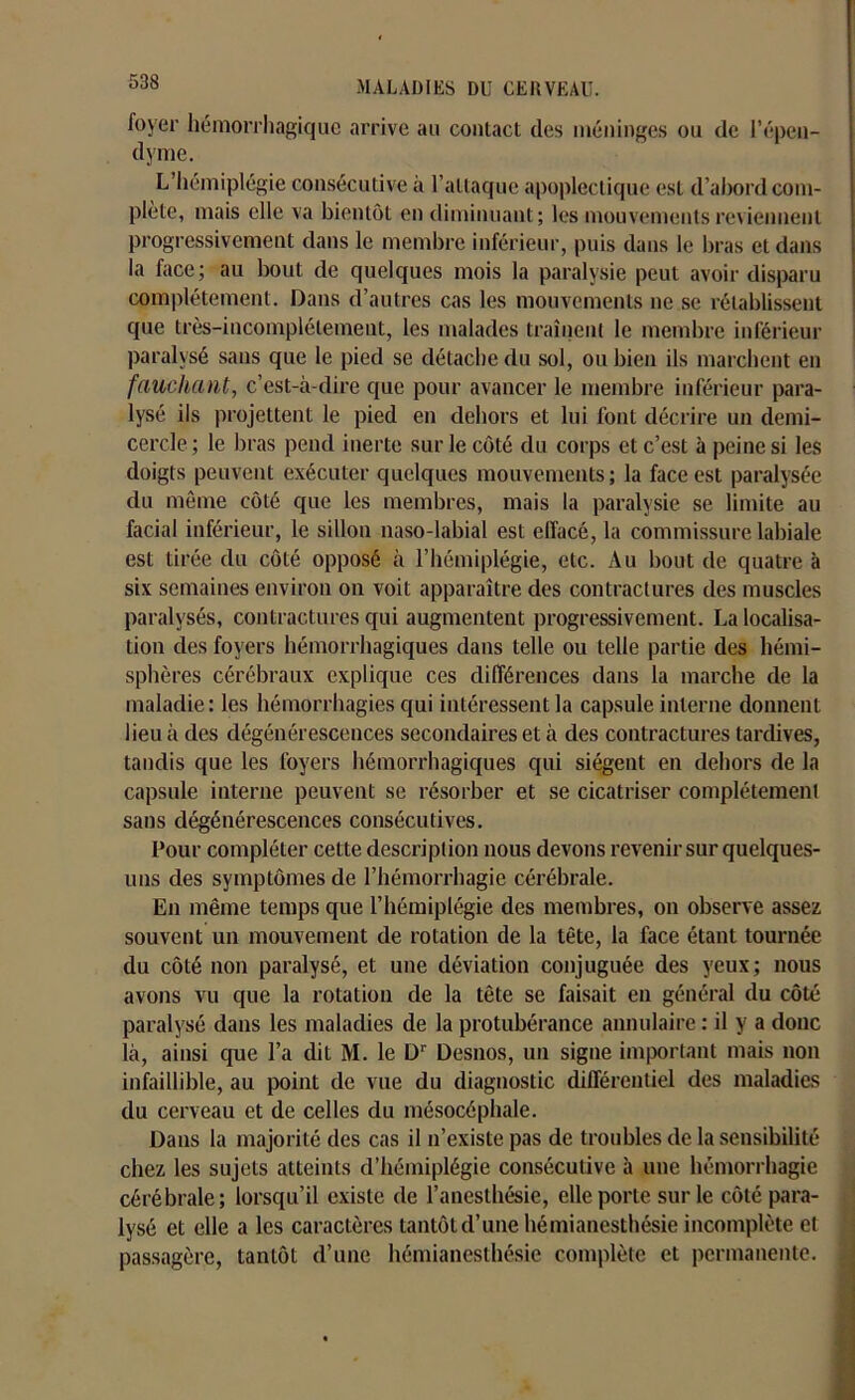 foyer hémorrhagique arrive au contact des méninges ou de l’épen- dyme. L’hémiplégie consécutive à l’attaque apoplectique est d’ahord com- plète, mais elle va bientôt en diminuant; les mouvements reviennent progressivement dans le membre inférieur, puis dans le bras et dans la face; au bout de quelques mois la paralysie peut avoir disparu complètement. Dans d’autres cas les mouvements ne se rétablissent que très-incomplétement, les malades traînent le membre inférieur paralysé sans que le pied se détache du sol, ou bien ils marchent en fauchant, c’est-à-dire que pour avancer le membre inférieur para- lysé ils projettent le pied en dehors et lui font décrire un demi- cercle ; le bras pend inerte sur le côté du corps et c’est à peine si les doigts peuvent exécuter quelques mouvements; la face est paralysée du même côté que les membres, mais la paralysie se limite au facial inférieur, le sillon naso-labial est effacé, la commissure labiale est tirée du côté opposé à l’hémiplégie, etc. Au bout de quatre à six semaines environ on voit apparaître des contractures des muscles paralysés, contractures qui augmentent progressivement. La localisa- tion des foyers hémorrhagiques dans telle ou telle partie des hémi- sphères cérébraux explique ces différences dans la marche de la maladie: les hémorrhagies qui intéressent la capsule interne donnent lieu à des dégénérescences secondaires et à des contractures tardives, tandis que les foyers hémorrhagiques qui siègent en dehors de la capsule interne peuvent se résorber et se cicatriser complètement sans dégénérescences consécutives. Pour compléter cette description nous devons revenir sur quelques- uns des symptômes de l’hémorrhagie cérébrale. En même temps que l’hémiplégie des membres, on observe assez souvent un mouvement de rotation de la tête, la face étant tournée du côté non paralysé, et une déviation conjuguée des yeux; nous avons vu que la rotation de la tête se faisait en général du côté paralysé dans les maladies de la protubérance annulaire : il y a donc là, ainsi que l’a dit M. le Dr Desnos, un signe important mais non infaillible, au point de vue du diagnostic différentiel des maladies du cerveau et de celles du mésocéphale. Dans la majorité des cas il n’existe pas de troubles de la sensibilité chez les sujets atteints d’hémiplégie consécutive à une hémorrhagie cérébrale; lorsqu’il existe de l’anesthésie, elle porte sur le côté para- lysé et elle a les caractères tantôt d’une hémianesthésie incomplète et passagère, tantôt d’une hémianesthésie complète et permanente.