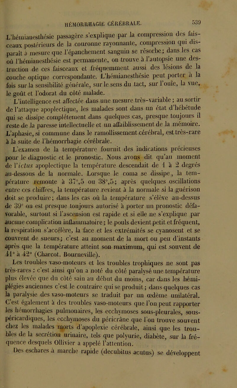 L’hémianesthésie passagère s’explique par la compression des fais- ceaux postérieurs de la couronne rayonnante, compression qui dis- paraît à mesure que l’épanchement sanguin se résorbe ; dans les cas où l’hémianesthésie est permanente, on trouve à l’autopsie une des- truction de ces faisceaux et fréquemment aussi des lésions de la couche optique correspondante. L’hémianesthésie peut porter à la fois sur la sensibilité générale, sur le sens du tact, sur l’ouïe, la vue, le goût et l’odorat du côté malade. L’intelligence est affectée dans une mesure très-variable ; au sortir de l’attaque apoplectique, les malades sont dans un état d’hébétude qui se dissipe complètement dans quelques cas, presque toujours il reste de la paresse intellectuelle et un affaiblissement de la mémoire. L’aphasie, si commune dans le ramollissement cérébral, est très-rare à la suite de l’hémorrhagie cérébrale. L’examen de la température fournit des indications précieuses pour le diagnostic et le pronostic. Nous avons dit qu’au moment de l'ictus apoplectique la température descendait de 1 à 2 degrés au-dessous de la normale. Lorsque le coma se dissipe, la tem- pérature remonte à 37°,5 ou 38°,5; après quelques oscillations entre ces chiffres, la température revient à la normale si la guérison doit se produire; dans les cas où la température s’élève au-dessus de 39° on est presque toujours autorisé à porter un pronostic défa- vorable, surtout si l’ascension est rapide et si elle ne s’explique par aucune complication inflammatoire ; le pouls devient petit et fréquent, la respiration s’accélère, la face et les extrémités se cyanoseut et se couvrent de sueurs; c’est au moment de la mort ou peu d’instants après que la température atteint son maximum, qui est souvent de 41° à 42° (Charcot. Bourneville). Les troubles vaso-moteurs et les troubles trophiques ne sont pas très-rares : c’est ainsi qu’on a noté du côté paralysé une température plus élevée que du côté sain au début du moins, car dans les hémi- plégies anciennes c’est le contraire qui se produit ; dans quelques cas la paralysie des vaso-moteurs se traduit par un œdème unilatéral. C est également à des troubles vaso-moteurs que l’on peut rapporter les hémorrhagies pulmonaires, les ecchymoses sous-pleurales, sous- péricardiques, les ecchymoses du péricrâne que l’on trouve souvent chez les malades morts d’apoplexie cérébrale, ainsi que les trou- bles de la seciétion urinaire, tels que polyurie, diabète, sur la fré- quence desquels Ollivier a appelé l’attention. Des eschares à marche rapide (decubitus acutus) se développent