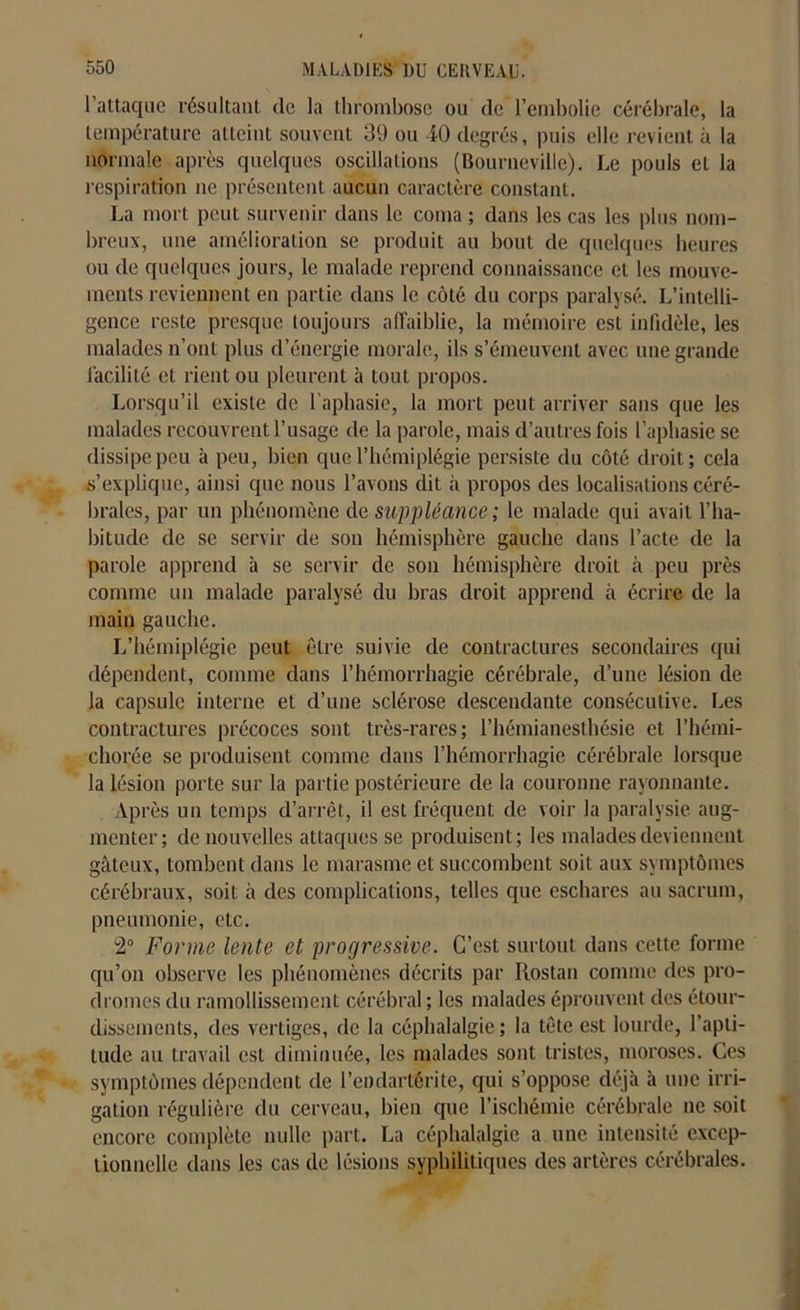 l’attaque résultant de la thrombose ou de l’embolie cérébrale, la température atteint souvent 39 ou 40 degrés, puis elle revient à la normale après quelques oscillations (Bourueville). Le pouls et la respiration ne présentent aucun caractère constant. La mort peut survenir dans le coma ; dans les cas les plus nom- breux, une amélioration se produit au bout de quelques heures ou de quelques jours, le malade reprend connaissance et les mouve- ments reviennent en partie dans le côté du corps paralysé. L’intelli- gence reste presque toujours affaiblie, la mémoire est infidèle, les malades n’ont plus d’énergie morale, ils s’émeuvent avec une grande facilité et rient ou pleurent à tout propos. Lorsqu’il existe de l’aphasie, la mort peut arriver sans que les malades recouvrent l’usage de la parole, mais d’autres fois l’aphasie se dissipe peu à peu, bien que l’hémiplégie persiste du côté droit; cela s’explique, ainsi que nous l’avons dit à propos des localisations céré- brales, par un phénomène de suppléance ; le malade qui avait l’ha- bitude de se servir de son hémisphère gauche dans l’acte de la parole apprend à se servir de son hémisphère droit à peu près comme un malade paralysé du bras droit apprend à écrire de la main gauche. L’hémiplégie peut être suivie de contractures secondaires qui dépendent, comme dans l’hémorrhagie cérébrale, d’une lésion de la capsule interne et d’une sclérose descendante consécutive. Les contractures précoces sont très-rares; l’hémianesthésie et l’hémi- cliorée se produisent comme dans l’hémorrhagie cérébrale lorsque la lésion porte sur la partie postérieure de la couronne rayonnante. Après un temps d’arrêt, il est fréquent de voir la paralysie aug- menter; de nouvelles attaques se produisent ; les malades deviennent gâteux, tombent dans le marasme et succombent soit aux symptômes cérébraux, soit à des complications, telles que eschares au sacrum, pneumonie, etc. 2° Forme lente et progressive. C’est surtout dans cette forme qu’on observe les phénomènes décrits par Rostan comme des pro- dromes du ramollissement cérébral ; les malades éprouvent des étour- dissements, des vertiges, de la céphalalgie ; la tête est lourde, l’apti- tude au travail est diminuée, les malades sont tristes, moroses. Ces symptômes dépendent de l’endartérite, qui s’oppose déjà à une irri- gation régulière du cerveau, bien que l’ischémie cérébrale ne soit encore complète nulle part. La céphalalgie a une intensité excep- tionnelle dans les cas de lésions syphilitiques des artères cérébrales.