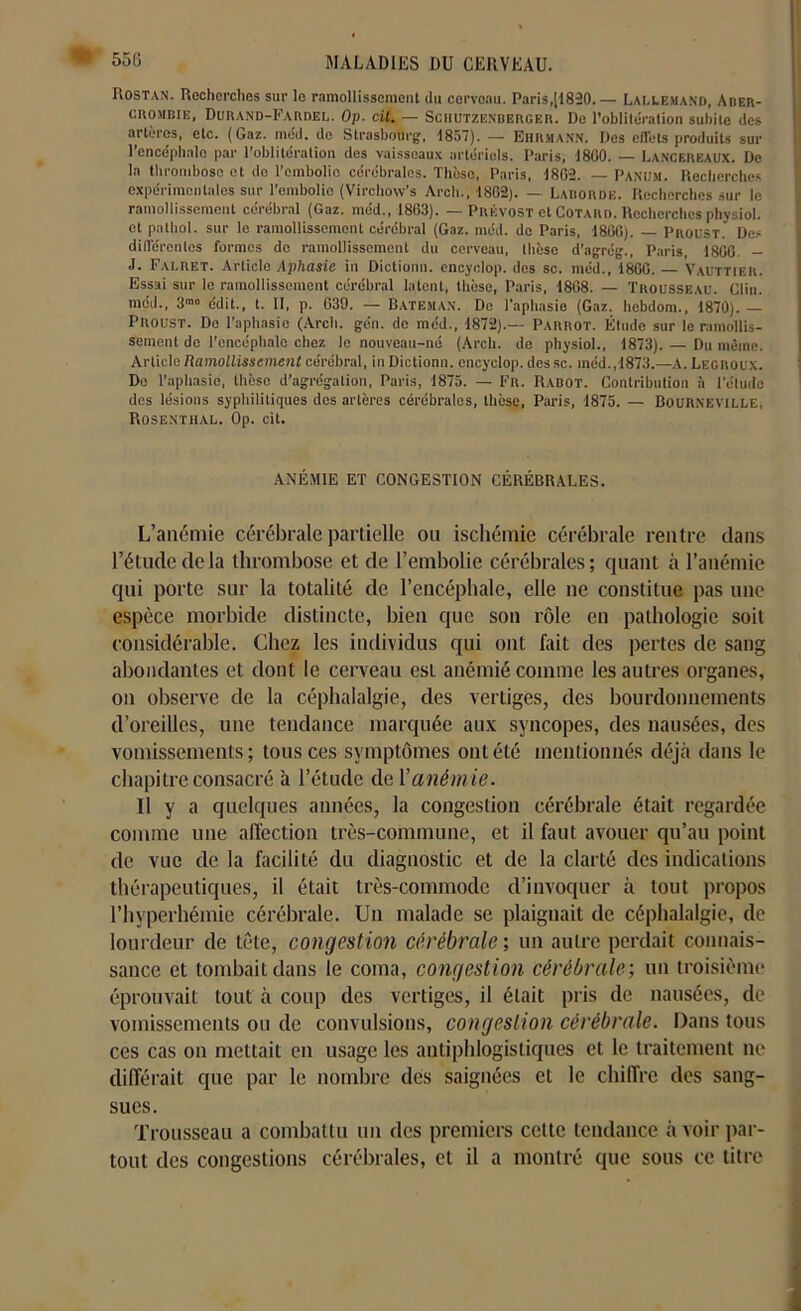 • 550 Rostan. Recherches sur le ramollissement du cerveau. Paris,[1820.— Lallemand, Aber- crombie, Durand-Fardel. Op. cil. — Schutzenberger. Do l’oblitération subite des artères, etc. (Gaz. mcd. de Strasbourg, 1857). — Ehrmann. Des effets produits sur l’encéphale par l’oblitération dos vaisseaux artériels. Paris, 1800. — Lancerkaux. De la thrombose et de l’embolie cérébrales. Thèse, Paris, 1802. — PaNUM. Recherches expérimentales sur l’embolie (Virchovv's Arch., 1802). — Labordb. Recherches sur le ramollissement cérébral (Gaz. méd., 1803). — Prévost et Cotard. Recherches physioL et pathol. sur le ramollissement cérébral (Gaz. méd. do Paris, 1800). — Proust. Des différentes formes do ramollissement du cerveau, thèse d’agrég., Paris, 1800. - J. Falret. Article Aphasie in Dictionn. encyclop. des sc. méd., 1800. — Vauttier. Essai sur le ramollissement cérébral latent, thèse, Paris, 1808. — Trousseau. Clin, méd., 3m0 édit., t. II, p. 039. — Bateman. De l’aphasie (Gaz. hebdom., 1870). — Proust. De l’aphasie (Arch. gén. de méd., 1872).— Parrot. Étude sur le ramollis- sement de l’encéphale chez le nouveau-né (Arch. de physioL, 1873). — Du même. Article Ramollissement cérébral, in Dictionn. encyclop. dessc. méd., 1873.—A. Legroux. De l’aphasie, thèse d’agrégation, Paris, 1875. — Fr. Rabot. Contribution à l’étude des lésions syphilitiques dos artères cérébrales, thèse, Paris, 1875. — Bourneville, Rosenthal. Op. cit. ANÉMIE ET CONGESTION CÉRÉBRALES. L’anémie cérébrale partielle ou ischémie cérébrale rentre dans l’étude delà thrombose et de l’embolie cérébrales; quant à l’anémie qui porte sur la totalité de l’encéphale, elle ne constitue pas une espèce morbide distincte, bien que son rôle en pathologie soit considérable. Chez les individus qui ont fait des pertes de sang abondantes et dont le cerveau est anémié comme les autres organes, on observe de la céphalalgie, des vertiges, des bourdonnements d’oreilles, une tendance marquée aux syncopes, des nausées, des vomissements; tous ces symptômes ont été mentionnés déjà dans le chapitre consacré à l’étude de Vaném ie. Il y a quelques années, la congestion cérébrale était regardée comme une affection très-commune, et il faut avouer qu’au point de vue de la facilité du diagnostic et de la clarté des indications thérapeutiques, il était très-commode d’invoquer à tout propos l’hyperhémie cérébrale. Un malade se plaignait de céphalalgie, de lourdeur de tête, congestion cérébrale ; un autre perdait connais- sance et tombait dans le coma, congestion cérébrale-, un troisième éprouvait tout à coup des vertiges, il était pris de nausées, de vomissements ou de convulsions, congestion cérébrale. Dans tous ces cas on mettait en usage les antiphlogistiques et le traitement ne différait que par le nombre des saignées et le chiffre des sang- sues. Trousseau a combattu un des premiers cette tendance avoir par- tout des congestions cérébrales, et il a montré que sous ce titre