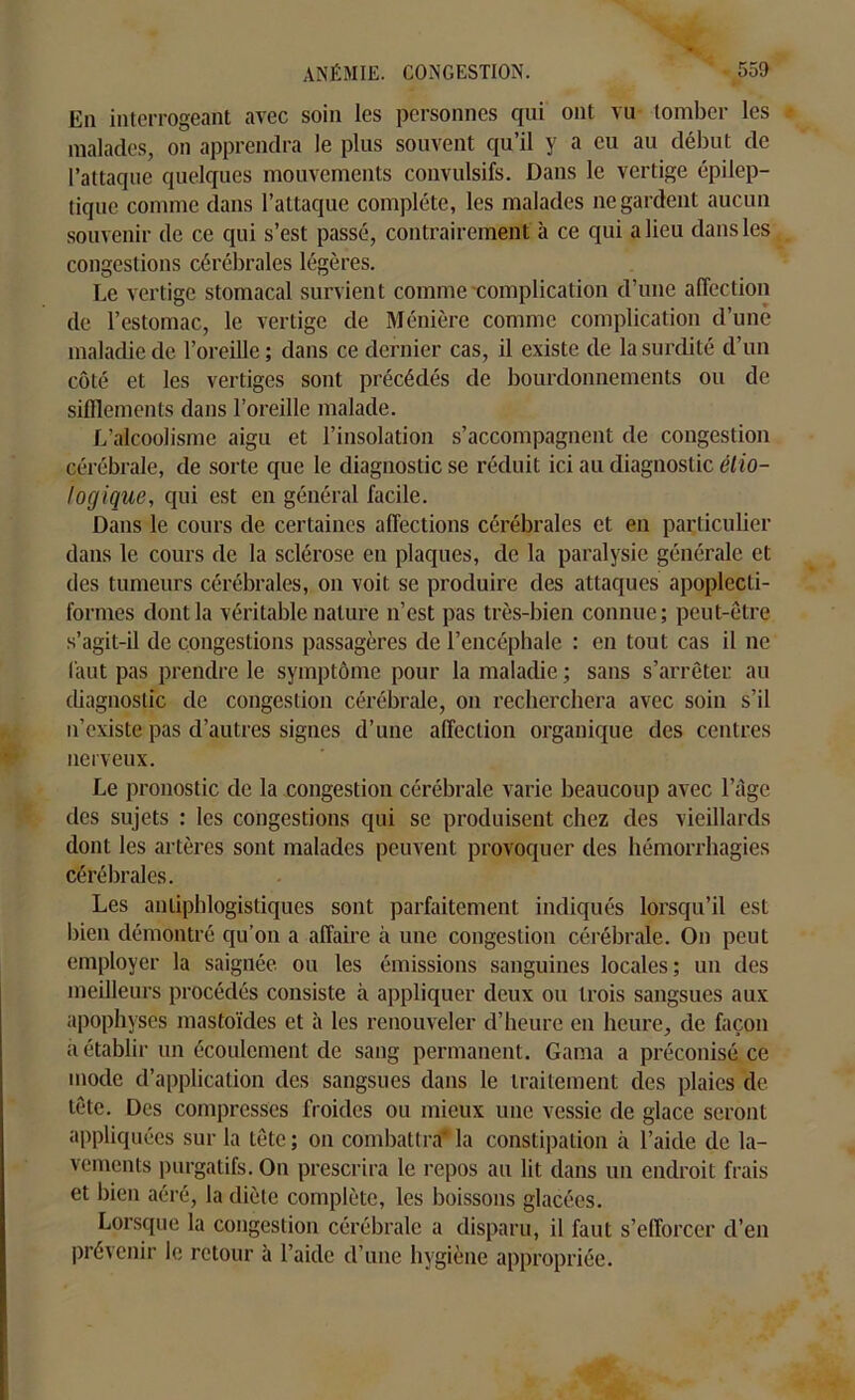 En interrogeant avec soin les personnes qui ont vu tomber les malades, on apprendra le plus souvent qu’il y a eu au début de l’attaque quelques mouvements convulsifs. Dans le vertige épilep- tique comme dans l’attaque complète, les malades ne gardent aucun souvenir de ce qui s’est passé, contrairement à ce qui a lieu dans les congestions cérébrales légères. Le vertige stomacal survient comme complication d’une affection de l’estomac, le vertige de Ménière comme complication d’une maladie de l’oreille; dans ce dernier cas, il existe de la surdité d’un côté et les vertiges sont précédés de bourdonnements ou de sifflements dans l’oreille malade. L'alcoolisme aigu et l’insolation s’accompagnent de congestion cérébrale, de sorte que le diagnostic se réduit ici au diagnostic étio- logique, qui est en général facile. Dans le cours de certaines affections cérébrales et en particulier dans le cours de la sclérose en plaques, de la paralysie générale et des tumeurs cérébrales, on voit se produire des attaques apoplecli- formes dont la véritable nature n’est pas très-bien connue; peut-être s’agit-il de congestions passagères de l’encéphale : en tout cas il ne faut pas prendre le symptôme pour la maladie ; sans s’arrêter au diagnostic de congestion cérébrale, on recherchera avec soin s’il n’existe pas d’autres signes d’une affection organique des centres nerveux. Le pronostic de la congestion cérébrale varie beaucoup avec l’âge des sujets : les congestions qui se produisent chez des vieillards dont les artères sont malades peuvent provoquer des hémorrhagies cérébrales. Les antiphlogistiques sont parfaitement indiqués lorsqu’il est bien démontré qu’on a affaire à une congestion cérébrale. On peut employer la saignée ou les émissions sanguines locales; un des meilleurs procédés consiste à appliquer deux ou trois sangsues aux apophyses mastoïdes et à les renouveler d’heure en heure, de façon a établir un écoulement de sang permanent. Gama a préconisé ce mode d’application des sangsues dans le traitement des plaies de tête. Des compresses froides ou mieux une vessie de glace seront appliquées sur la tête ; on combattra* la constipation à l’aide de la- vements purgatifs. On prescrira le repos au lit dans un endroit frais et bien aéré, la diète complète, les boissons glacées. Lorsque la congestion cérébrale a disparu, il faut s’efforcer d’en prévenir le retour à l’aide d’une hygiène appropriée.