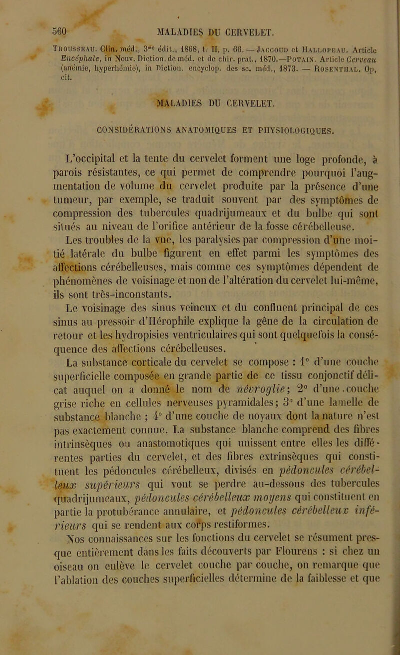 Trousseau. Clin, mdd., 3”° édit., 1868, t. II, p. 60. — Jaccoud et Hallopeau. Article Encéphale, in Nouv. Diction, de méd. et de cliir. prat., 1870.—Potain. Article Cerveau. (anémie, hyperhémie), in Diction, encyclop. des sc. méd., 1873. — Rose.nthal. Op, cit. MALADIES DU CERVELET. CONSIDÉRATIONS ANATOMIQUES ET PHYSIOLOGIQUES. L’occipital et la tente du cervelet forment une loge profonde, a parois résistantes, ce qui permet de comprendre pourquoi l’aug- mentation de volume du cervelet produite par la présence d’une tumeur, par exemple, se traduit souvent par des symptômes de compression des tubercules quadrijumeaux et du bulbe qui sont situés au niveau de l’orifice antérieur de la fosse cérébelleuse. Les troubles de la vue, les paralysies par compression d’une moi- tié latérale du bulbe figurent en effet parmi les symptômes des affections cérébelleuses, mais comme ces symptômes dépendent de phénomènes de voisinage et non de l’altération du cervelet lui-même, ils sont très-inconstants. Le voisinage des sinus veineux et du confluent principal de ces sinus au pressoir d’Hérophile explique la gêne de la circulation de retour et les hydropisies ventriculaires qui sont quelquefois la consé- quence des affections cérébelleuses. La substance corticale du cervelet se compose : 1° d’une couche superficielle composée en grande partie de ce tissu conjonctif déli- cat auquel on a donné le nom de névroglie; 2° d’une. couche grise riche en cellules nerveuses pyramidales; 3 d’une lamelle de substance blanche ; 4° d’une couche de noyaux dont la nature n’est pas exactement connue. La substance blanche comprend des fibres intrinsèques ou anastomotiques qui unissent entre elles les diffé- rentes parties du cervelet, et des fibres extrinsèques qui consti- tuent les pédoncules cérébelleux, divisés en pédoncules cérébel- leux supérieurs qui vont se perdre au-dessous des tubercules quadrijumeaux, pédoncules cérébelleux moyens qui constituent en partie la protubérance annulaire, et pédoncules cérébelleux infé- rieurs qui se rendent aux corps restiformes. Nos connaissances sur les fonctions du cervelet se résument pres- que entièrement dans les faits découverts par Flourcns : si chez un oiseau on enlève le cervelet couche par couche, on remarque que l’ablation des couches superficielles détermine de la faiblesse et que