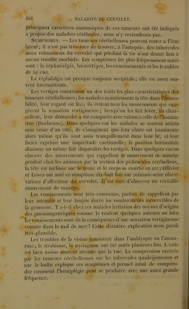 principaux caractères anatomiques de ces tumeurs ont été indiqués à propos des maladies cérébrales, nous n’y reviendrons pas. SYMPTOMES. — Les tumeurs cérébelleuses peuvent rester à l’état latent; il n’est pas très-rare de trouver, à l’autopsie, des tubercules assez volumineux du cervelet qui pendant la vie n’ont donné lieu à aucun trouble morbide. Les symptômes les plus fréquemment notés sont : la céphalalgie, les vertiges, les vomissements et les troubles de la vue. La céphalalgie est presque toujours occipitale; elle est assez sou- vent intermittente. Les vertiges constituent un des traits les plus caractéristiques des tumeurs cérébelleuses; les malades maintiennent la tête dans l’immo- bilité, leur regard est fixe, ils évitent tous les mouvements qui exa- gèrent la sensation vertigineuse ; lorsqu’on les fait lever, ils chan- cellent, leur démarche a été comparée avec raison à celle de l'homme ivre (Duchenne). Dans quelques cas les malades se sentent attirés sans cesse d’un côté, ils s’imaginent que leur chute est imminente alors même qu’ils sont assis tranquillement dans leur lit, et leur faciès exprime une inquiétude continuelle; la position horizontale diminue ou même fait disparaître les vertiges. Dans quelques cas on observe des mouvements qui rappellent le mouvement de manège produit chez les animaux par la section des pédoncules cérébelleux, la tête est inclinée sur le tronc et le corps se courbe en arc; Ollivier et Leven ont noté ce symptôme dix-huit fois sur soixante-seize obser- vations d’affections du cervelet. Il est rare d’observer un véritable mouvement de manège. Les vomissements sont très-communs, parfois ils rappellent par leur intensité et leur longue durée les vomissements incoercibles de la grossesse. Y a-t-il chez ces malades irritation des noyaux d’origine des pneumogastriques comme le veulent quelques auteurs ou bien les vomissements sont-ils la conséquence d’une sensation vertigineuse comme dans le mal de mer? Cette dernière explication nous paraît très-plausible. Les troubles de la vision consistent dans l’amblyopie ou l’amau- rose; le strabisme, le nvstagmus ont été notés plusieurs fois. L’ouïe est bien moins souvent atteinte que la vue. La compression exercée par les tumeurs cérébelleuses sur les tubercules quadrijumeaux ei sur le bulbe explique ces symptômes et permet aussi de compren- dre comment l’hémiplégie peut se produire avec une assez grande fréquence.