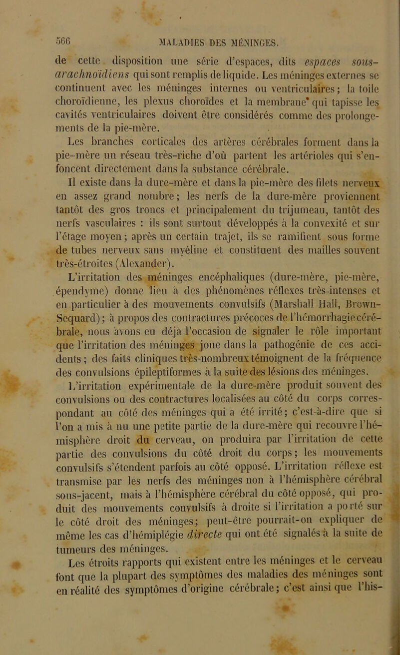 de celte disposition une série d’espaces, dits espaces sous- arachnoïdiens qui sont remplis de liquide. Les méninges externes se continuent avec les méninges internes ou ventriculaires; la toile choroïdienne, les plexus choroïdes et la membrane* qui tapisse les cavités ventriculaires doivent être considérés comme des prolonge- ments de la pie-mère. Les branches corticales des artères cérébrales forment dans la pie-mère un réseau très-riche d’où partent les artérioles qui s’en- foncent directement dans la substance cérébrale. Il existe dans la dure-mère et dans la pie-mère des fdets nerveux en assez grand nombre; les nerfs de la dure-mère proviennent tantôt des gros troncs et principalement du trijumeau, tantôt des nerfs vasculaires : ils sont surtout développés à la convexité et sur l’étage moyen ; après un certain trajet, ils se ramifient sous forme de tubes nerveux sans myéline et constituent des mailles souvent très-étroites (Alexander). L’irritation des méninges encéphaliques (dure-mère, pie-mère, épendyme) donne lieu à des phénomènes réflexes très-intenses et en particulier à des mouvements convulsifs (Marshall Hall, Brown- Sequard); à propos des contractures précoces de l’hémorrhagie céré- brale, nous avons eu déjà l’occasion de signaler le rôle important que l’irritation des méninges joue dans la pathogénie de ces acci- dents; des faits cliniques très-nombreux témoignent de la fréquence des convulsions épileptiformes à la suite des lésions des méninges. 1/irritation expérimentale de la dure-mère produit souvent des convulsions ou des contractures localisées au côté du corps corres- pondant au côté des méninges qui a été irrité ; c’est-à-dire que si l’on a mis à nu une petite partie de la dure-mère qui recouvre l'hé- misphère droit du cerveau, on produira par l’irritation de cette partie des convulsions du côté droit du corps ; les mouvements convulsifs s’étendent parfois au côté opposé. L’irritation réflexe est transmise par les nerfs des méninges non à l’hémisphère cérébral sous-jacent, mais à l’hémisphère cérébral du côté opposé, qui pro- duit des mouvements convulsifs à droite si l’irritation a porté sur le côté droit des méninges; peut-être pourrait-on expliquer de même les cas d’hémiplégie directe qui ont été signalés à la suite de tumeurs des méninges. Les étroits rapports qui existent entre les méninges et le cerveau font que la plupart des symptômes des maladies des méninges sont en réalité des symptômes d’origine cérébrale; c’est ainsique l’his-