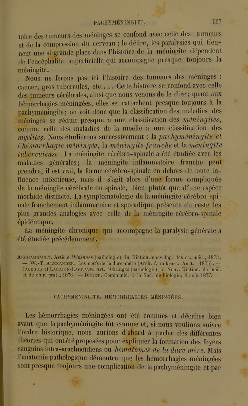 PACHYMÉNINGITE. 5G7 toire dos tumeurs des méninges se confond avec celle des tumeurs et de la compression du cerveau ; le délire, les paralysies qui tien- nent une si grande place dans l’histoire de la méningite dépendent de l’encéphalite superficielle qui accompagne presque toujours la méningite. Nous ne ferons pas ici l’histoire des tumeurs des méninges : cancer, gros tubercules, etc Cette histoire se confond avec celle des tumeurs cérébrales, ainsi cpie nous venons de le dire; quant aux hémorrhagies méningées, elles se rattachent presque toujours à la pachyméningite; on voit donc que la classification des maladies des méninges se réduit presque à une classification des méningites, comme celle des maladies de la moelle à une classification des myélites. Nous étudierons successivement : la pachyméningite et l'hémorrhagie méningée, la méningite franche et la méningite tuberculeuse. La méningite cérébro-spinale a été étudiée avec les maladies générales; la méningite inflammatoire franche peut prendre, il est vrai, la forme cérébro-spinale en dehors de toute in- fluence infectieuse, mais il s’agit alors d’une forme compliquée de la méningite cérébrale ou spinale, bien plutôt que d’une espèce morbide distincte. La symptomatologie de la méningite cérébro-spi- nale franchement inflammatoire et sporadique présente du reste les plus grandes analogies avec celle de la méningite cérébro-spinale épidémique. La méningite chronique qui accompagne la paralysie générale a été étudiée précédemment. Auchamdault. Article Méninges (pathologie), in Diction, cncyolop. des sc. mud., 1873. — W.-T. Ai.exandeh. Les nerfs de la dure-mère (Ai'ch. f. mikrosc. Anat., 1875). — Jaccoud et Labadie-Lagrave. Art. Méninges (pathologie), in Nouv. Diction, de méd. et de cliir. prat., 187C. -— Duuiît. Communie, à la Soc. de biologie, 4 août 1877. PACHYMÉNINGITE. HÉMORRHAGIES MÉNINGÉES. Les hémorrhagies méningées ont été connues et décrites bien avant que la pachyméningite fût connue et, si nous voulions suivre l’ordre historique, nous aurions d’abord à parler des différentes théories qui ont été proposées pour expliquer la formation des foyers sanguins intra-arachnoïdiens ou hématomes de la dure-mère. Mais l’anatomie pathologique démontre que les hémorrhagies méningées sont presque toujours une complication de la pachyméningite et par