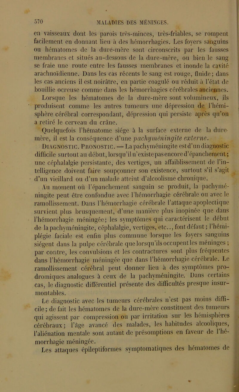 en vaisseaux dont les parois très-minces, très-friables, se rompent facilement en donnant lieu à des hémorrhagies. Les foyers sanguins ou hématomes de la dure-mère sont circonscrits par les fausses membranes et situés au-dessous de la dure-mère, ou bien le sang se fraie une route entre les fausses membranes et inonde la cavité arachnoïdienne. Dans les cas récents le sang est rouge, fluide; dans les cas anciens il est noirâtre, en partie coagulé ou réduit à l’état de bouillie ocreuse comme dans les hémorrhagies cérébrales anciennes. Lorsque les hématomes de la dure-mère sont volumineux, ils produisent comme les autres tumeurs une dépression de l’hémi- sphère cérébral correspondant, dépression qui persiste après qu’on a retiré le cerveau du crâne. Quelquefois l’hématome siège à la surface externe de la dure- mère, il est la conséquence d’une pachyméningite externe. Diagnostic. Pronostic. — La pachyméningite est d’un diagnostic difficile surtout au début, lorsqu’il n’existe pas encore d’épanchement ; une céphalalgie persistante, des vertiges, un affaiblissement de l’in- telligence doivent faire soupçonner son existence, surtout s’il s’agit d’un vieillard ou d’un malade atteint d’alcoolisme chronique. Au moment où l’épanchement sanguin se produit, la pachymé- ningite peut être confondue avec l’hémorrhagie cérébrale ou avec le ramollissement. Dans l’hémorrhagie cérébrale l’attaque apoplectique survient plus brusquement, d’une manière plus inopinée que dans l’hémorrhagie méningée; les symptômes cpii caractérisent le début de la pachyméningite, céphalalgie, vertiges, etc.., font défaut; l’hémi- plégie faciale est enfin plus commune lorsque les foyers sanguins siègent dans la pulpe cérébrale que lorsqu’ils occupent les méninges; par contre, les convulsions et les contractures sont plus fréquentes dans l’hémorrhagie méningée que dans l’hémorrhagie cérébrale. Le ramollissement cérébral peut donner lieu à des symptômes pro- dromiques analogues à ceux de la pachyméningite. Dans certains cas, le diagnostic différentiel présente des difficultés presque insur- montables. Le diagnostic avec les tumeurs cérébrales n'est pas moins diffi- cile; de fait les hématomes de la dure-mère constituent des tumeurs qui agissent par compression ou par irritation sur les hémisphères cérébraux; l’âge avancé des malades, les habitudes alcooliques, l’aliénation mentale sont autant de présomptions en faveur de l’hé- morrhagie méningée. Les attaques épileptiformes symptomatiques des hématomes de