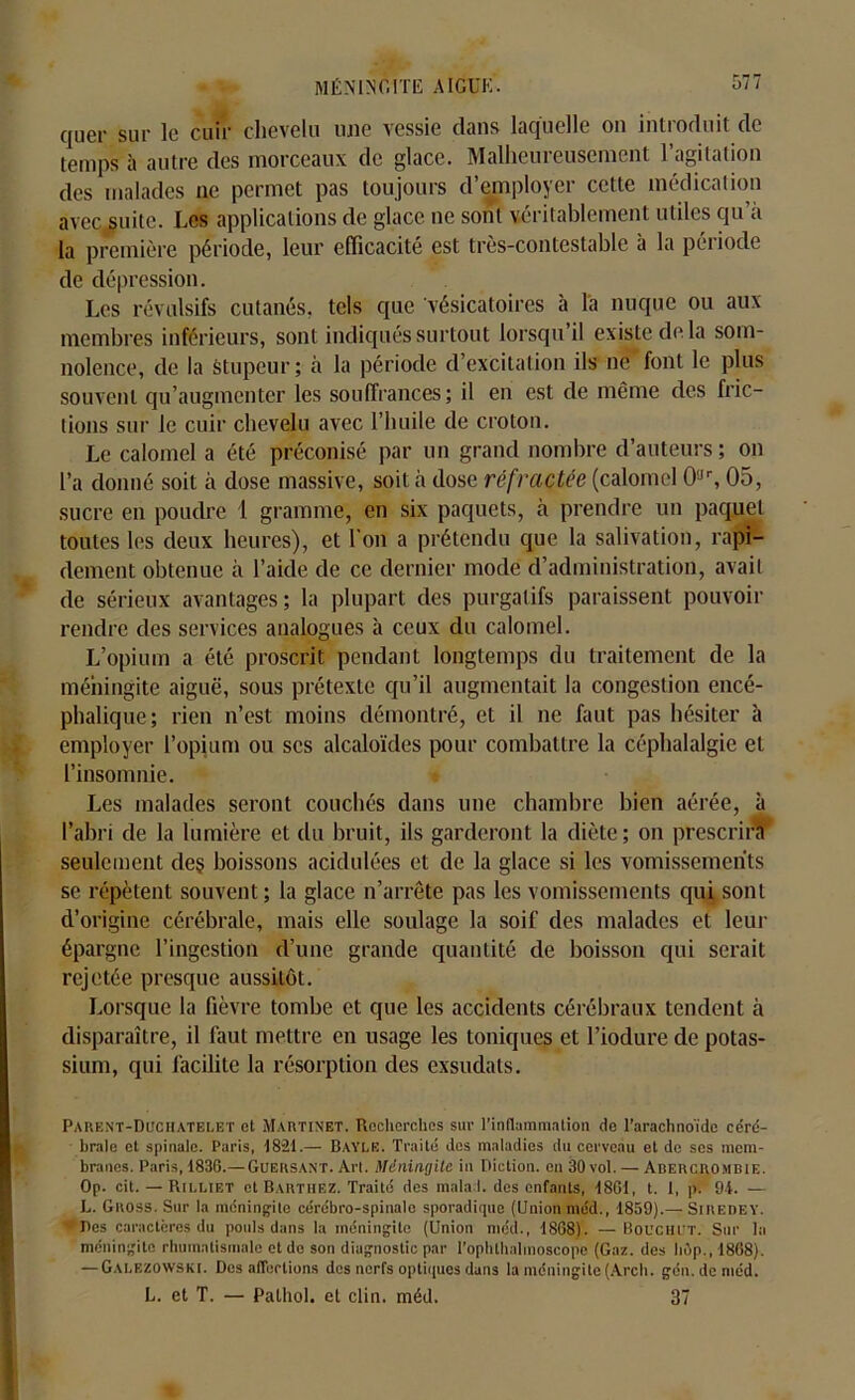 quer sur le cuir chevelu une vessie dans laquelle on introduit de temps à autre des morceaux de glace. Malheureusement l’agitation des malades ne permet pas toujours d’employer cette médication avec suite. Les applications de glace ne sont véritablement utiles qu’à la première période, leur efficacité est très-contestable à la péiiode de dépression. Les révulsifs cutanés, tels que vésicatoires à là nuque ou aux membres inférieurs, sont indiqués surtout lorsqu il existe de la som- nolence, de la stupeur; à la période d’excitation ils ne font le plus souvent qu’augmenter les souffrances; il en est de même des fric- tions sur le cuir chevelu avec l’huile de croton. Le calomel a été préconisé par un grand nombre d’auteurs ; on l’a donné soit à dose massive, soit à dose réfractée (calomel 0,Jr, 05, sucre en poudre 1 gramme, en six paquets, à prendre un paquet toutes les deux heures), et l'on a prétendu que la salivation, rapi- dement obtenue à l’aide de ce dernier mode d’administration, avait de sérieux avantages; la plupart des purgatifs paraissent pouvoir rendre des services analogues à ceux du calomel. L’opium a été proscrit pendant longtemps du traitement de la méningite aiguë, sous prétexte qu’il augmentait la congestion encé- phalique; rien n’est moins démontré, et il ne faut pas hésiter à employer l’opium ou scs alcaloïdes pour combattre la céphalalgie et l’insomnie. Les malades seront couchés dans une chambre bien aérée, à l’abri de la lumière et du bruit, ils garderont la diète; on prescrira seulement deç boissons acidulées et de la glace si les vomissements se répètent souvent; la glace n’arrête pas les vomissements qui sont d’origine cérébrale, mais elle soulage la soif des malades et leur épargne l’ingestion d’une grande quantité de boisson qui serait rejetée presque aussitôt. Lorsque la fièvre tombe et que les accidents cérébraux tendent à disparaître, il faut mettre en usage les toniques et l’iodure de potas- sium, qui facilite la résorption des exsudais. Parent-Duchatelet et Martinet. Recherches sur l'inflammation de l'arachnoïde céré- brale et spinale. Paris, 1821.— Bayle. Traité dos maladies du cerveau et de ses mem- branes. Paris, 1836.— Guersant. Art. Méningite in Diction, en 30 vol. — Adercrombie. Op. cit. — Rilliet et Barthez. Traité des mala l. des enfants, 1861, t. I, p. 94. — h. Gnoss. Sur la méningite cérébro-spinale sporadique (Union méd., 1859).— Siiiedey. ’fjles caractères du pouls dans la méningite (Union méd., 1868). —Bouchet. Sur la méningite rhumatismale et do son diagnostic par l’ophthalmoscope (Gaz. des hûp., 1868). — Galezowski. Des affections des nerfs optiques dans la méningite (Arch. gén. de méd. L. et T. — Pathol, et clin. méd. 37