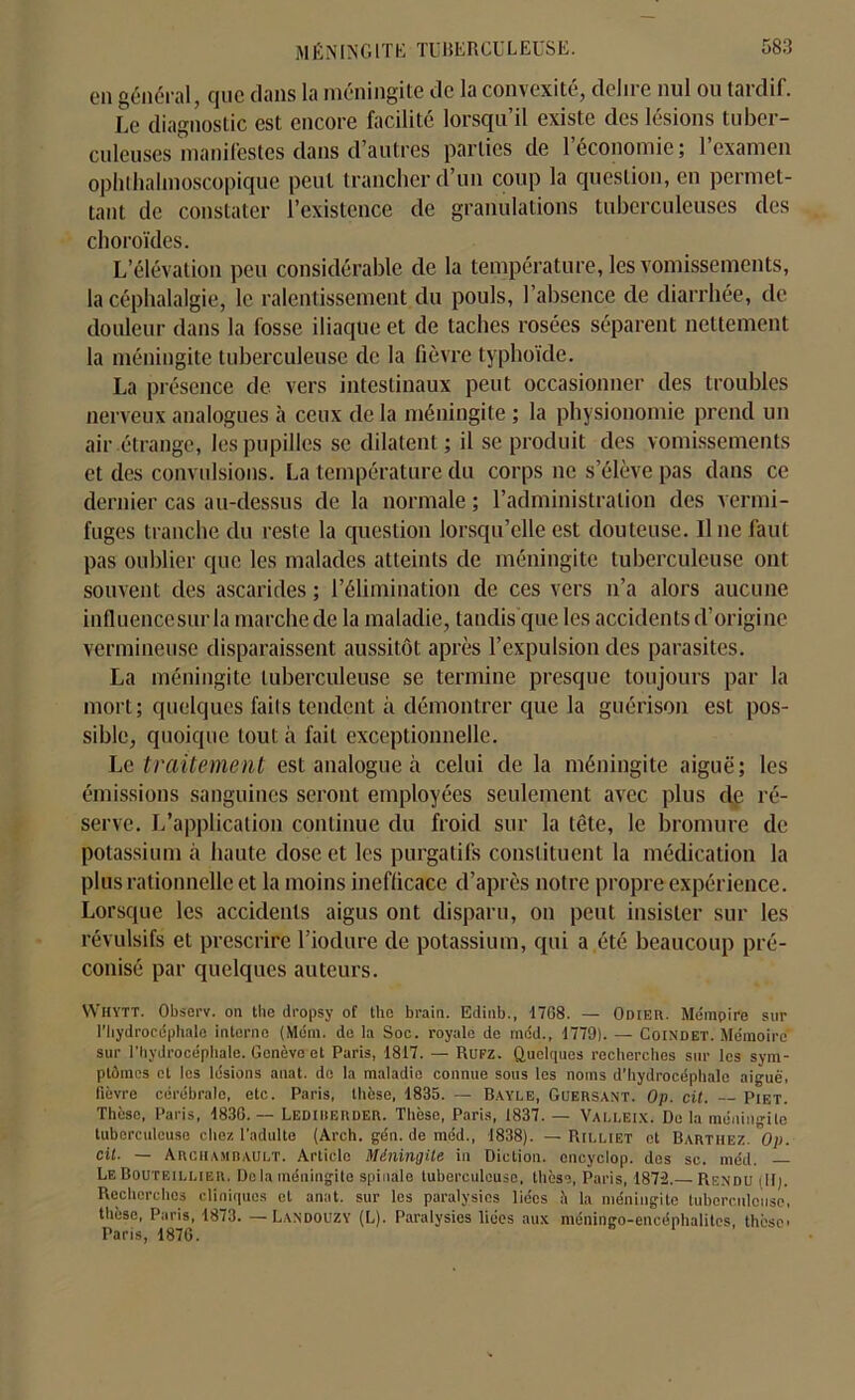 011 général, que dans la méningite de la convexité, déliré nul ou tardif. Le diagnostic est encore facilite lorsqu il existe des lésions tuber- culeuses manifestes dans d’autres parties de l’économie; l’examen ophthalmoscopique peut trancher d’un coup la question, en permet- tant de constater l’existence de granulations tuberculeuses des choroïdes. L’élévation peu considérable de la température, les vomissements, la céphalalgie, le ralentissement du pouls, l’absence de diarrhée, de douleur dans la fosse iliaque et de taches rosées séparent nettement la méningite tuberculeuse de la fièvre typhoïde. La présence de vers intestinaux peut occasionner des troubles nerveux analogues à ceux de la méningite ; la physionomie prend un air étrange, les pupilles se dilatent; il se produit des vomissements et des convulsions. La température du corps ne s’élève pas dans ce dernier cas au-dessus de la normale ; l’administration des vermi- fuges tranche du reste la question lorsqu’elle est douteuse. Il ne faut pas oublier que les malades atteints de méningite tuberculeuse ont souvent des ascarides; l’élimination de ces vers n’a alors aucune influencesurla marche de la maladie, tandis que les accidents d’origine vermineuse disparaissent aussitôt après l’expulsion des parasites. La méningite tuberculeuse se termine presque toujours par la mort; quelques faits tendent à démontrer que la guérison est pos- sible, quoique tout à fait exceptionnelle. Le traitement est analogue à celui de la méningite aiguë; les émissions sanguines seront employées seulement avec plus de ré- serve. L’application continue du froid sur la tête, le bromure de potassium à haute dose et les purgatifs constituent la médication la plus rationnelle et la moins inefficace d’après notre propre expérience. Lorsque les accidents aigus ont disparu, on peut insister sur les révulsifs et prescrire l’iodure de potassium, qui a été beaucoup pré- conisé par quelques auteurs. Whytt. Observ. on the dropsy of the brain. Edinb., 1768. — OniEli. Mémpire sur l’bydroccphale interne (Méin. do la Soc. royale de méd., 1779). — Coindet. Mémoire- sur l'hydrocéphale. Genève et Paris, 1817. — Rufz. Quelques recherches sur les sym- ptômes et les lésions anat. do la maladie connue sous les noms d’hydrocéphale aiguë, fièvre cérébrale, etc. Paris, thèse, 1835. — Bayle, Guersant. Op. cit. Piet. Thèse, Paris, 1836.— Lediiierder. Thèse, Paris, 1837. — Valleix. De la méningite tuberculeuse chez l’adulte (Arch. gén. de méd., 1838). — Rilliet et Barthez. Op. cit. — Archambault. Article Méningite in Diction, cncyclop. des sc. méd. LeBouteillier. Delà méningite spinale tuberculeuse, thèse, Paris, 1872.— Rendu (II). Recherches cliniques et anat. sur les paralysies liées à la méningite tuberculeuse, thèse, Paris, 1873. —Landouzy (L). Paralysies liées aux méningo-encéphalites, thèse Paris, 1876.