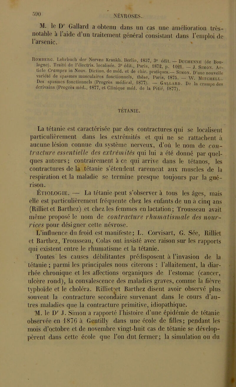 M. le Dl Gallard a obtenu dans un cas une amélioration très- notable a 1 aide d’un traitement général consistant dans l’emploi de l’arsenic. ' » Rombeiïg. Lelirbuch der Nerven Krankh. Berlin. 1857, 3° édit. — Duchenne (de Bou- logne). Traité de l’électris. localisée. 3° édit., Paris, 1872, p. 1021. — J. Simon. Ar- ticle Crampes in Nouv. Diction, de méd. et de chir. pratiques.— Simon. D'une nouvelle variété de spasmes musculaires fonctionnels, thèse, Paris, 1875. — W. Mitchell Des spasmes fonctionnels (Progrès médical, 1877). — Gallard. De la crampe de» écrivains (Progrès méd., 1877, et Clinique méd. de la Pitié, 1877). TÉTANIE. La tétanie est caractérisée par des contractures qui se localisent particulièrement dans les extrémités et qui ne se rattachent à aucune lésion connue du système nerveux, d’où le nom de con- tracture essentielle des extrémités qui lui a été donné par quel- ques auteurs ; contrairement à ce qui arrive dans le tétanos, les contractures de la tétanie s’étendent rarement aux muscles de la respiration et la maladie se termine presque toujours par la gué- rison. Étiologie.— La tétanie peut s’observer à tous les Ages, mais elle est particulièrement fréquente chez les enfants de un à cinq ans (Rilliet et Barthez) et chez les femmes en lactation; Trousseau avait même proposé le nom de contracture rhumatismale des nour- rices pour désigner cette névrose. L’influence du froid est manifeste; L. Corvisart, G. Sée, Rilliet et Barthez, Trousseau, Colas ont insisté avec raison sur les rapports qui existent entre le rhumatisme et la tétanie. Toutes les causes débilitantes prédisposent à l’invasion de la tétanie ; parmi les principales nous citerons : l’allaitement, la diar- rhée chronique et les affections organiques de l’estomac (cancer, ulcère rond), la convalescence des maladies graves, comme la fièvre typhoïde et le choléra. Rilliet-et Barthez disent avoir observé plus souvent la contracture secondaire survenant dans le cours d’au- tres maladies que la contracture primitive, idiopathique. M. le Dr J. Simon a rapporté l’histoire d’une épidémie de tétanie observée en J87G à GentiUy dans une école de filles; pendant les mois d’octobre et de novembre vingt-huit cas de tétanie se dévelop- pèrent dans cette école que l’on dut fermer; la simulation ou du