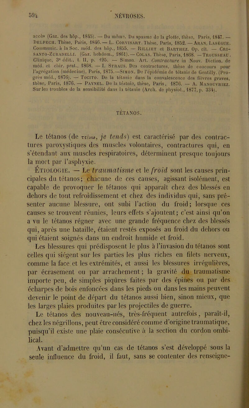 accès (Gaz. dns hôp., 1815). — Du même. Du spasme de la glotte, thèse, Paris, 1847. — Delpech. Thèse, Paris, 1846.— L. Corvisakt. Thèse, Paris, 1852. — Akan, Laségue. Communie, à la Soc. méd. des hôp., 1855. — Rilliet et Barthez. Op. cit. — Ciu- santo-Zuiudelli. (Gaz. hcbdom., 1861). — Colas. Thèse, Paris, 1808. —Trousseau. Clinique, 3e édit., t. Il, p. 195. — Simon. Art. Contracture in Nouv. Diction, de méd. et chir. prat., 1868. — I. Straus. Des contractures, thèse de concours pour l’agrégation (médecine), Paris, 1875.—Simon. De l’épidémie de tétanie de Gentilly. (Pro- grès méd., 1876). — Tocito. De la tétanie dans la convalescence des fièvres graves, thèse, Paris, 1876. — Paynel. Delà téatnie, thèse, Paris, 1870. — A. Manouvriez. Sur les troubles de la sensibilité dans h tétanie (Arch. do physiol., 1877, p. 334). TÉTANOS. Le tétanos (de reivto, je tends) est caractérisé par des contrac- tures paroxystiques des muscles volontaires, contractures qui, en s’étendant aux muscles respiratoires, déterminent presque toujours la mort par l’asphyxie. Étiologie. — Le traumatisme et le froid sont les causes prin- cipales du tétanos; chacune de ces causes, agissant isolément, est capable de provoquer le tétanos qui apparaît chez des blessés en dehors de tout refroidissement et chez des individus qui, sans pré- senter aucune blessure, ont subi l’action du froid; lorsque ces causes se trouvent réunies, leurs effets s’ajoutent; c’est ainsi qu’on a vu le tétanos régner avec une grande fréquence chez des blessés qui, après une bataille, étaient restés exposés au froid du dehors ou qui étaient soignés dans un endroit humide et froid. Les blessures qui prédisposent le plus à l’invasion du tétanos sont celles qui siègent sur les parties les plus riches en filets nerveux, comme la face et les extrémités, et aussi les blessures irrégulières, par écrasement ou par arrachement; la gravité du traumatisme importe peu, de simples piqûres faites par des épines ou par des écharpes de bois enfoncées dans les pieds ou dans les mains peuvent devenir le point de départ du tétanos aussi bien, sinon mieux, que les larges plaies produites par les projectiles de guerre. Le tétanos des nouveau-nés, très-fréquent autrefois, paraît-il, chez les négrillons, peut être considéré comme d’origine traumatique, puisqu’il existe une plaie consécutive à la section du cordon ombi- lical. .Avant d’admettre qu’un cas de tétanos s’est développé sous la seule influence du froid, il faut, sans se contenter des renseigne-