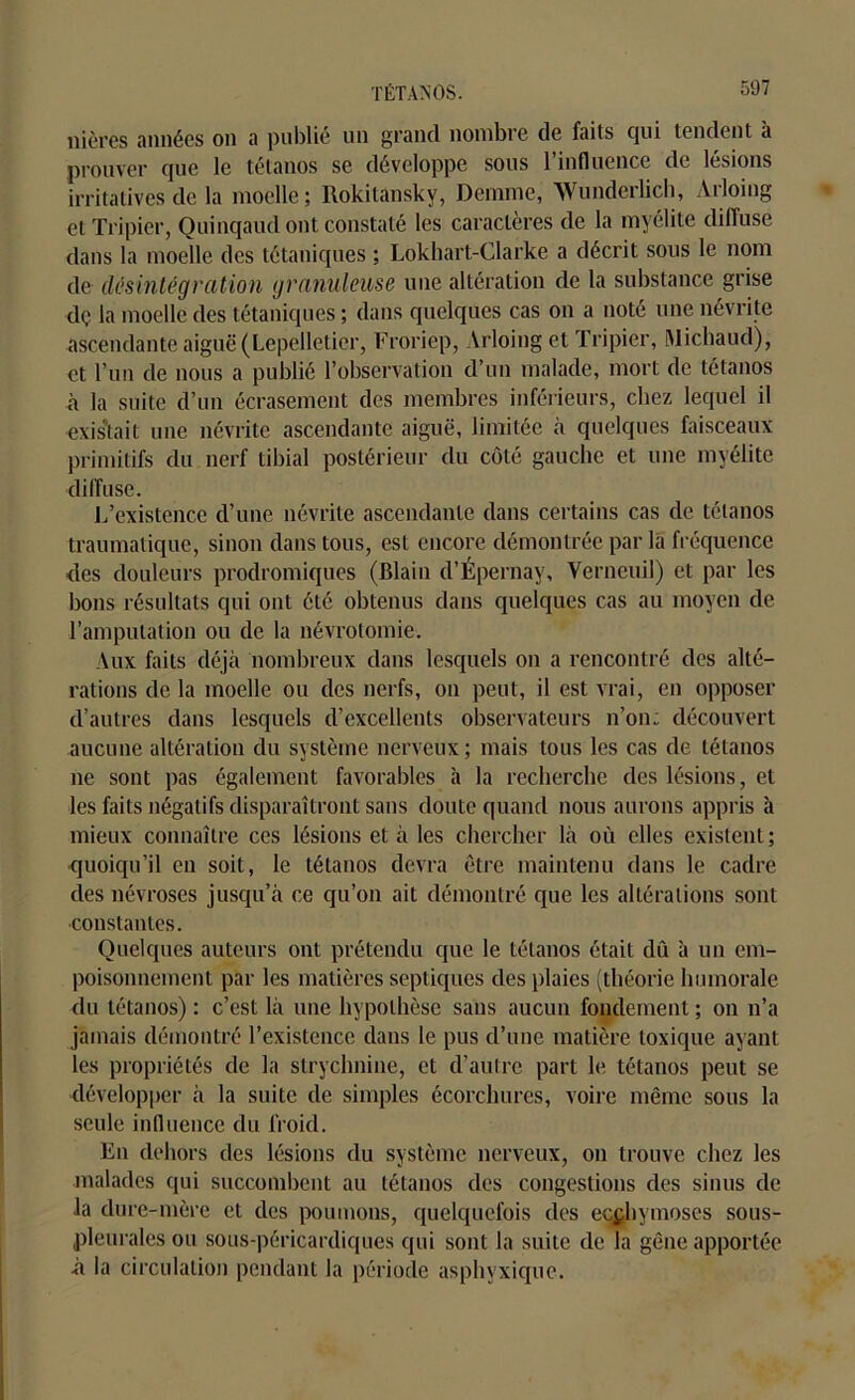 nières années on a publié un grand nombre de faits qui tendent à prouver que le tétanos se développe sous 1 influence de lésions irritatives de la moelle; Rokitansky, Demme, Wunderlich, Ailoing et Tripier, Quinqaud ont constaté les caractères de la myélite diffuse dans la moelle des tétaniques ; Lokhart-Clarke a décrit sous le nom de désintégration granuleuse une altération de la substance grise dç la moelle des tétaniques ; dans quelques cas on a noté une névrite ascendante aiguë (Lepelletier, Froriep, Arloing et Tripier, Michaud), et l’un de nous a publié l’observation d’un malade, mort de tétanos à la suite d’un écrasement des membres inférieurs, chez lequel il existait une névrite ascendante aiguë, limitée à quelques faisceaux primitifs du nerf tibial postérieur du côté gauche et une myélite diffuse. L’existence d’une névrite ascendante dans certains cas de tétanos traumatique, sinon dans tous, est encore démontrée par la fréquence des douleurs prodromiques (Blain d’Épernay, Verneuil) et par les bons résultats qui ont été obtenus dans quelques cas au moyen de l’amputation ou de la névrotomie. Aux faits déjà nombreux dans lesquels on a rencontré des alté- rations de la moelle ou des nerfs, on peut, il est vrai, en opposer d’autres dans lesquels d’excellents observateurs n’on; découvert aucune altération du système nerveux; mais tous les cas de tétanos ne sont pas également favorables à la recherche des lésions, et les faits négatifs disparaîtront sans doute quand nous aurons appris à mieux connaître ces lésions et à les chercher là où elles existent; quoiqu’il en soit, le tétanos devra être maintenu dans le cadre des névroses jusqu’à ce qu’on ait démontré que les altérations sont constantes. Quelques auteurs ont prétendu que le tétanos était dû à un em- poisonnement par les matières septiques des plaies (théorie humorale du tétanos) : c’est là une hypothèse sans aucun fondement ; on n’a jamais démontré l’existence dans le pus d’une matière toxique ayant les propriétés de la strychnine, et d’autre part le tétanos peut se développer à la suite de simples écorchures, voire même sous la seule influence du froid. En dehors des lésions du système nerveux, on trouve chez les malades qui succombent au tétanos des congestions des sinus de Ja dure-mère et des poumons, quelquefois des ecchymoses sous- pleurales ou sous-péricardiques qui sont la suite de la gêne apportée à la circulation pendant la période asphyxique.