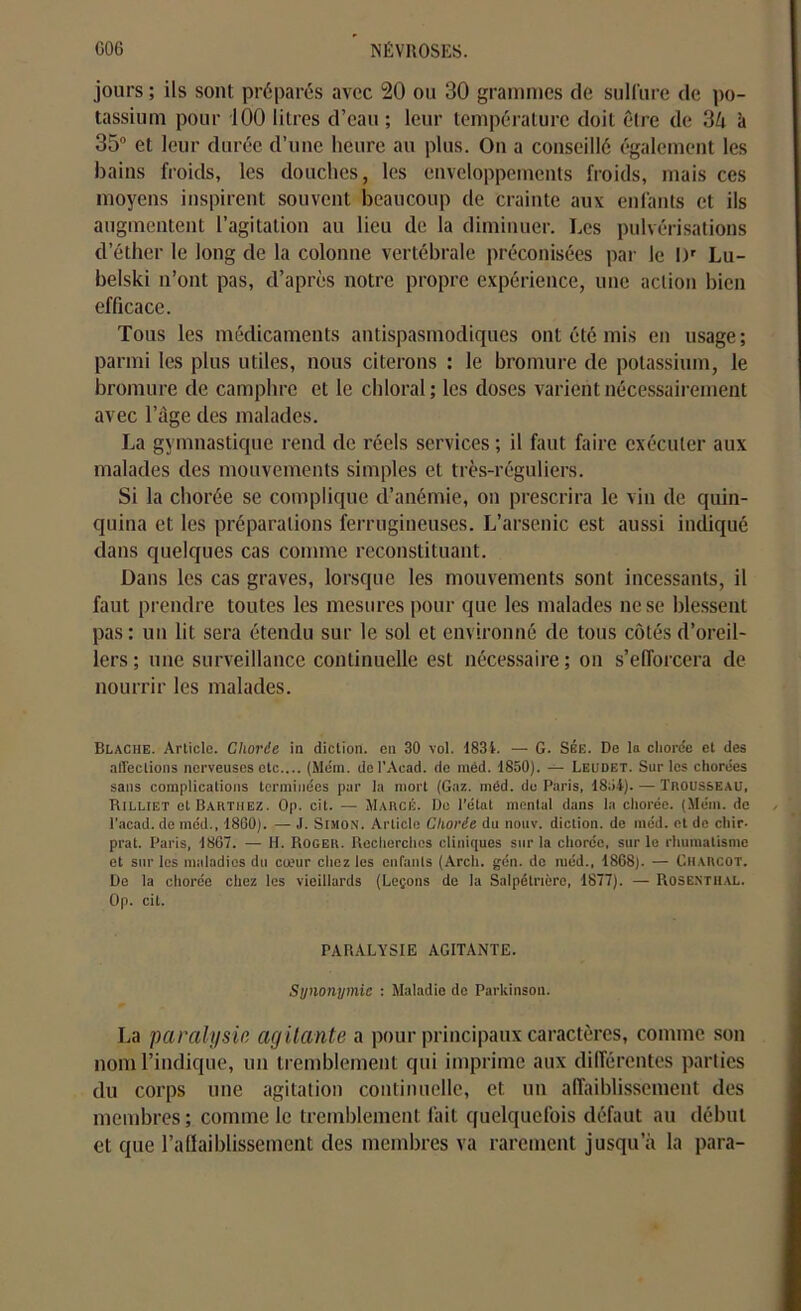 jours ; ils sont préparés avec 20 ou 30 grammes de sulfure de po- tassium pour 100 litres d’eau ; leur température doit être de 34 à 35° et leur durée d’une heure au plus. On a conseillé également les bains froids, les douches, les enveloppements froids, mais ces moyens inspirent souvent beaucoup de crainte aux enfants et ils augmentent l’agitation au lieu de la diminuer. Les pulvérisations d’éther le long de la colonne vertébrale préconisées par Je 1 y Lu- belski n’ont pas, d’après notre propre expérience, une action bien efficace. Tous les médicaments antispasmodiques ont été mis en usage; parmi les plus utiles, nous citerons : le bromure de potassium, le bromure tle camphre et le chloral; les doses varient nécessairement avec l’âge des malades. La gymnastique rend de réels services ; il faut faire exécuter aux malades des mouvements simples et très-réguliers. Si la chorée se complique d’anémie, on prescrira le vin de quin- quina et les préparations ferrugineuses. L’arsenic est aussi indiqué dans quelques cas comme reconstituant. Dans les cas graves, lorsque les mouvements sont incessants, il faut prendre toutes les mesures pour que les malades ne se blessent pas: un lit sera étendu sur le sol et environné de tous côtés d’oreil- lers; une surveillance continuelle est nécessaire; on s’efforcera de nourrir les malades. Blache. Article. Chorée in diction, en 30 vol. 1834. — G. Sbe. De la chorée et des affections nerveuses etc.... (Mém. del'Aead. de méd. 1850). — Leudet. Sur les chorées sans complications terminées par la mort (Gaz. méd. do Paris, 1854). — Trousseau, Rilliet et Barthez. Op. cit. — Marcij. De l'état mental dans la chorée. (Mém. de l'acad. de méd., 1860). — J. Simon. Article Chorée du nouv. diction, de méd. et de cliir- prat. Paris, 1807. — H. Roger. Recherches cliniques sur la chorée, sur le rhumatisme et sur les maladies du carnr chez les enfants (Arch. gén. de méd., 1868). — Charcot. De la chorée chez les vieillards (Leçons de la Salpétrière, 1877). — Rosenthal. Op. cit. PARALYSIE AGITANTE. Synonymie : Maladie de Parkinson. La paralysie agitante a pour principaux caractères, comme son nom l’indique, un tremblement qui imprime aux différentes parties du corps une agitation continuelle, et un affaiblissement des membres ; comme le tremblement fait quelquefois défaut au début et que l’affaiblissement des membres va rarement jusqu’à la para-