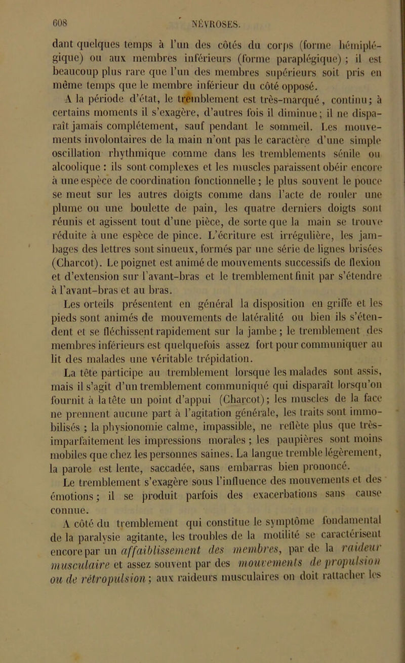 dant quelques temps à l’un des côtés du corps (forme hémiplé- gique) ou aux membres inférieurs (forme paraplégique) ; il est beaucoup plus rare que l’un des membres supérieurs soit pris en même temps que le membre inférieur du côté opposé. A la période d’état, le tremblement est très-marqué, continu; à certains moments il s’exagère, d’autres fois il diminue; il ne dispa- raît jamais complètement, sauf pendant le sommeil. Les mouve- ments involontaires de la main n’ont pas le caractère d’une simple oscillation rhythmique comme dans les tremblements sénile ou alcoolique: ils sont complexes et les muscles paraissent obéir encore à une espèce de coordination fonctionnelle; le plus souvent le pouce se meut sur les autres doigts comme dans l’acte de rouler une plume ou une boulette de pain, les quatre derniers doigts sont réunis et agissent tout d’une pièce, de sorte que la main se trouve réduite à une espèce de pince. L’écriture est irrégulière, les jam- bages des lettres sont sinueux, formés par une série de lignes brisées (Charcot). Le poignet est animé de mouvements successifs de flexion et d’extension sur l’avant-bras et le tremblement finit par s’étendre à l’avant-bras et au bras. Les orteils présentent en général la disposition en griffe et les pieds sont animés de mouvements de latéralité ou bien ils s’éten- dent et se fléchissent rapidement sur la jambe; le tremblement des membres inférieurs est quelquefois assez fort pour communiquer au lit des malades une véritable trépidation. La tète participe au tremblement lorsque les malades sont assis, mais il s’agit d’un tremblement communiqué qui disparaît lorsqu’on fournit à la tête un point d’appui (Charcot); les muscles de la face ne prennent aucune part à l’agitation générale, les traits sont immo- bilisés ; la physionomie calme, impassible, ne reflète plus que très- imparfaitement les impressions morales ; les paupières sont moins mobiles que chez les personnes saines. La langue tremble légèrement, la parole est lente, saccadée, sans embarras bien prononcé. Le tremblement s’exagère sous l’influence des mouvements et des émotions ; il se produit parfois des exacerbations sans cause connue. A côté du tremblement qui constitue le symptôme fondamental de la paralysie agitante, les troubles de la motilité se caractérisent encore par un affaiblissement des membres, par de la raideur musculaire et assez souvent par des mouvements de propulsion ou de rétropulsion; aux raideurs musculaires on doit rattacher les