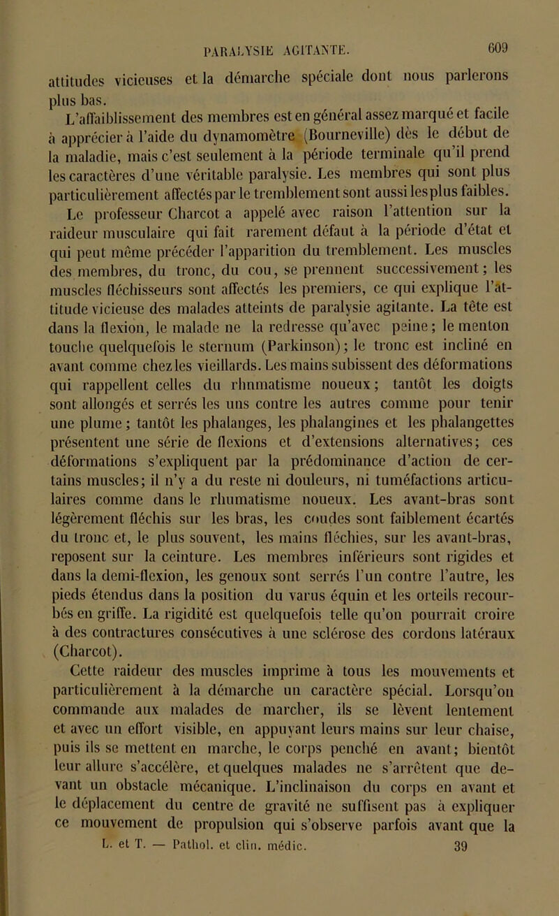 attitudes vicieuses et la démarche spéciale dont nous parlerons plus bas. L’affaiblissement des membres est en général assez marqué et facile à apprécier à l’aide du dynamomètre (Bourneville) dès le début de la maladie, mais c’est seulement à la période terminale qu’il prend les caractères d’une véritable paralysie. Les membres qui sont plus particulièrement affectés par le tremblement sont aussi lès plus faibles. Le professeur Charcot a appelé avec raison l’attention sur la raideur musculaire qui fait rarement défaut à la période d’état et qui peut même précéder l’apparition du tremblement. Les muscles des membres, du tronc, du cou, se prennent successivement; les muscles fléchisseurs sont affectés les premiers, ce qui explique l’at- titude vicieuse des malades atteints de paralysie agitante. La tête est dans la flexion, le malade ne la redresse qu’avec peine ; le menton touche quelquefois le sternum (Parkinson); le tronc est incliné en avant comme chezles vieillards. Les mains subissent des déformations qui rappellent celles du rhumatisme noueux ; tantôt les doigts sont allongés et serrés les uns contre les autres comme pour tenir une plume ; tantôt les phalanges, les phalangines et les phalangettes présentent une série de flexions et d’extensions alternatives; ces déformations s’expliquent par la prédominance d’action de cer- tains muscles; il n’y a du reste ni douleurs, ni tuméfactions articu- laires comme dans le rhumatisme noueux. Les avant-bras sont légèrement fléchis sur les bras, les coudes sont faiblement écartés du tronc et, le plus souvent, les mains fléchies, sur les avant-bras, reposent sur la ceinture. Les membres inférieurs sont rigides et dans la demi-flexion, les genoux sont serrés l’un contre l’autre, les pieds étendus dans la position du vai ns équin et les orteils recour- bés en griffe. La rigidité est quelquefois telle qu’on pourrait croire à des contractures consécutives à une sclérose des cordons latéraux (Charcot). Cette raideur des muscles imprime à tous les mouvements et particulièrement à la démarche un caractère spécial. Lorsqu’on commande aux malades de marcher, ils se lèvent lentement et avec un effort visible, en appuyant leurs mains sur leur chaise, puis ils se mettent en marche, le corps penché en avant; bientôt leur allure s’accélère, et quelques malades ne s’arrêtent que de- vant un obstacle mécanique. L’inclinaison du corps en avant et le déplacement du centre de gravité ne suffisent pas à expliquer ce mouvement de propulsion qui s’observe parfois avant que la L. et T. — Pathol, et clin, médic. 39