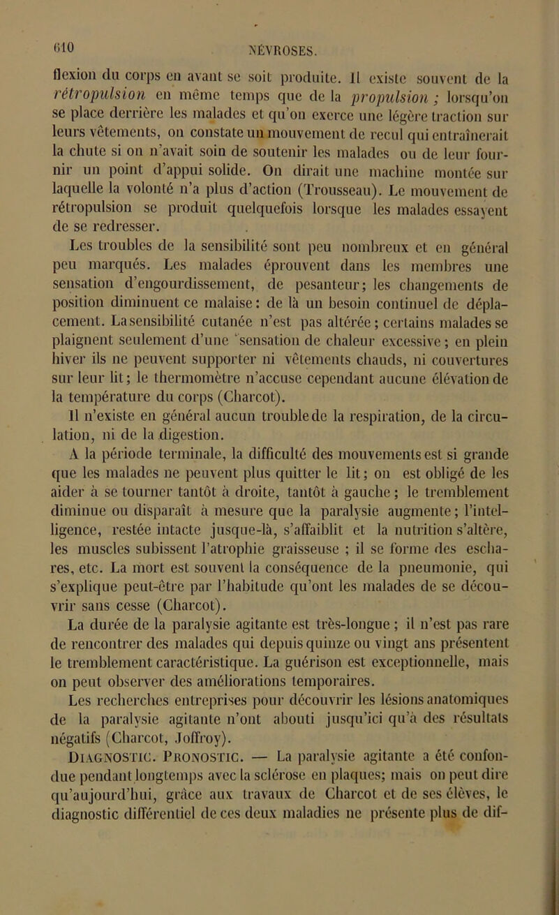 flexion du corps en avant se soil produite. Il existe souvent de la rétropulsion en même temps que de la propulsion ; lorsqu’on se place derrière les malades et qu’on exerce une légère traction sur leurs vêtements, on constate un mouvement de recul qui entraînerait la chute si on n’avait soin de soutenir les malades ou de leur four- nir un point d’appui solide. On dirait une machine montée sur laquelle la volonté n’a plus d’action (Trousseau). Le mouvement de rétropulsion se produit quelquefois lorsque les malades essayent de se redresser. Les troubles de la sensibilité sont peu nombreux et en général peu marqués. Les malades éprouvent dans les membres une sensation d’engourdissement, de pesanteur; les changements de position diminuent ce malaise: de là un besoin continuel de dépla- cement. La sensibilité cutanée n’est pas altérée ; certains malades se plaignent seulement d’une ‘sensation de chaleur excessive; en plein hiver ils ne peuvent supporter ni vêtements chauds, ni couvertures sur leur lit; le thermomètre n’accuse cependant aucune élévation de la température du corps (Charcot). Il n’existe en général aucun trouble de la respiration, de la circu- lation, ni de la digestion. À la période terminale, la difficulté des mouvements est si grande que les malades ne peuvent plus quitter le lit; on est obligé de les aider à se tourner tantôt à droite, tantôt à gauche ; le tremblement diminue ou disparaît à mesure que la paralysie augmente ; l’intel- ligence, restée intacte jusque-là, s’affaiblit et la nutrition s’altère, les muscles subissent l’atrophie graisseuse ; il se forme des escha- res, etc. La mort est souvent la conséquence de la pneumonie, qui s’explique peut-être par l’habitude qu’ont les malades de se décou- vrir sans cesse (Charcot). La durée de la paralysie agitante est très-longue ; il n’est pas rare de rencontrer des malades qui depuis quinze ou vingt ans présentent le tremblement caractéristique. La guérison est exceptionnelle, mais on peut observer des améliorations temporaires. Les recherches entreprises pour découvrir les lésions anatomiques de la paralysie agitante n’ont abouti jusqu’ici qu’à des résultats négatifs (Charcot, Joffroy). Diagnostic. Pronostic. — La paralysie agitante a été confon- due pendant.longtemps avec la sclérose en plaques; mais on peut dire qu’aujourd’bui, grâce aux travaux de Charcot et de ses élèves, le diagnostic différentiel de ces deux maladies ne présente plus de dif-