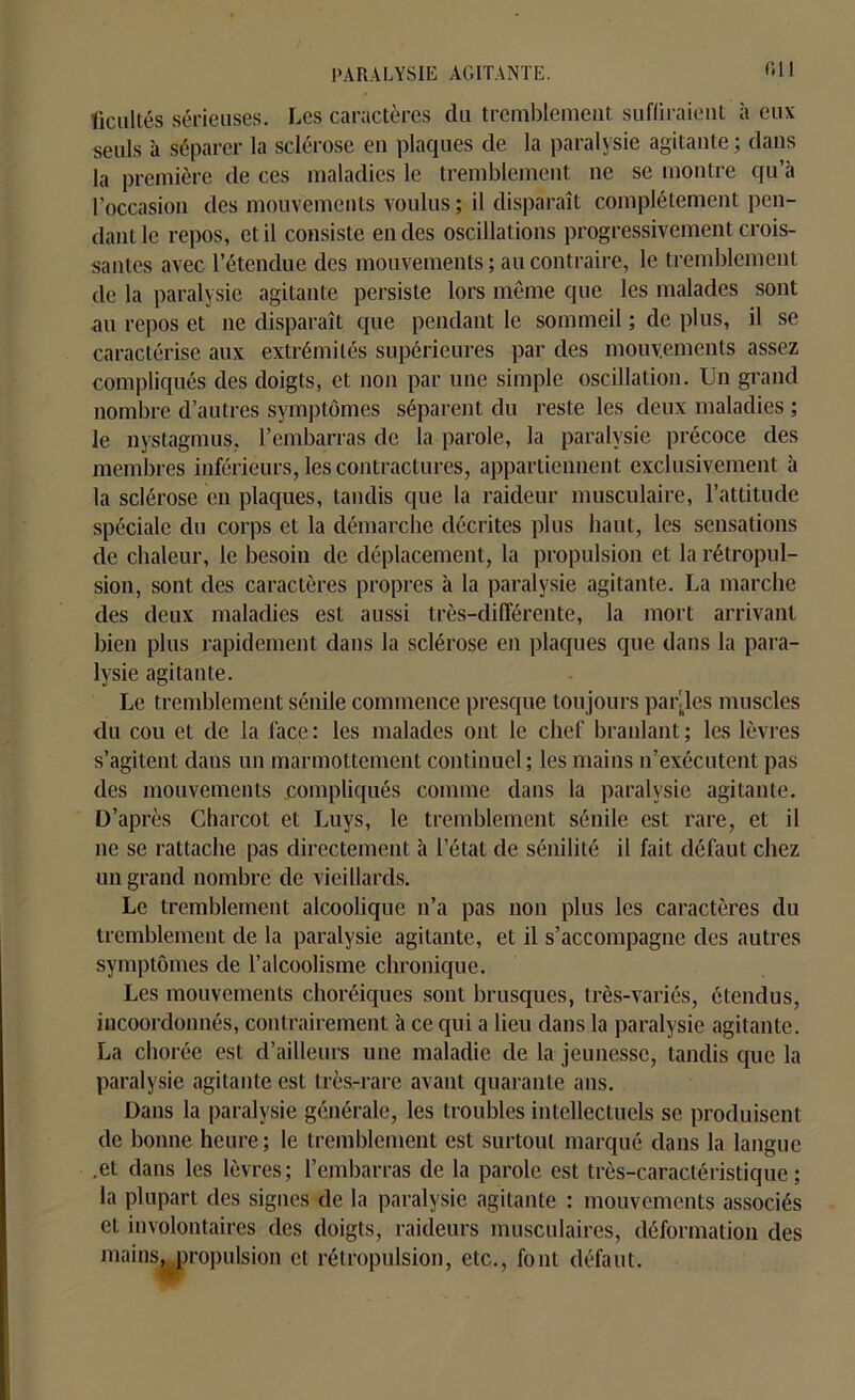 ficultés sérieuses. Les caractères du tremblement sufliraient à eux seuls à séparer la sclérose eu plaques de la paralysie agitante; dans la première de ces maladies le tremblement ne se montre qu’à l'occasion des mouvements voulus; il disparaît complètement pen- dant le repos, et il consiste en des oscillations progressivement crois- santes avec l’étendue des mouvements ; au contraire, le tremblement de la paralysie agitante persiste lors même que les malades sont au repos et ne disparaît que pendant le sommeil ; de plus, il se caractérise aux extrémités supérieures par des mouvements assez compliqués des doigts, et non par une simple oscillation. Un grand nombre d’autres symptômes séparent du reste les deux maladies ; le nystagmus, l’embarras de la parole, la paralysie précoce des membres inférieurs, les contractures, appartiennent exclusivement à la sclérose en plaques, tandis que la raideur musculaire, l’attitude spéciale du corps et la démarche décrites plus haut, les sensations de chaleur, le besoin de déplacement, la propulsion et la rétropul- sion, sont des caractères propres à la paralysie agitante. La marche des deux maladies est aussi très-différente, la mort arrivant bien plus rapidement dans la sclérose en plaques que dans la para- lysie agitante. Le tremblement sénile commence presque toujours parties muscles du cou et de la lace : les malades ont le chef branlant ; les lèvres s’agitent dans un marmottement continuel; les mains n’exécutent pas des mouvements compliqués comme dans la paralysie agitante. D’après Charcot et Luys, le tremblement sénile est rare, et il ne se rattache pas directement à l’état de sénilité il fait défaut chez un grand nombre de vieillards. Le tremblement alcoolique n’a pas non plus les caractères du tremblement de la paralysie agitante, et il s’accompagne des autres symptômes de l’alcoolisme chronique. Les mouvements choréiques sont brusques, très-variés, étendus, incoordonnés, contrairement à ce qui a lieu dans la paralysie agitante. La chorée est d’ailleurs une maladie de la jeunesse, tandis que la paralysie agitante est très-rare avant quarante ans. Dans la paralysie générale, les troubles intellectuels se produisent de bonne heure; le tremblement est surtout marqué dans la langue .et dans les lèvres; l’embarras de la parole est très-caractéristique; la plupart des signes de la paralysie agitante : mouvements associés et involontaires des doigts, raideurs musculaires, déformation des mains, propulsion et rétropulsion, etc., font défaut.