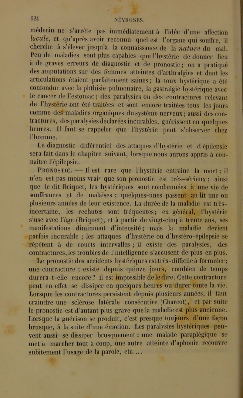 médecin ne s’arrête pas immédiatement à l’idée d’une affection locale, et qu'après avoir reconnu quel est l’organe qui souffre, il cherche à s’élever jusqu’à la connaissance de la nature du mal. Peu de maladies sont plus capables que l’hystérie de donner lieu a de graves erreurs de diagnostic et de pronostic ; on a pratiqué des amputations sur des femmes atteintes d’arthralgies et dont les articulations étaient parfaitement saines; la toux hystérique a été confondue avec la phthisie pulmonaire, la gastralgie hystérique avec le cancer de l’estomac ; des paralysies ou des contractures relevant de l’hystérie ont été traitées et sont encore traitées tous les jours comme des maladies organiques du système nerveux ; aussi des con- tractures, des paralysies déclarées incurables, guérissent en quelques heures. II faut se rappeler que l’hystérie peut s’observer chez l’homme. Le diagnostic différentiel des attaques d’hystérie et d’épilepsie sera fait dans le chapitre suivant, lorsque nous aurons appris à con- naître l’épilepsie. Pronostic. — Il est rare que l’hvstérie entraîne la mort ; il n’en est pas moins vrai' que son pronostic est très-sérieux; ainsi que le dit Briquet, les hystériques sont condamnées à une vie de souffrances et de malaises ; quelques-unes passent au lit une ou plusieurs années de leur existence. La durée de la maladie est très- incertaine,. les rechutes sont fréquentes; en général, l’hystérie s’use avec l’àge (Briquet), et à partir de vingt-cinq à trente ans, ses manifestations diminuent d’intensité; mais la maladie devient parfois incurable ; les attaques d’hystérie ou d’hvstéro-épilepsie se répètent à de courts intervalles ; il existe des paralysies, des contractures, les troubles de l’intelligence s’accusent de plus en plus. Le pronostic des accidents hystériques est très-difficile à formuler ; une contracture ; existe depuis quinze jours, combien de temps durera-t-elle encore ? il est impossible de le dire. Cette contracture peut en effet se dissiper en quelques heures ou durer toute la vie. Lorsque les contractures persistent depuis plusieurs années, il faut craindre une sclérose latérale consécutive (Charcot), et par suite le pronostic est d’autant plus grave que la maladie est plus ancienne. Lorsque la guérison se produit, c’est presque toujours d’une façon brusque, à la suite d’une émotion. Les paralysies hystériques peu- vent aussi se dissiper brusquement : une malade paraplégique se met à marcher tout à coup, une autre atteinte d’aphonie recouvre subitement l’usage de la parole, etc....