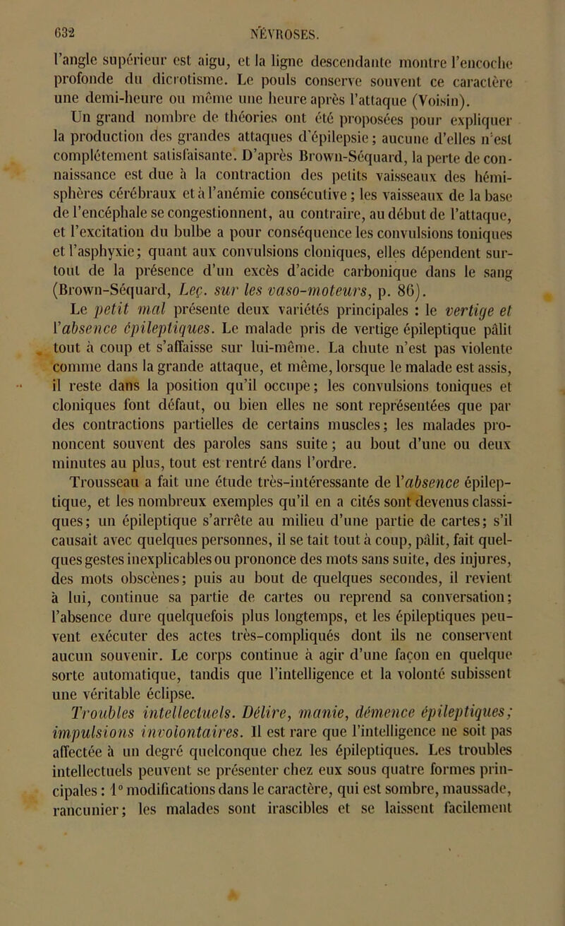 G3'2 NÉVROSES. l’angle supérieur est aigu, et la ligne descendante montre l’encoche profonde du dicrotisme. Le pouls conserve souvent ce caractère une demi-heure ou même une heure après l’attaque (Voisin). Un grand nombre de théories ont été proposées pour expliquer la production des grandes attaques d’épilepsie; aucune d’elles n’est complètement satisfaisante’. D’après Brown-Séquard, la perte de con- naissance est due à la contraction des petits vaisseaux des hémi- sphères cérébraux et à l’anémie consécutive; les vaisseaux de la base de l’encéphale se congestionnent, au contraire, au début de l’attaque, et l’excitation du bulbe a pour conséquence les convulsions toniques et l’asphyxie; quant aux convulsions cloniques, elles dépendent sur- tout de la présence d’un excès d’acide carbonique dans le sang (Brown-Séquard, Leç. sur les vaso-moteurs, p. 80). Le petit mal présente deux variétés principales : le vertige et l'absence épileptiques. Le malade pris de vertige épileptique pâlit tout à coup et s’affaisse sur lui-même. La chute n’est pas violente comme dans la grande attaque, et même, lorsque le malade est assis, il reste dans la position qu’il occupe; les convulsions toniques et cloniques font défaut, ou bien elles ne sont représentées que par des contractions partielles de certains muscles; les malades pro- noncent souvent des paroles sans suite ; au bout d’une ou deux minutes au plus, tout est rentré dans l’ordre. Trousseau a fait une étude très-intéressante de Vabsence épilep- tique, et les nombreux exemples qu’il en a cités sont devenus classi- ques; un épileptique s’arrête au milieu d’une partie de cartes; s’il causait avec quelques personnes, il se tait tout à coup, pâlit, fait quel- ques gestes inexplicables ou prononce des mots sans suite, des injures, des mots obscènes; puis au bout de quelques secondes, il revient à lui, continue sa partie de cartes ou reprend sa conversation; l’absence dure quelquefois plus longtemps, et les épileptiques peu- vent exécuter des actes très-compliqués dont ils ne conservent aucun souvenir. Le corps continue à agir d’une façon en quelque sorte automatique, tandis que l’intelligence et la volonté subissent une véritable éclipse. Troubles intellectuels. Délire, manie, démence épileptiques; impulsions involontaires. 11 est rare que l’intelligence ne soit pas affectée à un degré quelconque chez les épileptiques. Les troubles intellectuels peuvent se présenter chez eux sous quatre formes prin- cipales : 1° modifications dans le caractère, qui est sombre, maussade, rancunier; les malades sont irascibles et se laissent facilement