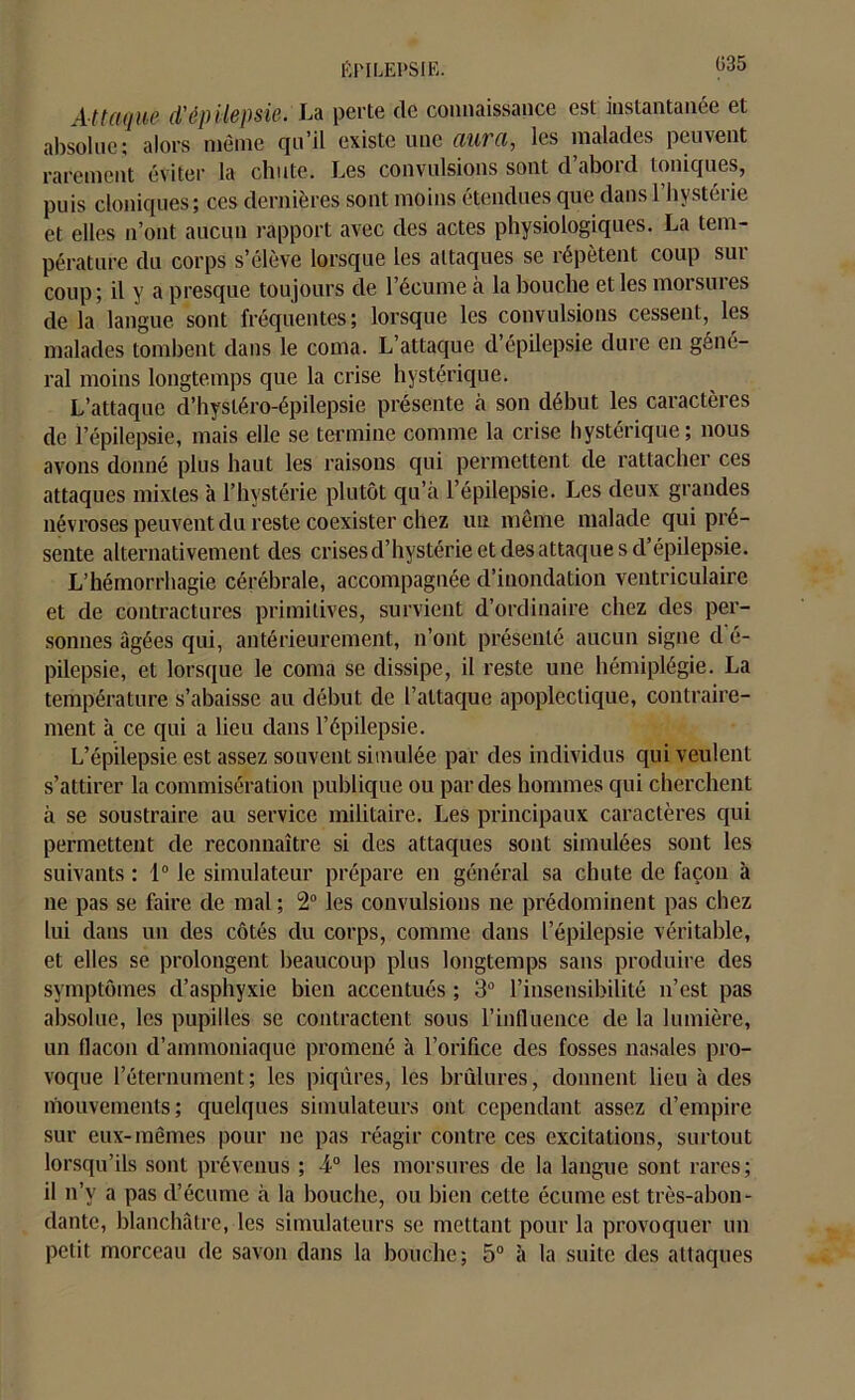 Attaque d'épilepsie. La perte de connaissance est instantanée et absolue; alors môme qu’il existe une aura, les malades peuvent rarement éviter la chute. Les convulsions sont d’abord toniques, puis cloniques; ces dernières sont moins étendues que dans 1 bvstci ie et elles n’ont aucun rapport avec des actes physiologiques. La tem- pérature du corps s’élève lorsque les attaques se répètent coup sur coup; il y a presque toujours de l’écume à la bouche et les morsures de la langue sont fréquentes; lorsque les convulsions cessent, les malades tombent dans le coma. L’attaque d’épilepsie dure en géné- ral moins longtemps que la crise hystérique. L’attaque d’hysléro-épilepsie présente à son début les caractèi es de l’épilepsie, mais elle se termine comme la crise hystérique; nous avons donné plus haut les raisons qui permettent de rattacher ces attaques mixtes à l’hystérie plutôt qu’à l’épilepsie. Les deux grandes névroses peuvent du reste coexister chez un même malade qui pré- sente alternativement des crises d’hystérie et des attaque s d’épilepsie. L’hémorrhagie cérébrale, accompagnée d’inondation ventriculaire et de contractures primitives, survient d’ordinaire chez des per- sonnes âgées qui, antérieurement, n’ont présenté aucun signe d é- pilepsie, et lorsque le coma se dissipe, il reste une hémiplégie. La température s’abaisse au début de l’attaque apoplectique, contraire- ment à ce qui a lieu dans l’épilepsie. L’épilepsie est assez souvent simulée par des individus qui veulent s’attirer la commisération publique ou par des hommes qui cherchent à se soustraire au service militaire. Les principaux caractères qui permettent de reconnaître si des attaques sont simulées sont les suivants : 1° le simulateur prépare en général sa chute de façon à ne pas se faire de mal; 2° les convulsions ne prédominent pas chez lui dans un des côtés du corps, comme dans l’épilepsie véritable, et elles se prolongent beaucoup plus longtemps sans produire des symptômes d’asphyxie bien accentués ; 3° l’insensibilité n’est pas absolue, les pupilles se contractent sous l’influence de la lumière, un flacon d’ammoniaque promené à l’orifice des fosses nasales pro- voque l’éternument; les piqûres, les brûlures, donnent lieu à des mouvements; quelques simulateurs ont cependant assez d’empire sur eux-mêmes pour ne pas réagir contre ces excitations, surtout lorsqu’ils sont prévenus ; 4° les morsures de la langue sont rares; il n’v a pas d’écume à la bouche, ou bien cette écume est très-abon- dante, blanchâtre, les simulateurs se mettant pour la provoquer un petit morceau de savon dans la bouche; 5° à la suite des attaques