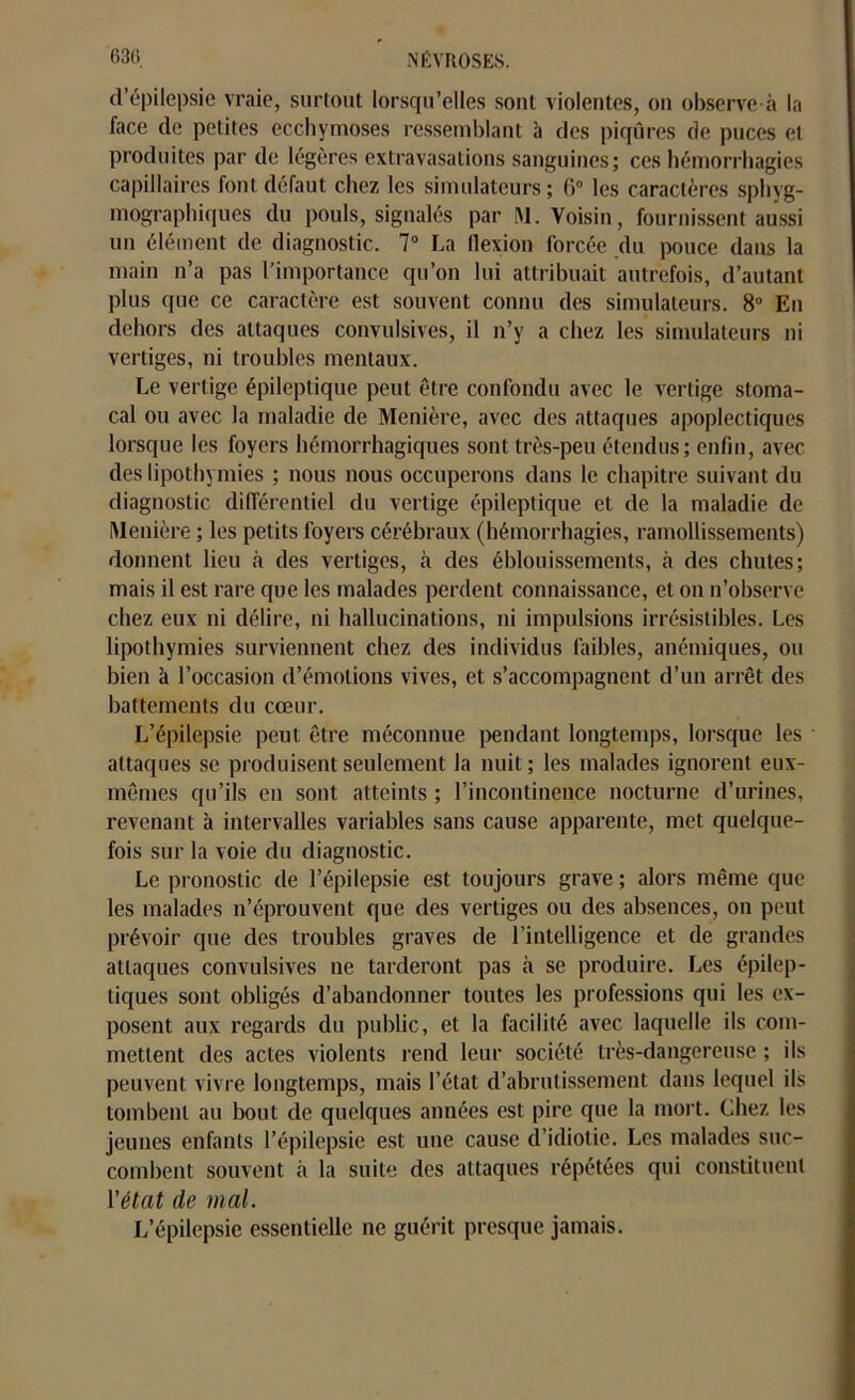 d’épilepsie vraie, surtout lorsqu’elles sont violentes, on observe à la face de petites ecchymoses ressemblant à des piqûres de puces et produites par de légères extravasations sanguines; ces hémorrhagies capillaires font défaut chez les simulateurs ; 6° les caractères sphvg- mographiques du pouls, signalés par INI. Voisin, fournissent aussi un élément de diagnostic. 7° La flexion forcée du pouce dans la main n’a pas l’importance qu’on lui attribuait autrefois, d’autant plus que ce caractère est souvent connu des simulateurs. 8° En dehors des attaques convulsives, il n’y a chez les simulateurs ni vertiges, ni troubles mentaux. Le vertige épileptique peut être confondu avec le vertige stoma- cal ou avec la maladie de Menière, avec des attaques apoplectiques lorsque les foyers hémorrhagiques sont très-peu étendus; enfin, avec des lipothymies ; nous nous occuperons dans le chapitre suivant du diagnostic différentiel du vertige épileptique et de la maladie de Menière ; les petits foyers cérébraux (hémorrhagies, ramollissements) donnent lieu à des vertiges, à des éblouissements, à des chutes; mais il est rare que les malades perdent connaissance, et on n’observe chez eux ni délire, ni hallucinations, ni impulsions irrésistibles. Les lipothymies surviennent chez des individus faibles, anémiques, ou bien à l’occasion d’émotions vives, et s’accompagnent d’un arrêt des battements du cœur. L’épilepsie peut être méconnue pendant longtemps, lorsque les attaques se produisent seulement la nuit; les malades ignorent eux- mêmes qu’ils en sont atteints ; l’incontinence nocturne d’urines, revenant à intervalles variables sans cause apparente, met quelque- fois sur la voie du diagnostic. Le pronostic de l’épilepsie est toujours grave ; alors même que les malades n’éprouvent que des vertiges ou des absences, on peut prévoir que des troubles graves de l’intelligence et de grandes attaques convulsives ne tarderont pas à se produire. Les épilep- tiques sont obligés d’abandonner toutes les professions qui les ex- posent aux regards du public, et la facilité avec laquelle ils com- mettent des actes violents rend leur société très-dangereuse ; ils peuvent vivre longtemps, mais l’état d’abrutissement dans lequel ils tombent au bout de quelques années est pire que la mort. Chez les jeunes enfants l’épilepsie est une cause d’idiotie. Les malades suc- combent souvent à la suite des attaques répétées qui constituent l’état de mal. L’épilepsie essentielle ne guérit presque jamais.