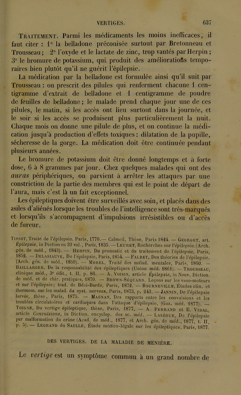 Traitement. Parmi les médicaments les moins inefficaces, il faut citer : 1° la belladone préconisée surtout par Bretonneau et Trousseau ; 2° l’oxyde et le lactate de zinc, trop vantés par Herpin ; 3° le bromure de potassium, qui produit des améliorations tempo- raires bien plutôt qu’il ne guérit l’épilepsie. La médication par la belladone est formulée ainsi qu’il suit par Trousseau : on prescrit des pilules qui renferment chacune 1 cen- tigramme d’extrait de belladone et 1 centigramme de poudre de feuilles de belladone ; le malade prend chaque jour une de ces pilules, le matin, si les accès ont lieu surtout dans la journée, et le soir si les accès se produisent plus particulièrement la nuit. Chaque mois on donne une pilule de plus, et on continue la médi- cation jusqu’à production d’effets toxiques : dilatation de la pupille, sécheresse de la gorge. La médication doit être continuée pendant plusieurs années. Le bromure de potassium doit être donné longtemps et à forte dose, 6 à 8 grammes par jour. Chez quelques malades qui ont des auras périphériques, on parvient à arrêter les attaques par une constriction de la partie des membres qui est le point de départ de l’aura, mais c’est là un fait exceptionnel. Les épileptiques doivent être surveillés avec soin, et placés dans des asiles d’aliénés lorsque les troubles de l’intelligence sont très-marqués et lorsqu’ils s’accompagnent d’impulsions irrésistibles ou d’accès de fureur. Tissot, Traité de l’épilepsie. Paris, 1770.— Calmeil, Thèse, Paris 182-1. — Georget, art. Epilepsie, in Diction cri 30 vol., Paris, 1835. — Leuuet, Recherches sur l’épilepsie. (Arch. gén. de me'd., 1813). — Herpin, Du pronostic et du traitement de l’cpilepsie, Paris, 1852. — Delasiauve, De l’épilepsie, Paris, 1854. — Falret, Des théories de l’épilepsie. (Arch. gén. de méd., 1859). — Morel, Traité des malad. mentales, Paris, 1860. Baillarger, De la responsabilité des épileptiques (Union méd. 1861). — Trousseau, clinique méd., 3e édit., t. Il, p. 86. — A. Voisin, article Epilepsie, in Nouv. Diction, de inéd. et de chir. pratiques, 1870. — Brown-Séquard, Leçons sur les vaso-moteurs et sur l’épilepsie; trad. de Béni-Barde, Paris, 1872. —Bournevillk, Études clin, et thermom. sur les malad. du syst. nerveux, Paris, 1873, p. 243. — Jannin, De l’épilepsie larvée, thèse, Paris, 1875. — Magnan, Des rapports entre les convulsions et les troubles circulatoires et cardiaques dans l’attaque d’épilepsie, (Gaz. méd. 1877). — Toigne, Du vertige épileptique, thèse, Paris, 1877. — A. Ferrand et E. Vidal, article Convulsions, in Diction, encyclop. des sc. méd. — Laségue, De l’épilepsie par malformation du crâne (Acad, de méd., 1877, et Arch. gén. do méd. 1877 t. Il p. 5).— Legrand du Saulle, Élude médico-légale sur les épileptiques, Paris, 1877.' DES VERTIGES. DE LA MALADIE DE MENIÈRE. Le vei tige est un symptôme commun à un grand nombre de