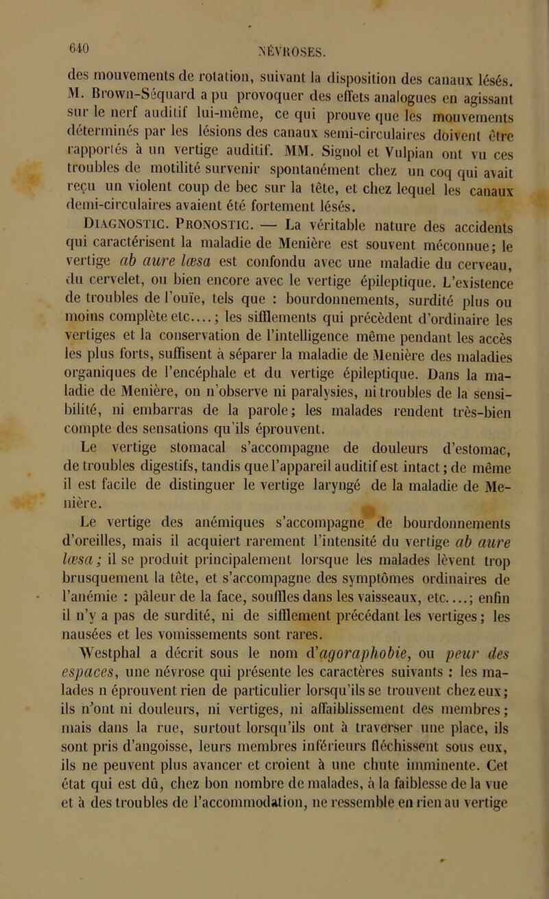 des mouvements de rotation, suivant la disposition des canaux lésés. M. Brown-Sêquard a pu provoquer des effets analogues en agissant sui le nerf auditif lui-même, ce qui prouve que les mouvements déterminés par les lésions des canaux semi-circulaires doivent être rapportés à un vertige auditif. MM. Signol et Vulpian ont vu ces troubles de motilité survenir spontanément chez un coq qui avait reçu un violent coup de bec sur la tête, et chez lequel les canaux demi-circulaires avaient été fortement lésés. Diagnostic. Pronostic. — La véritable nature des accidents qui caractérisent la maladie de Menière est souvent méconnue; le vertige ab aure lœsa est confondu avec une maladie du cerveau, du cervelet, ou bien encore avec le vertige épileptique. L’existence de troubles de l’ouïe, tels que : bourdonnements, surdité plus ou moins complète etc....; les sifflements qui précèdent d’ordinaire les vertiges et la conservation de l’intelligence même pendant les accès les plus forts, suffisent à séparer la maladie de Menière des maladies organiques de l’encéphale et du vertige épileptique. Dans la ma- ladie de Menière, on n’observe ni paralysies, ni troubles de la sensi- bilité, ni embarras de la parole; les malades rendent très-bien compte des sensations qu’ils éprouvent. Le vertige stomacal s’accompagne de douleurs d’estomac, de troubles digestifs, tandis que l’appareil auditif est intact ; de même il est facile de distinguer le vertige laryngé de la maladie de Me- nière. Le vertige des anémiques s’accompagne de bourdonnements d’oreilles, mais il acquiert rarement l’intensité du vertige ab dure lœsa ; il se produit principalement lorsque les malades lèvent trop brusquement la tête, et s’accompagne des symptômes ordinaires de l’anémie : pâleur de la face, souffles dans les vaisseaux, etc ; enfin il n’y a pas de surdité, ni de sifflement précédant les vertiges ; les nausées et les vomissements sont rares. Westphal a décrit sous le nom d'agoraphobie, ou peur des espaces, une névrose qui présente les caractères suivants : les ma- lades n éprouvent rien de particulier lorsqu’ils se trouvent chez eux; ils n’ont ni douleurs, ni vertiges, ni affaiblissement des membres; mais dans la rue, surtout lorsqu’ils ont à traverser une place, ils sont pris d’angoisse, leurs membres inférieurs fléchissent sous eux, ils ne peuvent plus avancer et croient à une chute imminente. Cet état qui est dû, chez bon nombre de malades, à la faiblesse de la vue et à des troubles de l’accommodation, ne ressemble en rien au vertige