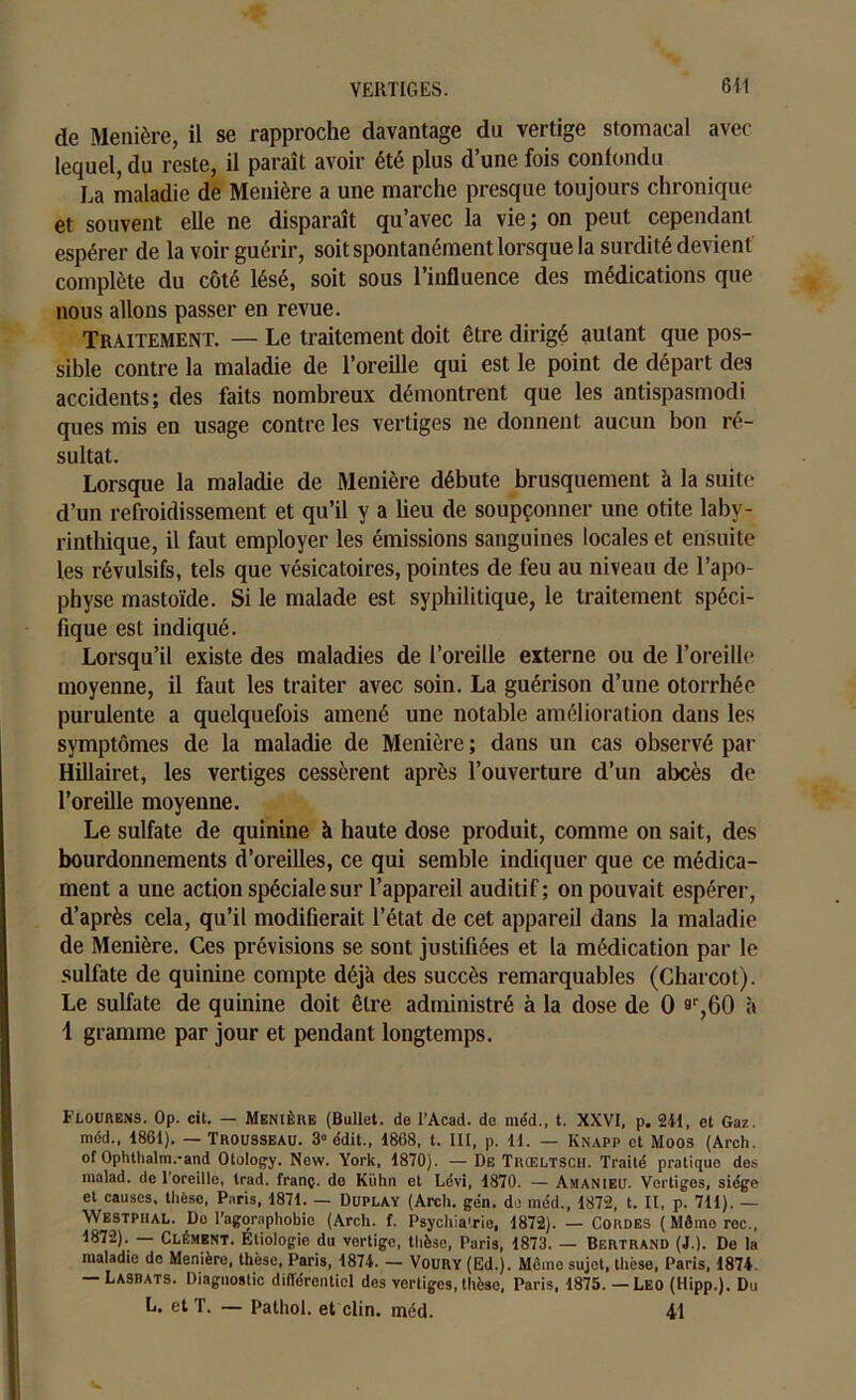 6il de Menière, il se rapproche davantage du vertige stomacal avec lequel, du reste, il paraît avoir été plus d’une fois confondu La maladie de Menière a une marche presque toujours chronique et souvent elle ne disparaît qu’avec la vie; on peut cependant espérer de la voir guérir, soit spontanément lorsque la surdité devient complète du côté lésé, soit sous l’influence des médications que nous allons passer en revue. Traitement. — Le traitement doit être dirigé autant que pos- sible contre la maladie de l’oreille qui est le point de départ des accidents; des faits nombreux démontrent que les antispasmodi ques mis en usage contre les vertiges ne donnent aucun bon ré- sultat. Lorsque la maladie de Menière débute brusquement à la suite d’un refroidissement et qu’il y a lieu de soupçonner une otite laby- rinthique, il faut employer les émissions sanguines locales et ensuite les révulsifs, tels que vésicatoires, pointes de feu au niveau de l’apo- physe mastoïde. Si le malade est syphilitique, le traitement spéci- fique est indiqué. Lorsqu’il existe des maladies de l’oreille externe ou de l’oreille moyenne, il faut les traiter avec soin. La guérison d’une otorrhée purulente a quelquefois amené une notable amélioration dans les symptômes de la maladie de Menière ; dans un cas observé par Hillairet, les vertiges cessèrent après l’ouverture d’un abcès de l’oreille moyenne. Le sulfate de quinine à haute dose produit, comme on sait, des bourdonnements d’oreilles, ce qui semble indiquer que ce médica- ment a une action spéciale sur l’appareil auditif ; on pouvait espérer, d’après cela, qu’il modifierait l’état de cet appareil dans la maladie de Menière. Ces prévisions se sont justifiées et la médication par le sulfate de quinine compte déjà des succès remarquables (Charcot). Le sulfate de quinine doit être administré à la dose de 0 ar,60 à 1 gramme par jour et pendant longtemps. Flourens. 0p. cit. — Menière (Bullet. de l’Acad. de méd., t. XXVI, p. 211, et Gaz. méd., 1861). — Trousseau. 3° e'dit., 1868, t. III, p. 11. — Knapp et Moos (Arch. of Ophthalm.-and Otology. New. York, 1870). — De Trœltsch. Traité pratique des malad. de l’oreille, Irad. franç. de Kiihn et Lévi, 1870. — Amanieu. Vertiges, siège et causes, thèse, Paris, 1871. — Duplay (Arch. gén. de méd., 1872, t. II, p. 711). — Westphal. Do l’agoraphobie (Arch. f. Psychiatrie, 1872). — Cordes (Mômorec., 1872). Clément. Étiologie du vertige, thèse, Paris, 1873. — Bertrand (J.). De la maladie do Menière, thèse. Paris, 1874. — Voury (Ed.). Même sujet, thèse, Paris, 1874. — Lasdats. Diagnostic différentiel des vertiges, thèse, Paris, 1875. — Léo (Hipp.). Du