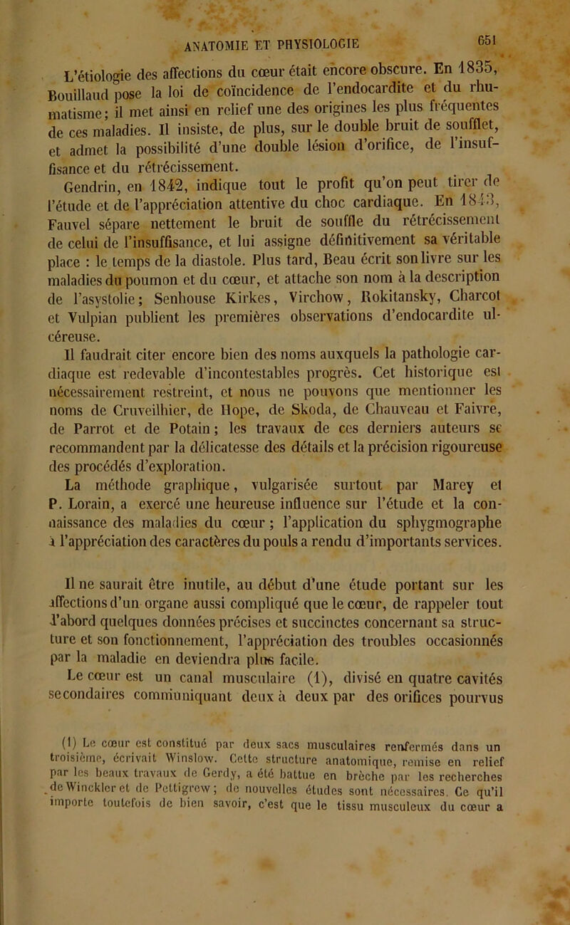 ' * L’étiologie des affections du coeur était encore obscure. En 1835, Bouillaud pose la loi de coïncidence de l’endocardite et du rhu- matisme; il met ainsi en relief une des origines les plus fréquentes de ces maladies. Il insiste, de plus, sur le double bruit de soufflet, et admet la possibilité d’une double lésion d’orifice, de 1 insuf- fisance et du rétrécissement. Gendrin, en 1842, indique tout le profit qu’on peut tirer de l’étude et de l’appréciation attentive du choc cardiaque. En 1843, Fauvel sépare nettement le bruit de souffle du rétrécissement de celui de l’insuffisance, et lui assigne définitivement sa véritable place : le temps de la diastole. Plus tard, Beau écrit son livre sur les maladies du poumon et du cœur, et attache son nom à la description de l’asystolie; Senhouse Kirkes, Virchow, Rokitansky, Charcot et Vulpian publient les premières observations d’endocardite ul- céreuse. Il faudrait citer encore bien des noms auxquels la pathologie car- diaque est redevable d’incontestables progrès. Cet historique est nécessairement restreint, et nous ne pouvons que mentionner les noms de Cruveilhier, de Ilope, de Skoda, de Chauveau et Faivre, de Parrot et de Potain ; les travaux de ces derniers auteurs se recommandent par la délicatesse des détails et la précision rigoureuse des procédés d’exploration. La méthode graphique, vulgarisée surtout par Marey el P. Lorain, a exercé une heureuse influence sur l’étude et la con- naissance des maladies du cœur ; l’application du sphygmographe i l’appréciation des caractères du pouls a rendu d’importants services. Il ne saurait être inutile, au début d’une étude portant sur les affections d’un organe aussi compliqué que le cœur, de rappeler tout d’abord quelques données précises et succinctes concernant sa struc- ture et son fonctionnement, l’appréciation des troubles occasionnés par la maladie en deviendra plus facile. Le cœur est un canal musculaire (1), divisé en quatre cavités secondaires communiquant deux à deux par des orifices pourvus (I) Liî cœur est constitué par deux sacs musculaires renfermés dans un troisième, écrivait Winslow. Cette structure anatomique, remise en relief par les beaux travaux de Gerdy, a été battue en brèche par les recherches de Wincklcret de Pettigrew; de nouvelles études sont nécessaires. Ce qu’il importe toutefois de bien savoir, c’est que le tissu musculeux du cœur a