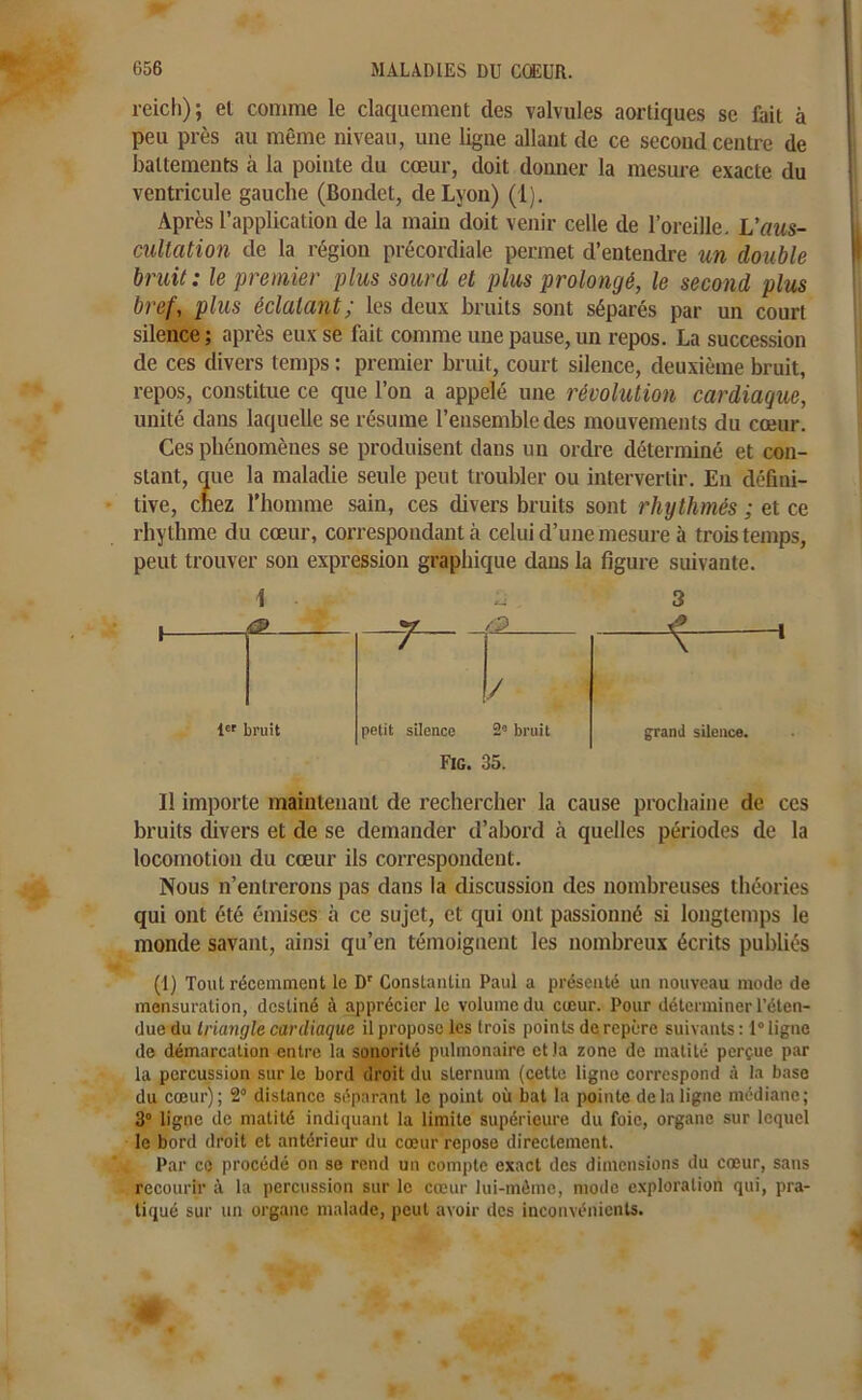 reich); et comme le claquement des valvules aortiques se fait à peu près au même niveau, une ligne allant de ce second centre de battements à la pointe du cœur, doit donner la mesure exacte du ventricule gauche (Bondet, de Lyon) (1). Après l’application de la main doit venir celle de l’oreille. Vaus- cultation de la région précordiale permet d’entendre un double bruit: le premier plus sourd et plus prolongé, le second plus bref, plus éclatant; les deux bruits sont séparés par un court silence ; après eux se fait comme une pause, un repos. La succession de ces divers temps : premier bruit, court silence, deuxième bruit, repos, constitue ce que l’on a appelé une révolution cardiaque, unité dans laquelle se résume l’ensemble des mouvements du cœur. Ces phénomènes se produisent dans un ordre déterminé et con- stant, que la maladie seule peut troubler ou intervertir. En défini- tive, chez l’homme sain, ces divers bruits sont rhythmés ; et ce rhythme du cœur, correspondant à celui d’une mesure à trois temps, peut trouver son expression graphique dans la figure suivante. I ÜL. / / 1er bruit petit silence 2° bruit Fig. 35. grand silence. Il importe maintenant de rechercher la cause prochaine de ces bruits divers et de se demander d’abord à quelles périodes de la locomotion du cœur ils correspondent. Nous n’entrerons pas dans la discussion des nombreuses théories qui ont été émises à ce sujet, et qui ont passionné si longtemps le monde savant, ainsi qu’en témoignent les nombreux écrits publiés (1) Tout récemment le Dr Constantin Paul a présenté un nouveau mode de mensuration, destiné à apprécier le volume du cœur. Pour déterminer l’éten- due du triangle cardiaque il propose les trois points de repère suivants: 1° ligne de démarcation entre la sonorité pulmonaire et la zone de matité perçue par la percussion sur le bord droit du sternum (celte ligne correspond à la base du cœur); 2° distance séparant le point où bat la pointe delà ligne médiane; 3° ligne de matité indiquant la limite supérieure du foie, organe sur lequel le bord droit et antérieur du cœur repose directement. Par co procédé on se rend un compte exact des dimensions du cœur, sans recourir à la percussion sur le cœur lui-même, mode exploration qui, pra- tiqué sur un organe malade, peut avoir des inconvénients.