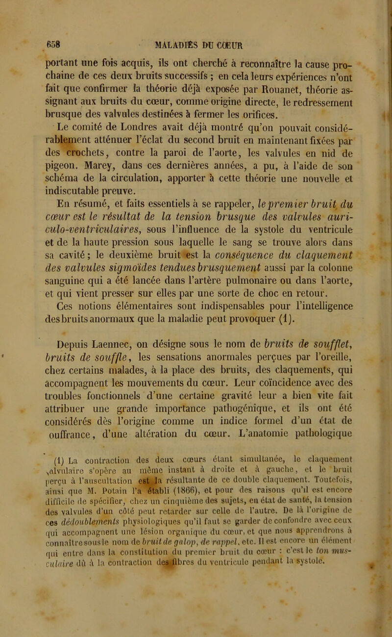 portant une fois acquis, ils ont cherché à reconnaître la cause pro- chaine de ces deux bruits successifs ; en cela leurs expériences n’ont fait que confirmer la théorie déjà exposée par Rouanet, théorie as- signant aux bruits du cœur, comme origine directe, le redressement brusque des valvules destinées à fermer les orifices. Le comité de Londres avait déjà montré qu’on pouvait considé- rablement atténuer l’éclat du second bruit en maintenant fixées par des crochets, contre la paroi de l’aorte, les valvules en nid de pigeon. Marey, dans ces dernières années, a pu, à l’aide de son schéma de la circulation, apporter à cette théorie une nouvelle et indiscutable preuve. En résumé, et faits essentiels à se rappeler, le premier bruit du cœur est le résultat de la tension brusque des valvules auri- culo-ventriculaires, sous l’influence de la systole du ventricule et de la haute pression sous laquelle le sang se trouve alors dans sa cavité ; le deuxième bruit est la conséquence du claquement des valvules sigmoïdes tendues brusque ment aussi par la colonne sanguine qui a été lancée dans l’artère pulmonaire ou dans l’aorte, et qui vient presser sur elles par une sorte de choc en retour. Ces notions élémentaires sont indispensables pour l’intelligence des bruits anormaux que la maladie peut provoquer (1). Depuis Laennec, on désigne sous le nom de bruits de soufflet, bruits de souffle, les sensations anormales perçues par l’oreille, chez certains malades, à la place des bruits, des claquements, qui accompagnent les mouvements du cœur. Leur coïncidence avec des troubles fonctionnels d’une certaine gravité leur a bien vite fait attribuer une grande importance pathogénique, et ils ont été considérés dès l’origine comme un indice formel d’un état de ouffrance, d’une altération du cœur. L’anatomie pathologique (1) La contraction des deux cœurs étant simultanée, le claquement ^alvulairc s’opère au môme instant à droite et à gauche, et le bruit perçu à l’auscultation est la résultante de ce double claquement. Toutefois, ainsi que M. Potain l’a établi (1866), et pour des raisons qu’il est encore difficile de spécifier, chez un cinquième des sujets, en état de santé, la tension des valvules d’un côté peut retarder sur celle de l’autre. De là l’origine de ces dédoublements physiologiques qu’il faut se garder de confondre avec ceux qui accompagnent une lésion organique du cœur, et que nous apprendrons à connaîtrcsousle nom de bruit de galop, de rappel, etc. 11 est encore un élément qui entre dans la constitution du premier bruit du cœur : c’est le ton mus- culaire dù à la contraction destfibres du ventricule pendant la systole.