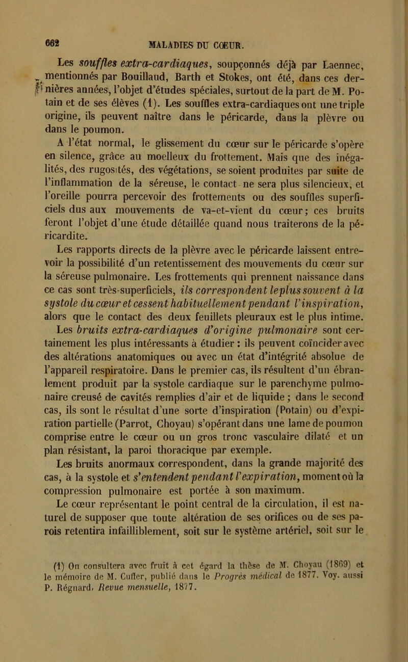 Les souffles extra-cardiaques, soupçonnés déjà par Laennec, Î4 mentionnés par Bouillaud, Barth et Stokes, ont été, dans ces der- b nières années, l’objet d’études spéciales, surtout de la part de M. Po- tain et de ses élèves (1). Les souffles extra-cardiaques ont une triple origine, ils peuvent naître dans le péricarde, dans la plèvre ou dans le poumon. A l’état normal, le glissement du cœur sur le péricarde s’opère en silence, grâce au moelleux du frottement. Mais que des inéga- lités, des rugosités, des végétations, se soient produites par suite de l’inflammation de la séreuse, le contact ne sera plus silencieux, et l’oreille pourra percevoir des frottements ou des souffles superfi- ciels dus aux mouvements de va-et-vient du cœur; ces bruits feront l’objet d’une étude détaillée quand nous traiterons de la pé- ricardite. Les rapports directs de la plèvre avec le péricarde laissent entre- voir la possibilité d’un retentissement des mouvements du cœur sur la séreuse pulmonaire. Les frottements qui prennent naissance dans ce cas sont très-superficiels, ils correspondent le plus souvent à la systole du cœur et cessent habituellement pendant Vinspiration, alors que le contact des deux feuillets pleuraux est le plus intime. Les bruits extra-cardiaques d'origine pulmonaire sont cer- tainement les plus intéressants à étudier ; ils peuvent coïncider avec des altérations anatomiques ou avec un état d’intégrité absolue de l’appareil respiratoire. Dans le premier cas, ils résultent d’un ébran- lement produit par la systole cardiaque sur le parenchyme pulmo- naire creusé de cavités remplies d’air et de liquide ; dans le second cas, ils sont le résultat d’une sorte d’inspiration (Potain) ou d’expi- ration partielle (Parrot, Choyau) s’opérant dans une lame de poumon comprise entre le cœur ou un gros tronc xrasculaire dilaté et un plan résistant, la paroi thoracique par exemple. Les bruits anormaux correspondent, dans la grande majorité des cas, à la systole et s'entendent pendant l'expirât ion, moment où la compression pulmonaire est portée à son maximum. Le cœur représentant le point central de la circulation, il est na- turel de supposer que toute altération de ses orifices ou de ses pa- rois retentira infailliblement, soit sur le système artériel, soit sur le (I) On consultera avec fruit à cet égard la thèse de M. Choyau (1869) et le mémoire de M. Culler, publié dans le Progrès médical de 1877. Voy. aussi P. Régnard. Revue mensuelle, 1877.