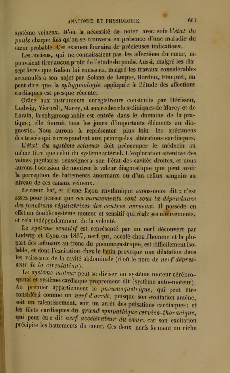 système veineux. D’où la nécessité de noter avec soin Vétat du pouls chaque fois qu’on se trouvera en présence d’une maladie du cœur probable. Cet examen fournira de précieuses indications. Les anciens, qui ne connaissaient pas les affections du cœur, ne pouvaient tirer aucun profit de l’élude du pouls. Aussi, malgré les dix- sept livres que Galien lui consacra, malgré les travaux considérables accumulés à son sujet par Solano de Luque, Bordeu, Fouquet, on peut dire que la sphygmologie appliquée à l’étude des affections cardiaques est presque récente.. Grâce aux instruments enregistreurs construits par Hérisson, Ludwig, Vierordt, Marey, et aux recherches cliniques de Marey et de Lorain, la sphygmographie est entrée dans le domaine de la pra- tique; elle fournit tous les jours d’importants éléments au dia- gnostic. Nous aurons à représenter plus loin les spécimens des tracés qui correspondent aux principales altérations cardiaques. L'état du système veineux doit préoccuper le médecin au même titre que celui du système artériel. L’exploration attentive des veines jugulaires renseignera sur l’état des cavités droites, et nous aurons l’occasion de montrer la valeur diagnostique que peut avoir la perception de battements anormaux ou d’un reflux sanguin au niveau de ces canaux veineux. Le cœur bat, et d’une façon rhythmique avons-nous dit : c’est assez pour penser que ses mouvements sont sous la dépendance des fonctions régulatrices des centres nerveux. Il possède en effet un double système moteur et sensitif qui règle ses mouvements, et cela indépendamment de la volonté. Le système sensitif est représenté par un nerf découvert par Ludwig et Cyon en 1867, nerf qui, accolé chez l’homme et la plu- part des aifitnaux au tronc du pneumogastrique, est difficilement iso- lable, et dont l’excitation chez le lapin provoque une dilatation dans les vaisseaux de la cavité abdominale (d’où le nom de ne>f dépres- seur de la circulation). Le système moteur peut se diviser en système moteur cérébro- spinal et système cardiaque proprement dit (système auto-moteur). Au premier appartiennent le pneumogastrique, qui peut être considéré comme un nerf d'arrêt, puisque son excitation amène, soit un ralentissement, soit un arrêt des pulsations cardiaques ; et es filets cardiaques du grand sympathique cervico-thoracique, qui peut êtie dit nof accélérateur du cœur, car son excitation précipite les battements du cœur. Ces deux nerfs forment un riche