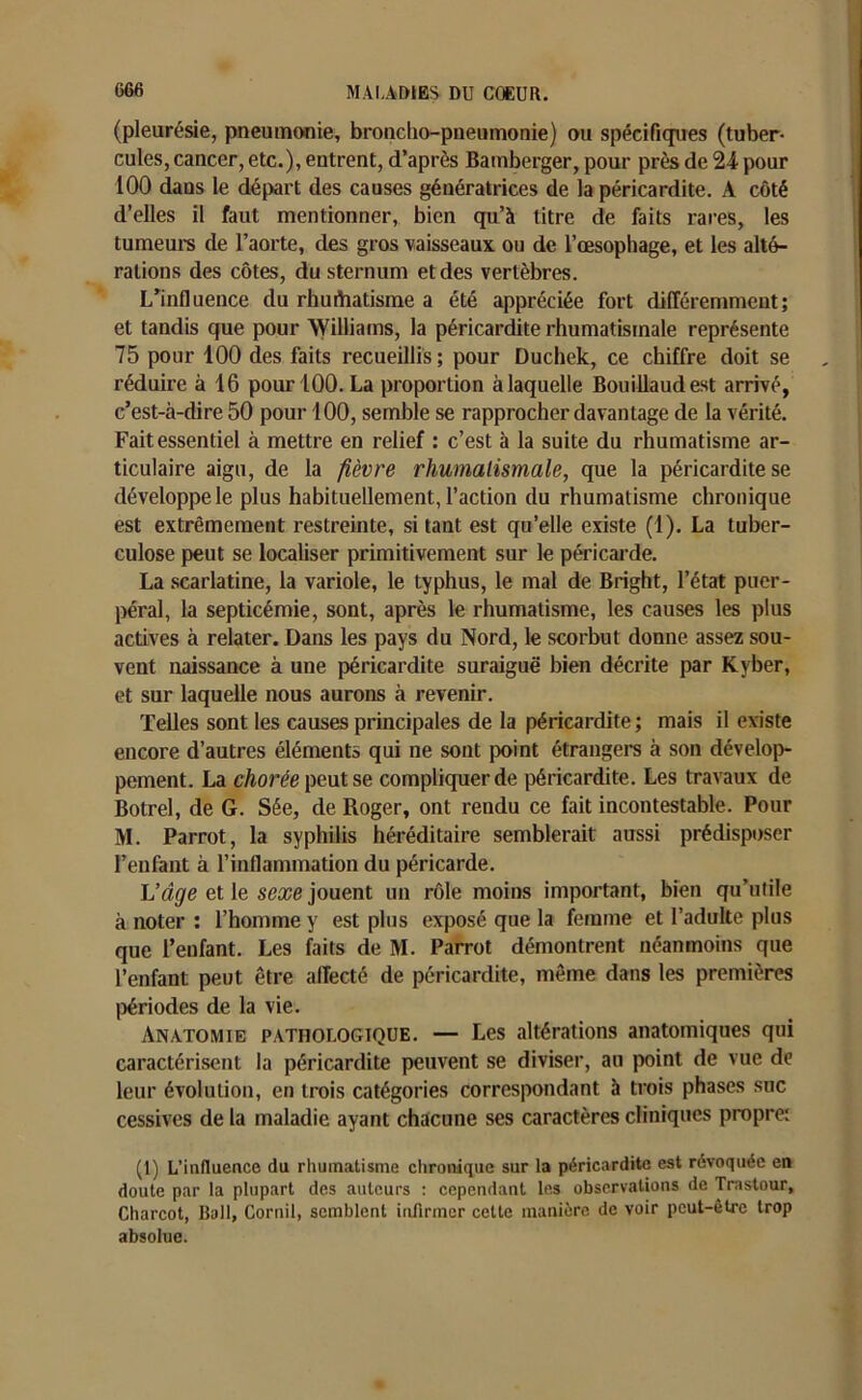 (pleurésie, pneumonie, broncho-pneumonie) ou spécifiques (tuber- cules, cancer, etc.), entrent, d’après Bamberger, pour près de 24 pour 100 dans le départ des causes génératrices de la péricardite. A côté d’elles il faut mentionner, bien qu’à titre de faits rares, les tumeurs de l’aorte, des gros vaisseaux ou de l’œsophage, et les alté- rations des côtes, du sternum et des vertèbres. L’influence du rhuihatisme a été appréciée fort différemment; et tandis que pour Williams, la péricardite rhumatismale représente 75 pour 100 des faits recueillis; pour Duchek, ce chiffre doit se réduire à 16 pour 100. La proportion à laquelle Bouillaudest arrivé, c’est-à-dire 50 pour 100, semble se rapprocher davantage de la vérité. Fait essentiel à mettre en relief : c’est à la suite du rhumatisme ar- ticulaire aigu, de la fièvre rhumatismale, que la péricardite se développe le plus habituellement, l’action du rhumatisme chronique est extrêmement restreinte, si tant est qu’elle existe (1). La tuber- culose peut se localiser primitivement sur le péricarde. La scarlatine, la variole, le typhus, le mal de Bright, l’état puer- péral, la septicémie, sont, après le rhumatisme, les causes les plus actives à relater. Dans les pays du Nord, le scorbut donne assez sou- vent naissance à une péricardite suraiguë bien décrite par Kvber, et sur laquelle nous aurons à revenir. Telles sont les causes principales de la péricardite; mais il existe encore d’autres éléments qui ne sont point étrangers à son dévelop- pement. La chorée peut se compliquer de péricardite. Les travaux de Botrel, de G. Sée, de Roger, ont rendu ce fait incontestable. Pour M. Parrot, la syphilis héréditaire semblerait aussi prédisposer l’enfant à l’inflammation du péricarde. L’âge et le sexe jouent un rôle moins important, bien qu’utile à noter : l’homme y est plus exposé que la femme et l’adulte plus que l’enfant. Les faits de M. Parrot démontrent néanmoins que l’enfant peut être affecté de péricardite, même dans les premières périodes de la vie. Anatomie pathologique. — Les altérations anatomiques qui caractérisent la péricardite peuvent se diviser, au point de vue de leur évolution, en trois catégories correspondant à trois phases suc cessives de la maladie ayant chacune ses caractères cliniques propre: (1) L’influence du rhumatisme chronique sur la péricardite est révoquée en doute par la plupart des auteurs : cependant les observations de Trastour, Charcot, Bail, Cornil, semblent infirmer cette manière de voir peut-être trop absolue.